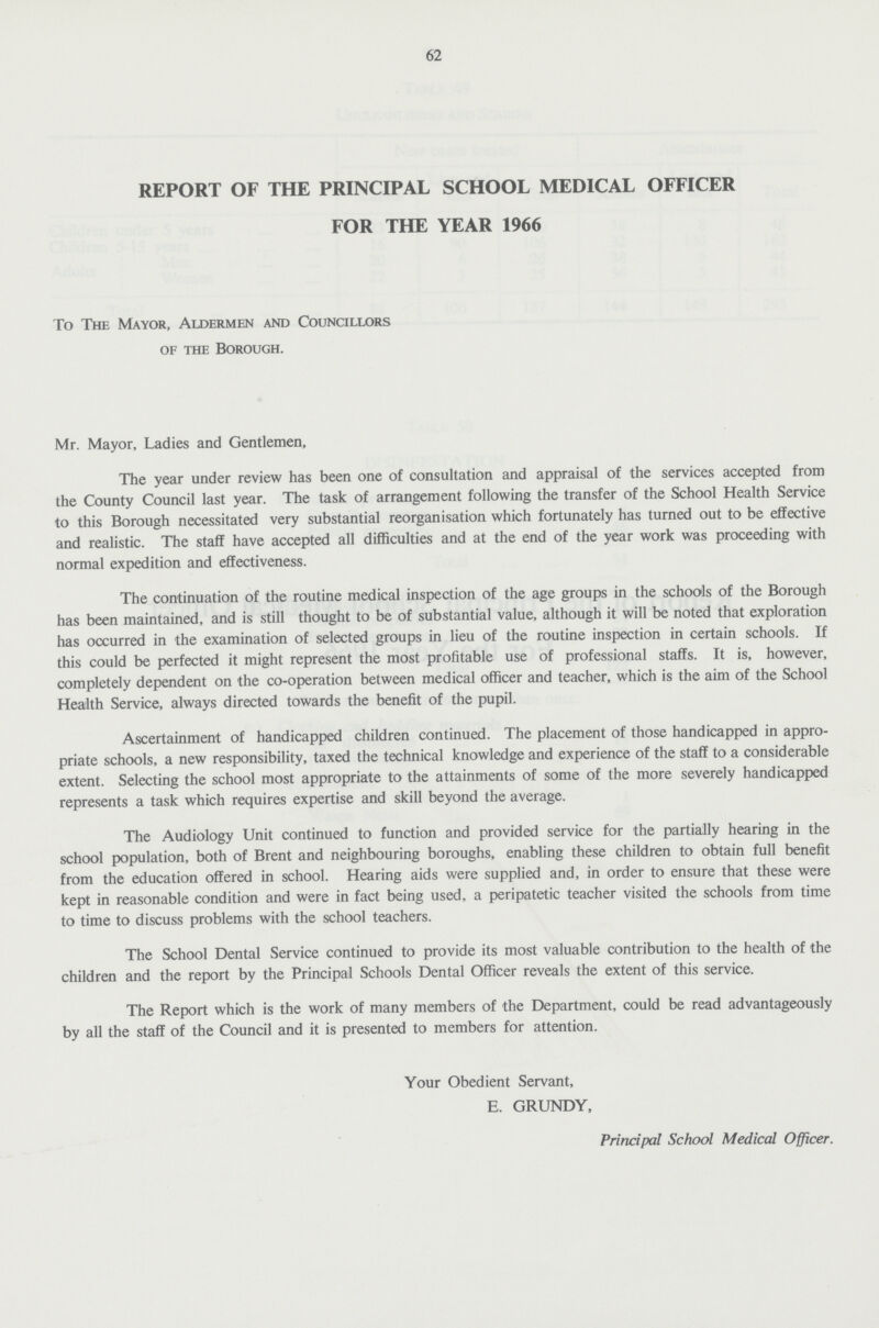 62 REPORT OF THE PRINCIPAL SCHOOL MEDICAL OFFICER FOR THE YEAR 1966 To The Mayor, Aldermen and Councillors of the Borough. Mr. Mayor, Ladies and Gentlemen, The year under review has been one of consultation and appraisal of the services accepted from the County Council last year. The task of arrangement following the transfer of the School Health Service to this Borough necessitated very substantial reorganisation which fortunately has turned out to be effective and realistic. The staff have accepted all difficulties and at the end of the year work was proceeding with normal expedition and effectiveness. The continuation of the routine medical inspection of the age groups in the schools of the Borough has been maintained, and is still thought to be of substantial value, although it will be noted that exploration has occurred in the examination of selected groups in lieu of the routine inspection in certain schools. If this could be perfected it might represent the most profitable use of professional staffs. It is, however, completely dependent on the co-operation between medical officer and teacher, which is the aim of the School Health Service, always directed towards the benefit of the pupil. Ascertainment of handicapped children continued. The placement of those handicapped in appro priate schools, a new responsibility, taxed the technical knowledge and experience of the staff to a considerable extent. Selecting the school most appropriate to the attainments of some of the more severely handicapped represents a task which requires expertise and skill beyond the average. The Audiology Unit continued to function and provided service for the partially hearing in the school population, both of Brent and neighbouring boroughs, enabling these children to obtain full benefit from the education offered in school. Hearing aids were supplied and, in order to ensure that these were kept in reasonable condition and were in fact being used, a peripatetic teacher visited the schools from time to time to discuss problems with the school teachers. The School Dental Service continued to provide its most valuable contribution to the health of the children and the report by the Principal Schools Dental Officer reveals the extent of this service. The Report which is the work of many members of the Department, could be read advantageously by all the staff of the Council and it is presented to members for attention. Your Obedient Servant, E. GRUNDY, Principal School Medical Officer.