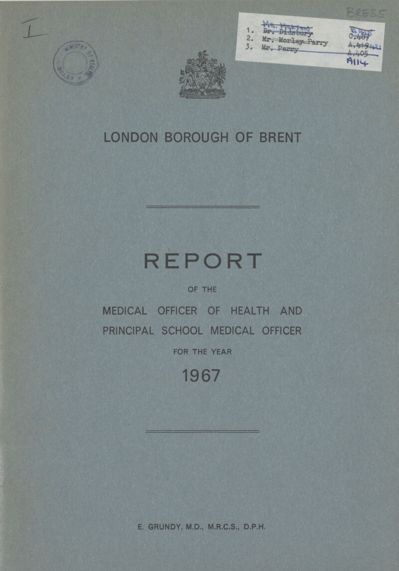 I BRE35 LONDON BOROUGH OF BRENT REPORT OF THE MEDICAL OFFICER OF HEALTH AND PRINCIPAL SCHOOL MEDICAL OFFICER FOR THE YEAR 1967 E. GRUNDY, M.D., M.R.C.S., D.P.H.