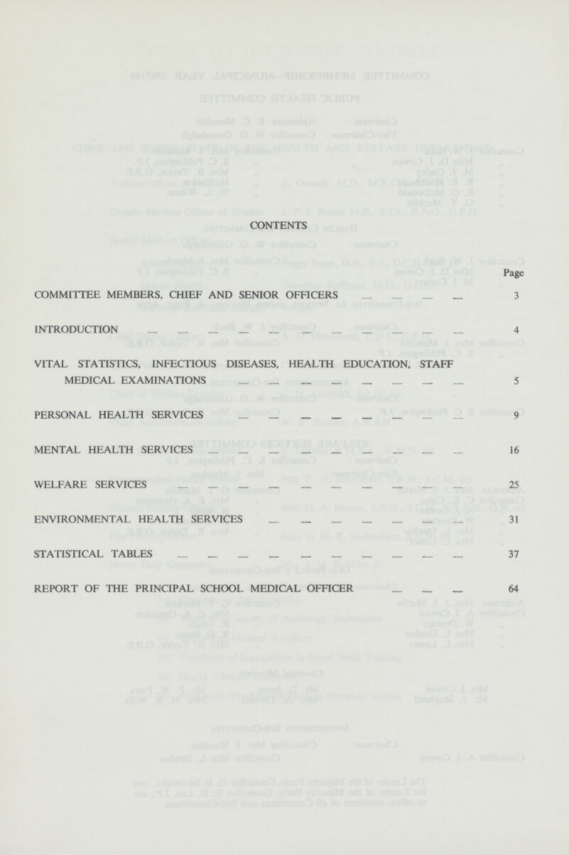 CONTENTS Page COMMITTEE MEMBERS, CHIEF AND SENIOR OFFICERS 3 INTRODUCTION 4 VITAL STATISTICS, INFECTIOUS DISEASES, HEALTH EDUCATION, STAFF MEDICAL EXAMINATIONS 5 PERSONAL HEALTH SERVICES 9 MENTAL HEALTH SERVICES 16 WELFARE SERVICES 25 ENVIRONMENTAL HEALTH SERVICES 31 STATISTICAL TABLES 37 REPORT OF THE PRINCIPAL SCHOOL MEDICAL OFFICER 64