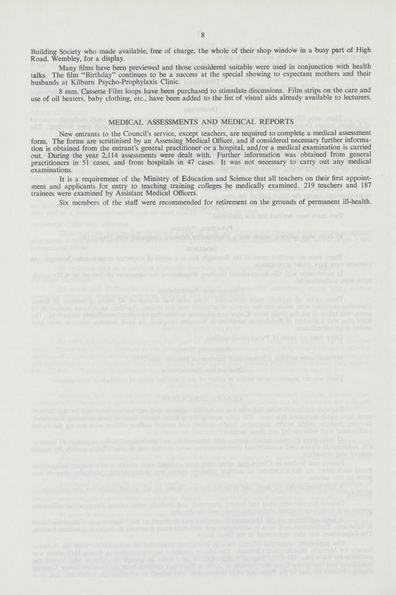 8 Building Society who made available, free of charge, the whole of their shop window in a busy part of High Road, Wembley, for a display. Many films have been previewed and those considered suitable were used in conjunction with health talks. The film Birthday continues to be a success at the special showing to expectant mothers and their husbands at Kilburn Psycho-Prophylaxis Clinic. 8 mm. Cassette Film loops have been purchased to stimulate discussions. Film strips on the care and use of oil heaters, baby clothing, etc., have been added to the list of visual aids already available to lecturers. MEDICAL ASSESSMENTS AND MEDICAL REPORTS New entrants to the Council's service, except teachers, are required to complete a medical assessment form. The forms are scrutinised by an Assessing Medical Officer, and if considered necessary further informa tion is obtained from the entrant's general practitioner or a hospital, and/or a medical examination is carried out. During the year 2,114 assessments were dealt with. Further information was obtained from general practitioners in 51 cases, and from hospitals in 47 cases. It was not necessary to carry out any medical examinations. It is a requirement of the Ministry of Education and Science that all teachers on their first appoint ment and applicants for entry to teaching training colleges be medically examined. 219 teachers and 187 trainees were examined by Assistant Medical Officers. Six members of the staff were recommended for retirement on the grounds of permanent ill-health.