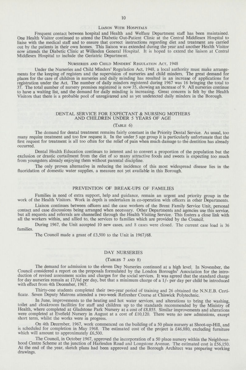 10 Liason With Hospitals Frequent contact between hospital and Health and Welfare Department staff has been maintained. One Health Visitor continued to attend the Diabetic Out-Patient Clinic at the Central Middlesex Hospital to liaise with the medical staff and to ensure that correct instructions regarding diet and treatment are carried out by the patients in their own homes. This liaison was extended during the year and another Health Visitor now attends the Diabetic Clinic at Willesden General Hospital. It is hoped to extend the liaison at Central Middlesex Hospital to include the Geriatric Department. Nurseries and Child Minders' Regulation Act, 1948 Under the Nurseries and Child Minders' Regulation Act, 1948, a local authority must make arrange ments for the keeping of registers and the supervision of nurseries and child minders. The great demand for places for the care of children in nurseries and daily minding has resulted in an increase of applications for registration under the Act. The number of daily minders registered during 1967 was 16 bringing the total to 37. The total number of nursery premises registered is now 35, showing an increase of 9. All nurseries continue to have a waiting list, and the demand for daily minding is increasing. Great concern is felt by the Health Visitors that there is a probable pool of unregistered and as yet undetected daily minders in the Borough. DENTAL SERVICE FOR EXPECTANT & NURSING MOTHERS AND CHILDREN UNDER 5 YEARS OF AGE (Table 6) The demand for dental treatment remains fairly constant in the Priority Dental Service. As usual, too many require treatment and too few request it. In the under 5 age group it is particularly unfortunate that the first request for treatment is all too often for the relief of pain when much damage to the dentition has already occurred. Dental Health Education continues to interest and to convert a proportion of the population but the exclusion or drastic curtailment from the diet of so many attractive foods and sweets is expecting too much from youngsters already enjoying them without parental discipline. The only proven alternative in reducing the incidence of this most widespread disease lies in the fluoridation of domestic water supplies, a measure not yet available in this Borough. PREVENTION OF BREAK-UPS OF FAMILIES Families in need of extra support, help and guidance, remain an urgent and priority group in the work of the Health Visitors. Work in depth is undertaken in co-operation with officers in other Departments. Liaison continues between officers and the case workers of the Brent Family Service Unit, personal contact and case discussions being arranged when necessary. Other Departments and agencies use this service, but all requests and referrals are channelled through the Health Visiting Service. This fosters a close link with all the workers within, and allied to, the services to families which are provided by the Council. During 1967, the Unit accepted 10 new cases, and 8 cases were closed. The current case load is 36 families. The Council made a grant of £3,500 to the Unit in 1967/68. DAY NURSERIES (Tables 7 and 8) The demand for admission to the eleven Day Nurseries continued at a high level. In November, the Council considered a report on the proposals formulated by the London Boroughs' Association for the intro duction of revised assessment scales and charges for the social services. It was agreed that the standard charge for day nurseries remain at 17/6d per day, but that a minimum charge of a 1/- per day per child be introduced with effect from 4th December, 1967. Thirty-one students completed their two-year period of training and 26 obtained the N.N.E.B. Certi ficate. Seven Deputy Matrons attended a two-week Refresher Course at Chiswick Polytechnic. In June, improvements to the heating and hot water services, and alterations to bring the washing, toilet and cloakroom facilities for staff and children up to the standards recommended by the Ministry of Health, where completed at Gladstone Park Nursery at a cost of £8.855. Similar improvements and alterations were completed at Evefield Nursery in August at a cost of £10,120. There were no new admissions, except short term, whilst the works were in progress. On 4th December, 1967, work commenced on the building of a 50 place nursery at Shoot-up-Hill, and is scheduled for completion in May 1968. The estimated cost of the project is £46,880, excluding furniture which will amount to approximately £6,500. The Council, in October 1967, approved the incorporation of a 50 place nursery within the Neighbour hood Centre Scheme at the junction of Harlesden Road and Longstone Avenue. The estimated cost is £56,150. At the end of the year, sketch plans had been approved and the Borough Architect was preparing working drawings.