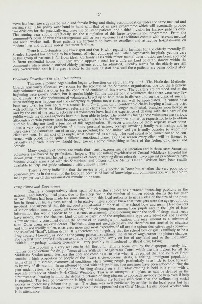 20 move has been towards shared male and female living and dining accommodation under the same medical and nursing staff. This policy went hand in hand with that of an area programme which will eventually provide two divisions for the practically exclusive use of Brent patients; and a third division for Harrow patients only. The coming year should practically see the completion of this large re-orientation programme. From the community's point of view this arrangement will be very welcome as it facilitates contact with relevant medical and social worker staff. Brent patients are fortunate to have an excellent and attractive hospital—run on modern lines and offering widest treatment facilities. There is unfortunately one black spot and that is with regard to facilities for the elderly mentally ill. Shenley Hospital has nothing to be ashamed of when compared with other psychiatric hospitals, yet the care of this group of patients is far from ideal. Certainly cases with minor mental deterioration are being accepted in Brent residential homes but there would appear a need for a different kind of establishment within the community where more disturbed elderly patients could be admitted. Shenley wards for the elderly are still very overcrowded and it is a great tribute to the nursing staff how well these patients are being looked after. Voluntary Societies—The Brent Samaritans This newly formed organisation began to function on 23rd January, 1967. The Harlesden Methodist Church generously allocated two rooms for the sole use of the Samaritan organisation, one for the telephone duty volunteer and the other for the conduct of confidential interviews. The quarters are cramped and at the beginning were poorly heated, but it speaks highly for the morale of the volunteers that there were very few withdrawals. The disappointment of volunteers, keyed up to help those in distress and on the brink of suicide, when nothing ever happens and the emergency telephone never rings can well be appreciated. It cannot have been easy to sit for four hours at a stretch from 7—11 p.m. on uncomfortable chairs keeping a listening brief with nothing to listen to. However, referrals of clients via other, longer established, branches soon flowed in and by the end of the year practically all volunteers have had the experience of dealing with that part of the public which the official agencies have not been able to help. The problems facing these volunteers are various, although a certain pattern soon becomes evident. There are, for instance, numerous requests for help to obtain suitable housing not itself a function of this organisation. However a number of these requests cover some times a very deepseated problem of a more personal nature, perhaps involving family relationships and in these cases the Samaritan can often step in, providing the one uninvolved yet friendly outsider to whom the client can turn. In this sort of example, what presented as a straight-forward social need turned out to be con cerned with problems on quite a different, emotional plane. For that reason every client will be listened to patiently and each interview should lead towards some diminishing at least of the feeling of distress and despair. Many contacts of course are made that overtly express suicidal intention and in those cases Samaritan volunteers are backed by professional helpers. The consultant psychiatrist of Central Middlesex Hospital has shown great interest and helped in a number of cases, accepting direct referrals. Two general practitioners have become closely associated with the Samaritans and officers of the Mental Health Division have been readily available to help and guide volunteers with difficult clients. There is every indication that the service is badly needed in Brent but whether the very poor socio economic groups in the south of the Borough because of lack of knowledge and communication will be able to make proper use of this organisation remains to be seen. Drug Abuse and Dependence During a comparatively short span of time this subject has attracted increasing publicity in the national, and latterly, local press, due to the steep rise in the number of known addicts during the last year or two. Efforts had been made for some time within this local authority to get an idea of the size of the prob lem in Brent but figures have tended to be elusive. Everybody knew that teenagers were the age group most involved and suspected that this included a substantial number of older school boys and girls. Headteachers of senior schools mostly denied all knowledge of such youngsters among their pupils and in the light of later information this would appear to be a correct assessment. Those coming under the spell of drugs must needs have money, even the cheapest kind of pill or capsule of the amphetamine type costs 9d—l/6d and as quite a few are usually consumed during the course of an evening's jollification, this may amount to a substantial sum. Other drugs are even dearer. Hashish, a drug not used medically and therefore not stocked by chemists and thus not readily stolen, costs even more and most expensive of all are the opium derivatives and cocaine— the so-called hard, killing drugs. It is therefore not surprising that the school boy or girl is unlikely to be a drug abuser. However, as soon as the young person has attained the status of wage earner the picture changes. For the first time ample funds are available to be frittered away on fun of any kind and so the inquisitive, with-it, or perhaps unstable teenager will very possibly be introduced to illegal drug taking. The problem is a very real one in this Borough. This is borne out by the disproportionately high number of convictions for drug offences at the Willesden Magistrates Court, which are the highest for all the Middlesex Session areas. Perhaps this does not come as a surprise when it is recalled that the south of Brent contains a high proportion of people of the lowest socio-economic strata, a shifting, immigrant population, living often in miserable, overcrowded conditions where young people particularly have little to look forward to by way of distraction. In an attempt to deal with this problem, two measures have been adopted during the year under review. A counselling clinic for drug abusers on a Thursday evening is held in a room with a separate entrance at Monks Park Clinic, Wembley. This is as anonymous a place as can be devised in the circumstances, bearing in mind the strong reluctance of drug abusers to approach anybody for help even if help is required. The fear of prosecution is high and addicts are forever suspicious that the wellmeaning social worker or doctor may inform the police. The clinic was well publicised by articles in the local press but has up to now shown little success—very few people have approached the Chief Mental Health Social Worker who is in attendance.
