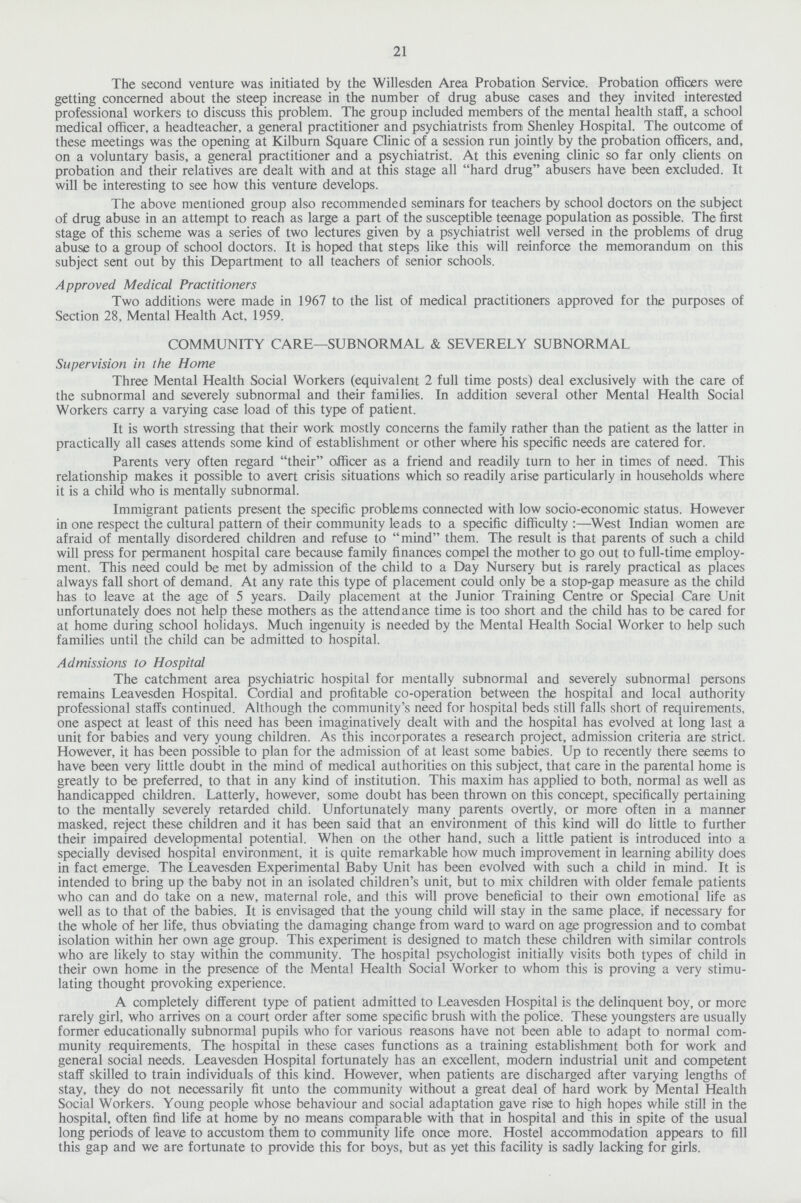 21 The second venture was initiated by the Willesden Area Probation Service. Probation officers were getting concerned about the steep increase in the number of drug abuse cases and they invited interested professional workers to discuss this problem. The group included members of the mental health staff, a school medical officer, a headteacher, a general practitioner and psychiatrists from Shenley Hospital. The outcome of these meetings was the opening at Kilburn Square Clinic of a session run jointly by the probation officers, and, on a voluntary basis, a general practitioner and a psychiatrist. At this evening clinic so far only clients on probation and their relatives are dealt with and at this stage all hard drug abusers have been excluded. It will be interesting to see how this venture develops. The above mentioned group also recommended seminars for teachers by school doctors on the subject of drug abuse in an attempt to reach as large a part of the susceptible teenage population as possible. The first stage of this scheme was a series of two lectures given by a psychiatrist well versed in the problems of drug abuse to a group of school doctors. It is hoped that steps like this will reinforce the memorandum on this subject sent out by this Department to all teachers of senior schools. Approved Medical Practitioners Two additions were made in 1967 to the list of medical practitioners approved for the purposes of Section 28, Mental Health Act, 1959. COMMUNITY CARE—SUBNORMAL & SEVERELY SUBNORMAL Supervision in the Home Three Mental Health Social Workers (equivalent 2 full time posts) deal exclusively with the care of the subnormal and severely subnormal and their families. In addition several other Mental Health Social Workers carry a varying case load of this type of patient. It is worth stressing that their work mostly concerns the family rather than the patient as the latter in practically all cases attends some kind of establishment or other where his specific needs are catered for. Parents very often regard their officer as a friend and readily turn to her in times of need. This relationship makes it possible to avert crisis situations which so readily arise particularly in households where it is a child who is mentally subnormal. Immigrant patients present the specific problems connected with low socio-economic status. However in one respect the cultural pattern of their community leads to a specific difficulty :—West Indian women are afraid of mentally disordered children and refuse to mind them. The result is that parents of such a child will press for permanent hospital care because family finances compel the mother to go out to full-time employ ment. This need could be met by admission of the child to a Day Nursery but is rarely practical as places always fall short of demand. At any rate this type of placement could only be a stop-gap measure as the child has to leave at the age of 5 years. Daily placement at the Junior Training Centre or Special Care Unit unfortunately does not help these mothers as the attendance time is too short and the child has to be cared for at home during school holidays. Much ingenuity is needed by the Mental Health Social Worker to help such families until the child can be admitted to hospital. Admissions to Hospital The catchment area psychiatric hospital for mentally subnormal and severely subnormal persons remains Leavesden Hospital. Cordial and profitable co-operation between the hospital and local authority professional staffs continued. Although the community's need for hospital beds still falls short of requirements, one aspect at least of this need has been imaginatively dealt with and the hospital has evolved at long last a unit for babies and very young children. As this incorporates a research project, admission criteria are strict. However, it has been possible to plan for the admission of at least some babies. Up to recently there seems to have been very little doubt in the mind of medical authorities on this subject, that care in the parental home is greatly to be preferred, to that in any kind of institution. This maxim has applied to both, normal as well as handicapped children. Latterly, however, some doubt has been thrown on this concept, specifically pertaining to the mentally severely retarded child. Unfortunately many parents overtly, or more often in a manner masked, reject these children and it has been said that an environment of this kind will do little to further their impaired developmental potential. When on the other hand, such a little patient is introduced into a specially devised hospital environment, it is quite remarkable how much improvement in learning ability does in fact emerge. The Leavesden Experimental Baby Unit has been evolved with such a child in mind. It is intended to bring up the baby not in an isolated children's unit, but to mix children with older female patients who can and do take on a new, maternal role, and this will prove beneficial to their own emotional life as well as to that of the babies. It is envisaged that the young child will stay in the same place, if necessary for the whole of her life, thus obviating the damaging change from ward to ward on age progression and to combat isolation within her own age group. This experiment is designed to match these children with similar controls who are likely to stay within the community. The hospital psychologist initially visits both types of child in their own home in the presence of the Mental Health Social Worker to whom this is proving a very stimu lating thought provoking experience. A completely different type of patient admitted to Leavesden Hospital is the delinquent boy, or more rarely girl, who arrives on a court order after some specific brush with the police. These youngsters are usually former educationally subnormal pupils who for various reasons have not been able to adapt to normal com munity requirements. The hospital in these cases functions as a training establishment both for work and general social needs. Leavesden Hospital fortunately has an excellent, modern industrial unit and competent staff skilled to train individuals of this kind. However, when patients are discharged after varying lengths of stay, they do not necessarily fit unto the community without a great deal of hard work by Mental Health Social Workers. Young people whose behaviour and social adaptation gave rise to high hopes while still in the hospital, often find life at home by no means comparable with that in hospital and this in spite of the usual long periods of leave to accustom them to community life once more. Hostel accommodation appears to fill this gap and we are fortunate to provide this for boys, but as yet this facility is sadly lacking for girls.