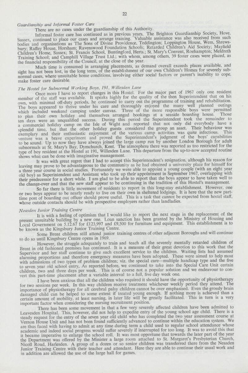 22 Guardianship and Informal Foster Care There are no cases under the guardianship of this Authority. Informal foster care has continued as in previous years. The Brighton Guardianship Society, Hove, Sussex, continued to place our cases and arrange training. Valuable assistance was also received from such bodies and organisations as The Sons of Divine Providence, Teddington; Loppington House, Wem, Shrews bury; Raffey House, Horsham; Ravenswood Foundation Schools; Retarded Children's Aid Society; Mayfield Children's Home, Sussex; St. Francis School, Buntingford, Herts.; St. Mary's Convent, Roehampton; Meldreth Training School; and Camphill Village Trust Ltd.; with whom, among others, 39 foster cases were placed, as the financial responsibility of the Council, at the close of the year. Much time is consumed in arranging placements, as demand overall exceeds places available, and sight has not been lost, in the long term, of the establishment of our own Children's Homes for severely sub normal cases, where unsuitable home conditions, involving either social factors or parent's inability to cope, make foster care desirable. The Hostel for Subnormal Working Boys, 191, Willesden Lane Once more I have to report changes in this Hostel. For the major part of 1967 only one resident member of the staff was available. It speaks highly for the quality of the then Superintendent that on his own, with minimal off-duty periods, he continued to carry out the programme of training and rehabilitation. The boys appeared to thrive under his care and thoroughly enjoyed the many well planned outings which included weekend camping under canvas. Three of the more responsible boys were permitted to plan their own holiday and themselves arranged bookings at a seaside boarding house. Those ten days were an unqualified success. During this period the Superintendent took the remainder to a commercial holiday camp on the Isle of Wight and reported that not only did everybody have a splendid time, but that the other holiday guests considered the group an asset. Their behaviour was exemplary and their enthusiastic enjoyment of the various camp activities was quite infectious. This venture was a brave experiment and proved the Superintendent's judgment of the boys' capabilities to be sound. Up to now they have always joined the large camp run by another London Borough for adult subnormals at St. Mary's Bay, Dymchurch, Kent. The atmosphere there was reported as too restricted for the type of boy resident at the Hostel at 191, Willesden Lane. This departure from the up-to-now accepted routine shows what can be done with imaginative management. It was with great regret that I had to accept this Superintendent's resignation, although his reason for leaving may prove to be advantageous to the community as he had obtained a university place for himself for a three year course in social studies. Fortunately we were able to appoint a young couple (with an eight year old boy) as Superintendent and Assistant who took up their appointment in September 1967, overlapping with their predecessor for a short while. I am glad to be able to report that the boys appear to have taken well to the change-over and that the new staff appear to be continuing in the tradition of this Hostel's management. So far there is little movement of residents to report in this long-stay establishment. However, one or two boys appear to be nearly ready to live on their own in sheltered lodgings. It is here that the new part time post of boarding out officer should prove useful. This is a task that cannot be expected from hostel staff, whose outside contacts should be with prospective employers rather than landladies. Neasden Junior Training Centre It is with a feeling of optimism that I would like to report the next stage in the replacement of the present unsuitable building by a new one. Loan sanction has been granted by the Ministry of Housing and Local Government on 5.12.67 for £123,997 and £9,500 for furniture and equipment. This establishment is to be known as the Kingsbury Junior Training Centre. Some Brent children still attend junior training centres of other adjacent Boroughs and will continue to do so until Kingsbury Centre opens in 1969. However, the struggle adequately to train and teach all the severely mentally retarded children of Brent in old fashioned premises has continued. It is a measure of their great devotion to this work that the Supervisor and her staff continue to give such excellent service to the children. Waiting lists had assumed alarming proportions and therefore emergency measures have been adopted. These were aimed to help most with admissions of two types of problem children; viz. the special care—multiple handicap type and the five to seven year old school entry, As reported before, we continued to take into the Special Care Unit certain children, two and three days per week. This is of course not a popular solution and we endeavour to con vert this part-time placement after a variable interval to a full, five day week one. I have been anxious that all the children who required it should have the opportunity of physiotherapy for two sessions per week. In this way children receive treatment whichever weekly period they attend. The importance of physiotherapy for all cerebral palsy children cannot be over emphasised. Even the grossly brain damaged child can be helped to some extent if treated young enough. If nothing more is achieved than a certain amount of mobility, at least nursing, in later life will be greatly facilitated. This in turn is a very important factor when considering the nursing recruitment position. There has been some movement in that a few very severely affected children have been admitted to Leavesden Hospital. This, however, did not help to expedite entry of the young school age child. There is a steady request for the entry of the seven year old child who has completed the two year assessment course at Vernon House Unit and has not been found sufficiently advanced to continue within the education system. We are thus faced with having to admit at any time during term a child used to regular school attendance whose academic and indeed social progress would suffer severely if interrupted for too long. It was to avoid this that it became imperative to enlarge the school roll. It was most opportune that towards the later part of the year the Department was offered by the Minister a large room attached to St. Margaret's Presbyterian Church, Nicoll Road, Harlesden. A group of a dozen or so senior children was transferred there from the Neasden Junior Training Centre with their teacher and attendant. Here they are able to continue their usual work and in addition are allowed the use of the large hall for games.