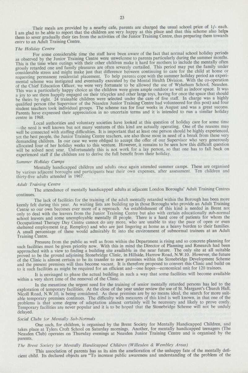 23 Their meals are provided by a nearby cafe, parents are charged the usual school price of 1 /- each. I am glad to be able to report that the children are very happy at this place and that this scheme also helps them to sever gradually their ties from the activities of the Junior Training Centre, thus preparing them towards entrv to an Adult Training Centre. The Holiday Centre For some considerable time the staff have been aware of the fact that normal school holiday periods as observed by the Junior Training Centre were unwelcome to parents particularly during the summer months. This is the time when outings with their other children make it hard for mothers to include the mentally often grossly retarded one and family pleasures are often severely curtailed. This period may put the family under considerable stress and might make just that difference between continuing to care for the child at home or requesting permanent residential placement. To help parents cope with the summer holiday period an experi mental scheme was instigated and eventually executed by the Mental Health Division. With the co-operation of the Chief Education Officer, we were very fortunate to be allowed the use of Wykeham School, Neasden. This was a particularly happy choice as the children were given ample outdoor as well as indoor space. It was a joy to see them happily engaged on their tricycles and other large toys, having for once the space that should be theirs by right. 24 trainable children were selected under the care of five staff. In charge was a highly qualified person (the Supervisor of the Neasden Junior Training Centre had volunteered for this post) and four student teachers took individual groups. The scheme ran for four weeks in August and was a great success. Parents have expressed their appreciation in no uncertain terms and it is intended to run a similar holiday centre in 1968. Local authorities and voluntary societies have looked at this question of holiday care for some time —the need is well known but not many ventures of this kind are actually operating. One of the reasons may well be connected with staffing difficulties. It is important that at least one person should be highly experienced, yet the best people, the Junior Training Centre teachers, are also those most in need of a break from these very demanding children. In our case we were obliged to accept the offer of our Supervisor who very generously allocated four of her holiday weeks to this venture. However, it remains to be seen how this difficult question will be solved next year. Unfortunately this is not work for a lay person, so that one has to fall back on experienced staff if the children are to derive the full benefit from their holiday. Summer Holiday Camps Mentally handicapped children and adults once again attended summer camps. These are organised by various adjacent boroughs and participants bear their own expenses, after assessment. Ten children and thirty-five adults attended in 1967. Adult Training Centre The attendance of mentally handicapped adults at adjacent London Boroughs' Adult Training Centres continues. The lack of facilities for the training of the adult mentally retarded within the Borough has been more keenly felt during this year. As waiting lists are building up in those Boroughs who provide an Adult Training Centre so our own becomes ever more of a reproach. An establishment of this kind is needed in Brent not only to deal with the leavers from the Junior Training Centre but also with certain educationally sub-normal school leavers and some unemployable mentally ill people. There is a hard core of patients for whom the Occupational Therapy Day Centre cannot do any more, who are unable to stay the pace of open or even sheltered employment (e.g. Remploy) and who are just lingering at home as a heavy burden to their families. A small percentage of these would admirably fit into the environment of subnormal trainees at an Adult Training Centre. Pressure from the public as well as from within the Department is rising and so concrete planning for such facilities must be given priority now. With this in mind the Director of Planning and Research had been approached with a view to finding a building site available in the near future. The only site at all suitable proved to be the ground adjoining Stonebridge Clinic, in Hillside, Harrow Road, N.W.10. However, the future of the Clinic is almost certain to be its transfer to new premises within the Stonebridge Development Scheme and the present premises will thus become vacant. It is therefore proposed to convert this Clinic and build on to it such facilities as might be required for an efficient and—one hopes—economical unit for 120 trainees. It is envisaged to phase the actual building in such a way that some facilities will become available within a very short time of the removal of the Clinic. In the meantime the urgent need for the training of senior mentally retarded persons has led to the exploration of temporary facilities. At the close of the year under review the use of St. Margaret's Church Hall, Nicoll Road, N.W.10, is being considered. As these premises are by no means ideal, the search for more suit able temporary premises continues. The difficulty with measures of this kind is well known, in that one of the problems is that some degree of adaptation almost certainly will be necessary and likely to prove costly. Temporary facilities are never popular and it is to be hoped that the Stonebridge Scheme will not be unduly delayed. Social Clubs for Mentally Sub-Normals One such, for children, is organised by the Brent Society for Mentally Handicapped Children, and takes place at Tylers Croft School on Saturday mornings. Another, for mentally handicapped teenagers (The Neasden Club) operates on Thursday evenings at Neasden Junior Training Centre and is organised by the parents. The Brent Society for Mentally Handicapped Children (Willesden & Wembley Areas) This association of parents has as its aim the amelioration of the unhappy fate of the mentally defi cient child. Its declared objects are To increase public awareness and understanding of the problem of the