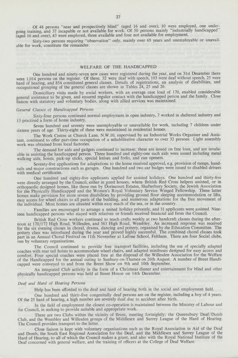 27 Of 48 persons near and prospectively blind (aged 16 and over), 10 were employed, one under going training, and 37 incapable or not available for work. Of 50 persons mainly industrially handicapped (aged 16 and over), 43 were employed, three available and four not available for employment. Sixty-two persons requiring observation only, mainly over 65 years and unemployable or unavail able for work, constitute the remainder. WELFARE OF THE HANDICAPPED One hundred and ninety-seven new cases were registered during the year, and on 31st December there were 1,014 persons on the register. Of these, 32 were deaf with speech, 103 were deaf without speech, 25 were hard of hearing, and 854 constituted general classes. Details of registrations, an analysis of disabilities, and occupational grouping of the general classes are shown in Tables 24, 25 and 26. Domiciliary visits made by social workers, with an average case load of 170, enabled considerable general assistance to be given, and ensured regular contact with the handicapped person and the family. Close liaison with statutory and voluntary bodies, along with allied services was maintained. General Classes of Handicapped Persons Sixty-four persons continued normal employment in open industry, 7 worked in sheltered industry and 13 practised a form of home industry. Seven hundred and seventy were unemployable or unavailable for work, including 7 children under sixteen years of age. Thirty-eight of these were maintained in residential homes. The Work Centre at Church Lane, N.W.10, supervised by an Industrial Works Organiser and Assis tant, continued to offer part-time occupation of a rehabilitative character to over 32 persons. Light assembly work was obtained from local factories. The demand for aids and gadgets continued to increase; these are issued on free loan, and are invalu able in assisting the handicapped person. Three hundred and eighty-one such aids were issued including metal walking aids, hoists, pick-up sticks, special knives and forks, and can openers. Seventy-five applications for adaptations to the home received approval, e.g. provision of ramps, hand rails and major constructions such as garages. One hundred and two car badges were issued to disabled drivers with medical certificates. One hundred and eighty-five applicants applied for assisted holidays. One hundred and thirty-five were directly arranged by the Council, either in guest houses, where British Red Cross helpers assisted, or in orthopaedic designed homes, like those run by Dorincourt Estates, Shaftesbury Society, the Jewish Association for the Physically Handicapped and the Women's Royal Voluntary Service Winged Fellowship. These latter homes make provision for more severe disabilities by providing ground floor sleeping accommodation or lifts, easy access for wheel chairs to all parts of the building, and numerous adaptations for the free movement of the individual. Most homes are situated within easy reach of the sea, or in the country. Families are encouraged to arrange a united holiday privately, and 31 applicants were assisted. Nine teen handicapped persons who stayed with relatives or friends received financial aid from the Council. British Red Cross workers continued to teach crafts weekly at two handcraft classes during the after noon at 170/172 High Road, Willesden, and 563 High Road, Wembley. An increased response was received for the six evening classes in choral, drama, dancing and pottery, organised by the Education Committee. The pottery class was introduced during the year and proved highly successful. The combined choral classes took part in an Annual Choral Festival on 11th November at Lafone School, Feltham. There are four Social clubs, run by voluntary organisations. The Council continued to provide free transport facilities, including the use of specially adapted coaches with rear tail hoists to accommodate wheel chairs, and adapted minibuses designed for easy access and comfort. Four special coaches were placed free at the disposal of the Willesden Association for the Welfare of the Handicapped for the annual outing to Sunbury-on-Thames on 26th August. A number of Brent Handi capped were conveyed to and from the Brent Show on 9th and 10th September. An integrated Club activity in the form of a Christmas dinner and entertainment for blind and other physically handicapped persons was held at Brent House on 14th December. Deaf and Hard of Hearing Persons Help has been afforded to the deaf and hard of hearing both in the social and employment field. One hundred and thirty-five congenitally deaf persons are on the register, including a boy of 4 years. Of the 25 hard of hearing, a high number are severely deaf due to accident after birth. In the field of employment the closest co-operation is maintained between the Ministry of Labour and the Council, in seeking to provide suitable and appropriate work. There are two Clubs within the vicinity of Brent, meeting fortnightly; the Queensbury Deaf/Dumb Club, and the Wembley and Willesden groups of the Middlesex and Surrey League of the Hard of Hearing. The Council provides transport to the latter. Close liaison is kept with voluntary organisations such as the Royal Association in Aid of the Deaf and Dumb, the South East Regional Association for the Deaf, and the Middlesex and Surrey League of the Hard of Hearing, to all of which the Council makes a grant, and also with the Royal National Institute of the Deaf concerned with general welfare, and the training of officers at the College of Deaf Welfare.