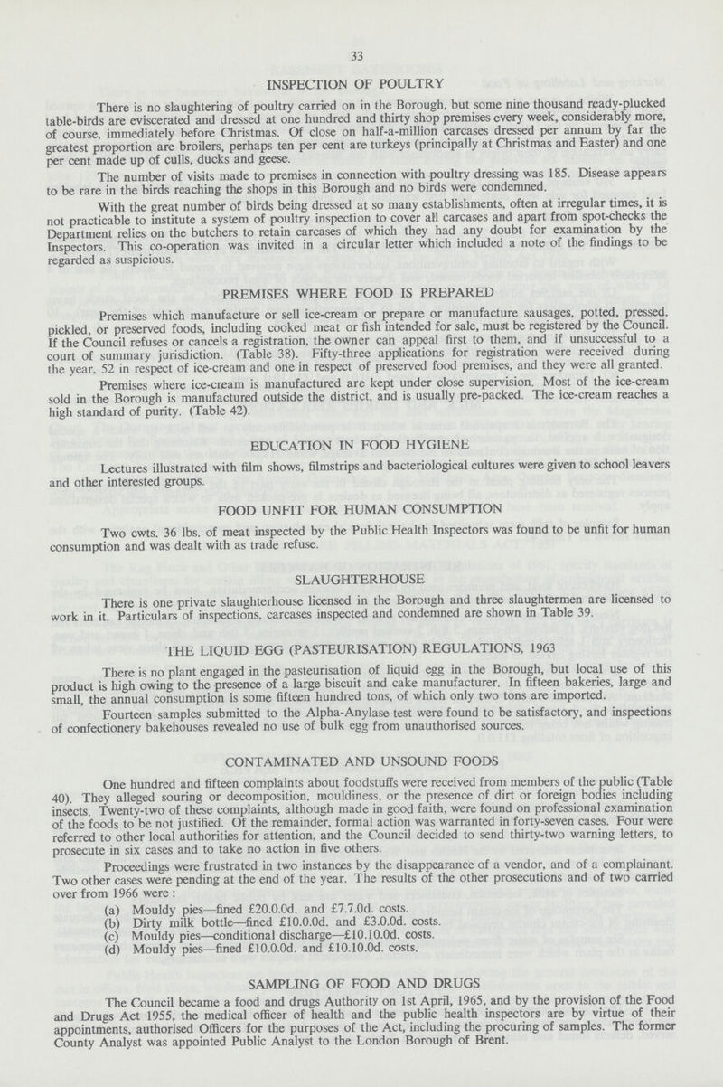 33 INSPECTION OF POULTRY There is no slaughtering of poultry carried on in the Borough, but some nine thousand ready-plucked table-birds are eviscerated and dressed at one hundred and thirty shop premises every week, considerably more, of course, immediately before Christmas. Of close on half-a-million carcases dressed per annum by far the greatest proportion are broilers, perhaps ten per cent are turkeys (principally at Christmas and Easter) and one per cent made up of culls, ducks and geese. The number of visits made to premises in connection with poultry dressing was 185. Disease appears to be rare in the birds reaching the shops in this Borough and no birds were condemned. With the great number of birds being dressed at so many establishments, often at irregular times, it is not practicable to institute a system of poultry inspection to cover all carcases and apart from spot-checks the Department relies on the butchers to retain carcases of which they had any doubt for examination by the Inspectors. This co-operation was invited in a circular letter which included a note of the findings to be regarded as suspicious. PREMISES WHERE FOOD IS PREPARED Premises which manufacture or sell ice-cream or prepare or manufacture sausages, potted, pressed, pickled, or preserved foods, including cooked meat or fish intended for sale, must be registered by the Council. If the Council refuses or cancels a registration, the owner can appeal first to them, and if unsuccessful to a court of summary jurisdiction. (Table 38). Fifty-three applications for registration were received during the year, 52 in respect of ice-cream and one in respect of preserved food premises, and they were all granted. Premises where ice-cream is manufactured are kept under close supervision. Most of the ice-cream sold in the Borough is manufactured outside the district, and is usually pre-packed. The ice-cream reaches a high standard of purity. (Table 42). EDUCATION IN FOOD HYGIENE Lectures illustrated with film shows, filmstrips and bacteriological cultures were given to school leavers and other interested groups. FOOD UNFIT FOR HUMAN CONSUMPTION Two cwts. 36 lbs. of meat inspected by the Public Health Inspectors was found to be unfit for human consumption and was dealt with as trade refuse. SLAUGHTERHOUSE There is one private slaughterhouse licensed in the Borough and three slaughtermen are licensed to work in it. Particulars of inspections, carcases inspected and condemned are shown in Table 39. THE LIQUID EGG (PASTEURISATION) REGULATIONS, 1963 There is no plant engaged in the pasteurisation of liquid egg in the Borough, but local use of this product is high owing to the presence of a large biscuit and cake manufacturer. In fifteen bakeries, large and small, the annual consumption is some fifteen hundred tons, of which only two tons are imported. Fourteen samples submitted to the Alpha-Anylase test were found to be satisfactory, and inspections of confectionery bakehouses revealed no use of bulk egg from unauthorised sources. CONTAMINATED AND UNSOUND FOODS One hundred and fifteen complaints about foodstuffs were received from members of the public (Table 40). They alleged souring or decomposition, mouldiness, or the presence of dirt or foreign bodies including insects. Twenty-two of these complaints, although made in good faith, were found on professional examination of the foods to be not justified. Of the remainder, formal action was warranted in forty-seven cases. Four were referred to other local authorities for attention, and the Council decided to send thirty-two warning letters, to prosecute in six cases and to take no action in five others. Proceedings were frustrated in two instances by the disappearance of a vendor, and of a complainant. Two other cases were pending at the end of the year. The results of the other prosecutions and of two carried over from 1966 were: (a) Mouldy pies—fined £20.0.0d. and £7.7.0d. costs. (b) Dirty milk bottle—fined £10.0.0d. and £3.0.0d. costs. (c) Mouldy pies—conditional discharge—£10.10.0d. costs. (d) Mouldy pies—fined £10.0.0d. and £10.10.0d. costs. SAMPLING OF FOOD AND DRUGS The Council became a food and drugs Authority on 1st April, 1965, and by the provision of the Food and Drugs Act 1955, the medical officer of health and the public health inspectors are by virtue of their appointments, authorised Officers for the purposes of the Act, including the procuring of samples. The former County Analyst was appointed Public Analyst to the London Borough of Brent.