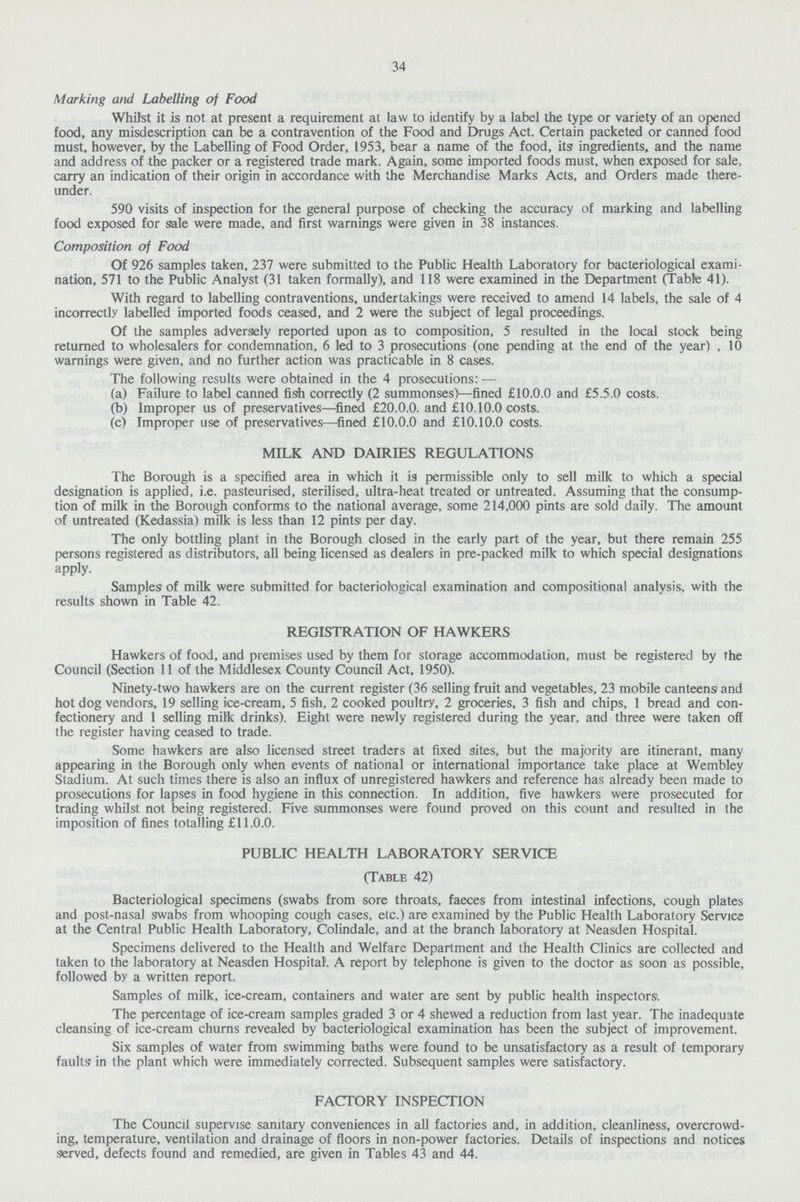 34 Marking and Labelling of Food Whilst it is not at present a requirement at law to identify by a label the type or variety of an opened food, any misdescription can be a contravention of the Food and Drugs Act. Certain packeted or canned food must, however, by the Labelling of Food Order, 1953, bear a name of the food, its ingredients, and the name and address of the packer or a registered trade mark. Again, some imported foods must, when exposed for sale, carry an indication of their origin in accordance with the Merchandise Marks Acts, and Orders made there under. 590 visits of inspection for the general purpose of checking the accuracy of marking and labelling food exposed for sale were made, and first warnings were given in 38 instances. Composition of Food Of 926 samples taken, 237 were submitted to the Public Health Laboratory for bacteriological exami nation, 571 to the Public Analyst (31 taken formally), and 118 were examined in the Department (Table 41). With regard to labelling contraventions, undertakings were received to amend 14 labels, the sale of 4 incorrectly labelled imported foods ceased, and 2 were the subject of legal proceedings. Of the samples adversely reported upon as to composition, 5 resulted in the local stock being returned to wholesalers for condemnation, 6 led to 3 prosecutions (one pending at the end of the year) , 10 warnings were given, and no further action was practicable in 8 cases. The following results were obtained in the 4 prosecutions: — (a) Failure to label canned fish correctly (2 summonses)—fined £10.0.0 and £5.5.0 costs. (b) Improper us of preservatives—fined £20.0.0. and £10.10.0 costs. (c) Improper use of preservatives—fined £10.0.0 and £10.10.0 costs. MILK AND DAIRIES REGULATIONS The Borough is a specified area in which it is permissible only to sell milk to which a special designation is applied, i.e. pasteurised, sterilised, ultra-heat treated or untreated. Assuming that the consump tion of milk in the Borough conforms to the national average, some 214,000 pints are sold daily. The amount of untreated (Kedassia) milk is less than 12 pints per day. The only bottling plant in the Borough closed in the early part of the year, but there remain 255 persons registered as distributors, all being licensed as dealers in pre-packed milk to which special designations apply. Samples of milk were submitted for bacteriological examination and compositional analysis, with the results shown in Table 42. REGISTRATION OF HAWKERS Hawkers of food, and premises used by them for storage accommodation, must be registered by the Council (Section 11 of the Middlesex County Council Act, 1950). Ninety-two hawkers are on the current register (36 selling fruit and vegetables, 23 mobile canteens and hot dog vendors, 19 selling ice-cream, 5 fish, 2 cooked poultry, 2 groceries, 3 fish and chips, 1 bread and con fectionery and 1 selling milk drinks). Eight were newly registered during the year, and three were taken off the register having ceased to trade. Some hawkers are also licensed street traders at fixed sites, but the majority are itinerant, many appearing in the Borough only when events of national or international importance take place at Wembley Stadium. At such times there is also an influx of unregistered hawkers and reference has already been made to prosecutions for lapses in food hygiene in this connection. In addition, five hawkers were prosecuted for trading whilst not being registered. Five summonses were found proved on this count and resulted in the imposition of fines totalling £11.0.0. PUBLIC HEALTH LABORATORY SERVICE (Table 42) Bacteriological specimens (swabs from sore throats, faeces from intestinal infections, cough plates and post-nasal swabs from whooping cough cases, etc.) are examined by the Public Health Laboratory Service at the Central Public Health Laboratory, Colindale, and at the branch laboratory at Neasden Hospital. Specimens delivered to the Health and Welfare Department and the Health Clinics are collected and taken to the laboratory at Neasden Hospital. A report by telephone is given to the doctor as soon as possible, followed by a written report. Samples of milk, ice-cream, containers and water are sent by public health inspectors. The percentage of ice-cream samples graded 3 or 4 shewed a reduction from last year. The inadequate cleansing of ice-cream churns revealed by bacteriological examination has been the subject of improvement. Six samples of water from swimming baths were found to be unsatisfactory as a result of temporary faults in the plant which were immediately corrected. Subsequent samples were satisfactory. FACTORY INSPECTION The Council supervise sanitary conveniences in all factories and, in addition, cleanliness, overcrowd ing, temperature, ventilation and drainage of floors in non-power factories. Details of inspections and notices served, defects found and remedied, are given in Tables 43 and 44.