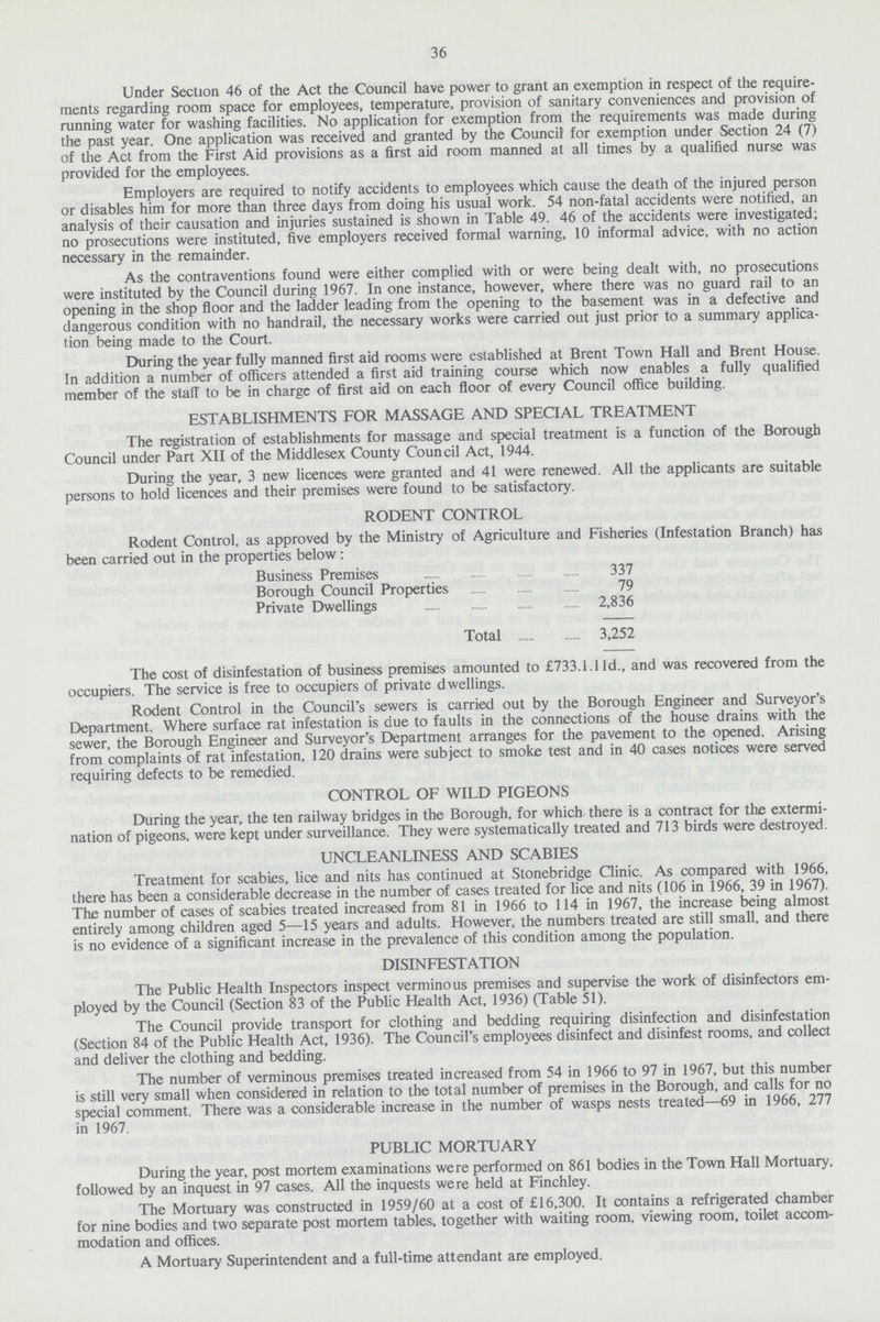 36 Under Section 46 of the Act the Council have power to grant an exemption in respect of the require ments regarding room space for employees, temperature, provision of sanitary conveniences and provision of running water for washing facilities. No application for exemption from the requirements was made during the past year. One application was received and granted by the Council for exemption under Section 24 (7) of the Act from the First Aid provisions as a first aid room manned at all times by a qualified nurse was provided for the employees. Employers are required to notify accidents to employees which cause the death of the injured person or disables him for more than three days from doing his usual work. 54 non-fatal accidents were notified, an analysis of their causation and injuries sustained is shown in Table 49. 46 of the accidents were investigated; no prosecutions were instituted, five employers received formal warning, 10 informal advice, with no action necessary in the remainder. As the contraventions found were either complied with or were being dealt with, no prosecutions were instituted by the Council during 1967. In one instance, however, where there was no guard rail to an opening in the shop floor and the ladder leading from the opening to the basement was in a defective and dangerous condition with no handrail, the necessary works were carried out just prior to a summary applica tion being made to the Court. During the year fully manned first aid rooms were established at Brent Town Hall and Brent House. In addition a number of officers attended a first aid training course which now enables a fully qualified member of the staff to be in charge of first aid on each floor of every Council office building. ESTABLISHMENTS FOR MASSAGE AND SPECIAL TREATMENT The registration of establishments for massage and special treatment is a function of the Borough Council under Part XII of the Middlesex County Council Act, 1944. During the year, 3 new licences were granted and 41 were renewed. All the applicants are suitable persons to hold licences and their premises were found to be satisfactory. RODENT CONTROL Rodent Control, as approved by the Ministry of Agriculture and Fisheries (Infestation Branch) has been carried out in the properties below: Business Premises 337 Borough Council Properties 79 Private Dwellings 2,836 Total 3,252 The cost of disinfestation of business premises amounted to £733.1.11d., and was recovered from the occupiers. The service is free to occupiers of private dwellings. Rodent Control in the Council's sewers is carried out by the Borough Engineer and Surveyor's Department. Where surface rat infestation is due to faults in the connections of the house drains with the sewer, the Borough Engineer and Surveyor's Department arranges for the pavement to the opened. Arising from complaints of rat infestation, 120 drains were subject to smoke test and in 40 cases notices were served requiring defects to be remedied. CONTROL OF WILD PIGEONS During the year, the ten railway bridges in the Borough, for which there is a contract for the extermi nation of pigeons, were kept under surveillance. They were systematically treated and 713 birds were destroyed. UNCLEANLINESS AND SCABIES Treatment for scabies, lice and nits has continued at Stonebridge Clinic. As compared with 1966, there has been a considerable decrease in the number of cases treated for lice and nits (106 in 1966, 39 in 1967). The number of cases of scabies treated increased from 81 in 1966 to 114 in 1967, the increase being almost entirely among children aged 5—15 years and adults. However, the numbers treated are still small, and there is no evidence of a significant increase in the prevalence of this condition among the population. DISINFESTATION The Public Health Inspectors inspect verminous premises and supervise the work of disinfectors em ployed by the Council (Section 83 of the Public Health Act, 1936) (Table 51). The Council provide transport for clothing and bedding requiring disinfection and disinfestation (Section 84 of the Public Health Act, 1936). The Council's employees disinfect and disinfest rooms, and collect and deliver the clothing and bedding. The number of verminous premises treated increased from 54 in 1966 to 97 in 1967, but this number is still very small when considered in relation to the total number of premises in the Borough, and calls for no special comment. There was a considerable increase in the number of wasps nests treated—69 in 1966, 277 in 1967. PUBLIC MORTUARY During the year, post mortem examinations were performed on 861 bodies in the Town Hall Mortuary, followed by an inquest in 97 cases. All the inquests were held at Finchley. The Mortuary was constructed in 1959/60 at a cost of £16,300. It contains a refrigerated chamber for nine bodies and two separate post mortem tables, together with waiting room, viewing room, toilet accom modation and offices. A Mortuary Superintendent and a full-time attendant are employed.