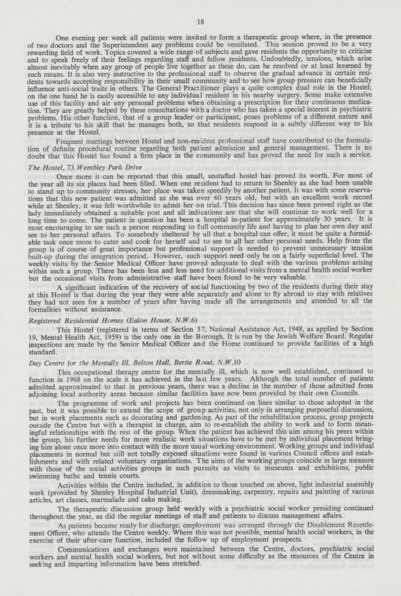 18 One evening per week all patients were invited to form a therapeutic group where, in the presence of two doctors and the Superintendent any problems could be ventilated. This session proved to be a very rewarding field of work. Topics covered a wide range of subjects and gave residents the opportunity to criticise and to speak freely of their feelings regarding staff and fellow residents. Undoubtedly, tensions, which arise almost inevitably when any group of people live together as these do, can be resolved or at least lessened by such means. It is also very instructive to the professional staff to observe the gradual advance in certain resi dents towards accepting responsibility in their small community and to see how group pressure can beneficially influence anti-social traits in others. The General Practitioner plays a quite complex dual role in the Hostel; on the one hand he is easily accessible to any individual resident in his nearby surgery. Some make extensive use of this facility and air any personal problems when obtaining a prescription for their continuous medica tion. They are greatly helped by these consultations with a doctor who has taken a special interest in psychiatric problems. His other function, that of a group leader or participant, poses problems of a different nature and it is a tribute to his skill that he manages both, so that residents respond in a subtly different way to his presence at the Hostel. Frequent meetings between Hostel and non-resident professional staff have contributed to the formula tion of definite procedural routine regarding both patient admission and general management. There is no doubt that this Hostel has found a firm place in the community and has proved the need for such a service. The Hostel, 73 Wembley Park Drive Once more it can be reported that this small, unstaffed hostel has proved its worth. For most of the year all its six places had been filled. When one resident had to return to Shenley as she had been unable to stand up to community stresses, her place was taken speedily by another patient. It was with some reserva tions that this new patient was admitted as she was over 60 years old, but with an excellent work record while at Shenley, it was felt worthwhile to admit her on trial. This decision has since been proved right as the lady immediately obtained a suitable post and all indications are that she will continue to work well for a long time to come. The patient in question has been a hospital in-patient for approximately 30 years. It is most encouraging to see such a person responding to full community life and having to plan her own day and see to her personal affairs. To somebody sheltered by all that a hospital can offer, it must be quite a formid able task once more to cater and cook for herself and to see to all her other personal needs. Help from the group is of course of great importance but professional support is needed to prevent unnecessary tension built-up during the integration period. However, such support need only be on a fairly superficial level. The weekly visits by the Senior Medical Officer have proved adequate to deal with the various problems arising within such a group. There has been less and less need for additional visits from a mental health social worker but the occasional visits from administrative staff have been found to be very valuable. A significant indication of the recovery of social functioning by two of the residents during their stay at this Hostel is that during the year they were able separately and alone to fly abroad to stay with relatives they had not seen for a number of years after having made all the arrangements and attended to all the formalities without assistance. Registered Residential Homes (Ealon House, N.W.6) This Hostel (registered in terms of Section 37, National Assistance Act, 1948, as applied by Section 19, Mental Health Act, 1959) is the only one in the Borough. It is run by the Jewish Welfare Board. Regular inspections are made by the Senior Medical Officer and the Home continued to provide facilities of a high standard. Day Centre for the Mentally III, Belton Hall, Bertie Road, N.W.IO This occupational therapy centre for the mentally ill, which is now well established, continued to function in 1968 on the scale it has achieved in the last few years. Although the total number of patients admitted approximated to that in previous years, there was a decline in the number of those admitted from adjoining local authority areas because similar facilities have now been provided by their own Councils. The programme of work and projects has been continued on lines similar to those adopted in the past, but it was possible to extend the scope of grou p activities, not only in arranging purposeful discussion, but in work placements such as decorating and gardening. As part of the rehabilitation process, group projects outside the Centre but with a therapist in charge, aim to re-establish the ability to work and to form mean ingful relationships with the rest of the group. When the patient has achieved this aim among his peers within the group, his further needs for more realistic work situations have to be met by individual placement bring ing him alone once more into contact with the more usual working environment. Working groups and individual placements in normal but still not totally exposed situations were found in various Council offices and estab lishments and with related voluntary organisations. The aims of the working groups coincide in large measure with those of the social activities groups in such pursuits as visits to museums and exhibitions, public swimming baths and tennis courts. Activities within the Centre included, in addition to those touched on above, light industrial assembly work (provided by Shenley Hospital Industrial Unit), dressmaking, carpentry, repairs and painting of various articles, art classes, marmalade and cake making. The therapeutic discussion group held weekly with a psychiatric social worker presiding continued throughout the year, as did the regular meetings of staff and patients to discuss management affairs. As patients became ready for discharge, employment was arranged through the Disablement Resettle ment Officer, who attends the Centre weekly. Where this was not possible, mental health social workers, in the exercise of their after-care function, included the follow up of employment prospects. Communications and exchanges were maintained between the Centre, doctors, psychiatric social workers and mental health social workers, but not without some difficulty as the resources of the Centre in seeking and imparting information have been stretched.