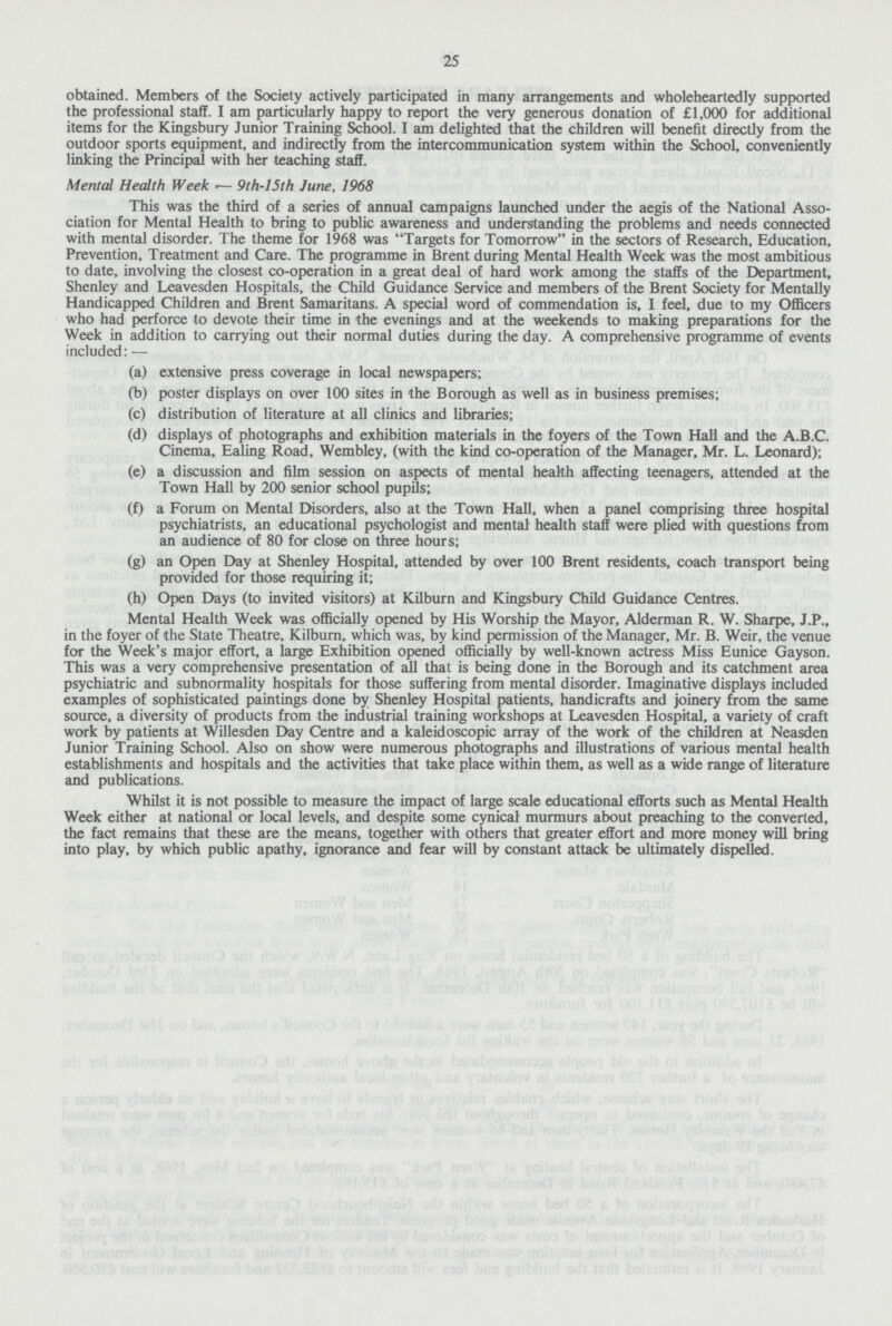 25 obtained. Members of the Society actively participated in many arrangements and wholeheartedly supported the professional staff. I am particularly happy to report the very generous donation of £1,000 for additional items for the Kingsbury Junior Training School. I am delighted that the children will benefit directly from the outdoor sports equipment, and indirectly from the intercommunication system within the School, conveniently linking the Principal with her teaching staff. Mental Health Week — 9th-15th June, 1968 This was the third of a series of annual campaigns launched under the aegis of the National Asso ciation for Mental Health to bring to public awareness and understanding the problems and needs connected with mental disorder. The theme for 1968 was Targets for Tomorrow in the sectors of Research, Education, Prevention, Treatment and Care. The programme in Brent during Mental Health Week was the most ambitious to date, involving the closest co-operation in a great deal of hard work among the staffs of the Department, Shenley and Leavesden Hospitals, the Child Guidance Service and members of the Brent Society for Mentally Handicapped Children and Brent Samaritans. A special word of commendation is, I feel, due to my Officers who had perforce to devote their time in the evenings and at the weekends to making preparations for the Week in addition to carrying out their normal duties during the day. A comprehensive programme of events included: — (a) extensive press coverage in local newspapers; (b) poster displays on over 100 sites in the Borough as well as in business premises; (c) distribution of literature at all clinics and libraries; (d) displays of photographs and exhibition materials in the foyers of the Town Hall and the A.B.C. Cinema, Ealing Road, Wembley, (with the kind co-operation of the Manager, Mr. L. Leonard); (e) a discussion and film session on aspects of mental health affecting teenagers, attended at the Town Hall by 200 senior school pupils; (f) a Forum on Mental Disorders, also at the Town Hall, when a panel comprising three hospital psychiatrists, an educational psychologist and mental health staff were plied with questions from an audience of 80 for close on three hours; (g) an Open Day at Shenley Hospital, attended by over 100 Brent residents, coach transport being provided for those requiring it; (h) Open Days (to invited visitors) at Kilburn and Kingsbury Child Guidance Centres. Mental Health Week was officially opened by His Worship the Mayor, Alderman R. W. Sharpe, J.P., in the foyer of the State Theatre, Kilburn, which was, by kind permission of the Manager, Mr. B. Weir, the venue for the Week's major effort, a large Exhibition opened officially by well-known actress Miss Eunice Gayson. This was a very comprehensive presentation of all that is being done in the Borough and its catchment area psychiatric and subnormality hospitals for those suffering from mental disorder. Imaginative displays included examples of sophisticated paintings done by Shenley Hospital patients, handicrafts and joinery from the same source, a diversity of products from the industrial training workshops at Leavesden Hospital, a variety of craft work by patients at Willesden Day Centre and a kaleidoscopic array of the work of the children at Neasden Junior Training School. Also on show were numerous photographs and illustrations of various mental health establishments and hospitals and the activities that take place within them, as well as a wide range of literature and publications. Whilst it is not possible to measure the impact of large scale educational efforts such as Mental Health Week either at national or local levels, and despite some cynical murmurs about preaching to the converted, the fact remains that these are the means, together with others that greater effort and more money will bring into play, by which public apathy, ignorance and fear will by constant attack be ultimately dispelled.