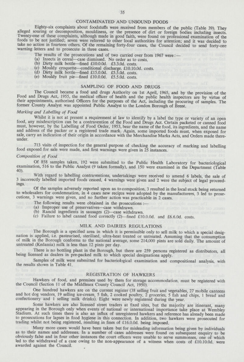 35 CONTAMINATED AND UNSOUND FOODS Eighty-six complaints about foodstuffs were received from members of the public (Table 39). They alleged souring or decomposition, mouldiness, or the presence of dirt or foreign bodies including insects. Twenty-one of these complaints, although made in good faith, were found on professional examination of the foods to be not justified; seven were referred to other local authorities for attention; and it was decided to take no action in fourteen others. Of the remaining forty-four cases, the Council decided to send forty-one warning letters and to prosecute in three cases. The results of the prosecutions and of two carried over from 1967 were:— (a) Insects in cereal—case dismissed. No order as to costs. (b) Dirty milk bottle—fined £10.0.0d. £3.3.0d. costs. (c) Mouldy croquette—conditional discharge. £10.10.0d. costs. (d) Dirty milk bottle—fined £15.0.0d. £5.5.0d. costs. (e) Mouldy fruit pie—fined £10.0.0d. £5.5.0d. costs. SAMPLING OF FOOD AND DRUGS The Council became a food and drugs Authority on 1st April, 1965, and by the provision of the Food and Drugs Act, 1955, the medical officer of health and the public health inspectors are by virtue of their appointments, authorised Officers for the purposes of the Act, including the procuring of samples. The former County Analyst was appointed Public Analyst to the London Borough of Brent. Marking and labelling of Food Whilst it is not at present a requirement at law to identify by a label the type or variety of an open food, any misdescription can be a contravention of the Food and Drugs Act. Certain packeted or canned food must, however, by the Labelling of Food Order, 1953, bear the name of the food, its ingredients, and the name and address of the packer or a registered trade mark. Again, some imported foods must, when exposed for sale, carry an indication of their origin in accordance with the Merchandise Marks Acts, and Orders made there under. 713 visits of inspection for the general purpose of checking the accuracy of marking and labelling food exposed for sale were made, and first warnings were given in 25 instances. Composition of Food Of 858 samples taken, 192 were submitted to the Public Health Laboratory for bacteriological examination, 516 to the Public Analyst (9 taken formally), and 150 were examined in the Department (Table 40). With regard to labelling contraventions, undertakings were received to amend 6 labels, the sale of 3 incorrectly labelled imported foods ceased, 4 warnings were given and 2 were the subject of legal proceed ings. Of the samples adversely reported upon as to composition, 3 resulted in the local stock being returned to wholesalers for condemnation, in 4 cases new recipes were adopted by the manufacturers, 3 led to prose cutions, 3 warnings were given, and no further action was practicable in 2 cases. The following results were obtained in the prosecutions:— (a) Improper use of preservatives—case withdrawn. (b) Rancid ingredients in sausages (2)—case withdrawn. (c) Failure to label canned food correctly (2)—fined £10.0.0d. and £6.6.0d. costs. MILK AND DAIRIES REGULATIONS The Borough is a specified area in which it is permissible only to sell milk to which a special desig nation is applied, i.e. pasteurised, sterilised, ultra-heat treated or untreated. Assuming that the consumption of milk in the Borough conforms to the national average, some 214,000 pints are sold daily. The amount of untreated (Kedassia) milk is less than 12 pints per day. There is no bottling plant in the Borough, but there are 259 persons registered as distributors, all being licensed as dealers in pre-packed milk to which special designations apply. Samples of milk were submitted for bacteriological examination and compositional analysis, with the results shown in Table 41. REGISTRATION OF HAWKERS Hawkers of food, and premises used by them for storage accommodation, must be registered with the Council (Section 11 of the Middlesex County Council Act, 1950). One hundred hawkers are on the current register (38 selling fruit and vegetables, 27 mobile canteens and hot dog vendors, 19 selling ice-cream, 5 fish, 2 cooked poultry, 2 groceries, 5 fish and chips, 1 bread and confectionery and 1 selling milk drinks). Eight were newly registered during the year. Some hawkers are also licensed street traders at fixed sites, but the majority are itinerant, many appearing in the Borough only when events of national or international importance take place at Wembley Stadium. At such times there is also an influx of unregistered hawkers and reference has already been made to prosecutions for lapses in food hygiene in this connection. In addition, two hawkers were prosecuted for trading whilst not being registered, resulting in fines of £16.0.0d. being imposed. Many more cases would have been taken but for misleading information being given by individuals as to their names and addresses. In a number of cases addresses were found on subsequent enquiry to be obviously false and in four other instances the court officers were unable to serve summonses, one of which led to the withdrawal of a case owing to the non-appearance of a witness when costs of £10.10.0d. were awarded against the Council.