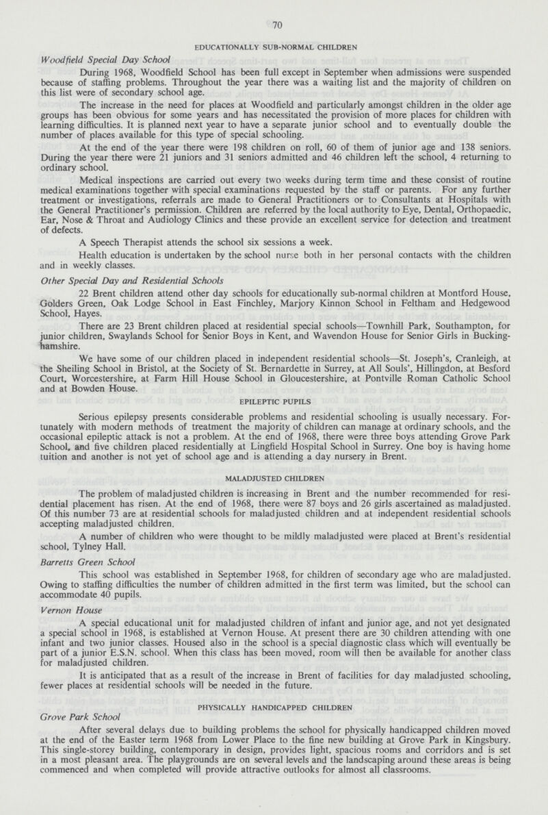 70 educationally sub-normal children Wood field Special Day School During 1968, Woodfield School has been full except in September when admissions were suspended because of staffing problems. Throughout the year there was a waiting list and the majority of children on this list were of secondary school age. The increase in the need for places at Woodfield and particularly amongst children in the older age groups has been obvious for some years and has necessitated the provision of more places for children with learning difficulties. It is planned next year to have a separate junior school and to eventually double the number of places available for this type of special schooling. At the end of the year there were 198 children on roll, 60 of them of junior age and 138 seniors. During the year there were 21 juniors and 31 seniors admitted and 46 children left the school, 4 returning to ordinary school. Medical inspections are carried out every two weeks during term time and these consist of routine medical examinations together with special examinations requested by the staff or parents. For any further treatment or investigations, referrals are made to General Practitioners or to Consultants at Hospitals with the General Practitioner's permission. Children are referred by the local authority to Eye, Dental, Orthopaedic. Ear, Nose & Throat and Audiology Clinics and these provide an excellent service for detection and treatment of defects. A Speech Therapist attends the school six sessions a week. Health education is undertaken by the school nurse both in her personal contacts with the children and in weekly classes. Other Special Day and Residential Schools 22 Brent children attend other day schools for educationally sub-normal children at Montford House, Golders Green, Oak Lodge School in East Finchley, Marjory Kinnon School in Feltham and Hedgewood School, Hayes. There are 23 Brent children placed at residential special schools—Townhill Park, Southampton, for junior children, Swaylands School for Senior Boys in Kent, and Wavendon House for Senior Girls in Bucking hamshire. We have some of our children placed in independent residential schools—St. Joseph's, Cranleigh, at the Sheiling School in Bristol, at the Society of St. Bernardette in Surrey, at AH Souls', Hillingdon, at Besford Court, Worcestershire, at Farm Hill House School in Gloucestershire, at Pontville Roman Catholic School and at Bowden House. epileptic pupils Serious epilepsy presents considerable problems and residential schooling is usually necessary. For tunately with modern methods of treatment the majority of children can manage at ordinary schools, and the occasional epileptic attack is not a problem. At the end of 1968, there were three boys attending Grove Park School, and five children placed residentially at Lingfield Hospital School in Surrey. One boy is having home tuition and another is not yet of school age and is attending a day nursery in Brent. maladjusted children The problem of maladjusted children is increasing in Brent and the number recommended for resi dential placement has risen. At the end of 1968, there were 87 boys and 26 girls ascertained as maladjusted. Of this number 73 are at residential schools for maladjusted children and at independent residential schools accepting maladjusted children. A number of children who were thought to be mildly maladjusted were placed at Brent's residential school, Tylney Hall. Barretts Green School This school was established in September 1968, for children of secondary age who are maladjusted. Owing to staffing difficulties the number of children admitted in the first term was limited, but the school can accommodate 40 pupils. Vernon House A special educational unit for maladjusted children of infant and junior age, and not yet designated a special school in 1968, is established at Vernon House. At present there are 30 children attending with one infant and two junior classes. Housed also in the school is a special diagnostic class which will eventually be part of a junior E.S.N, school. When this class has been moved, room will then be available for another class for maladjusted children. It is anticipated that as a result of the increase in Brent of facilities for day maladjusted schooling, fewer places at residential schools will be needed in the future. physically handicapped children Grove Park School After several delays due to building problems the school for physically handicapped children moved at the end of the Easter term 1968 from Lower Place to the fine new building at Grove Park in Kingsbury. This single-storey building, contemporary in design, provides light, spacious rooms and corridors and is set in a most pleasant area. The playgrounds are on several levels and the landscaping around these areas is being commenced and when completed will provide attractive outlooks for almost all classrooms.