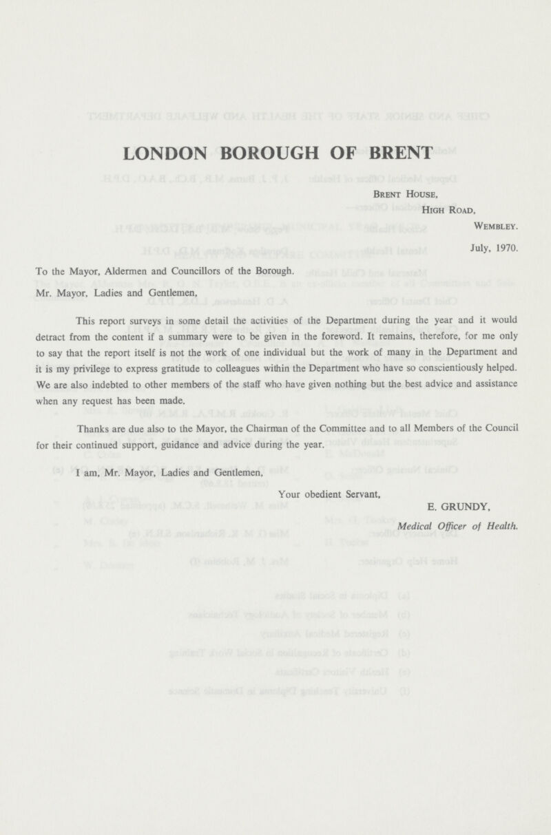 LONDON BOROUGH OF BRENT Brent House, High Road, Wembley. July, 1970. To the Mayor, Aldermen and Councillors of the Borough. Mr. Mayor, Ladies and Gentlemen, This report surveys in some detail the activities of the Department during the year and it would detract from the content if a summary were to be given in the foreword. It remains, therefore, for me only to say that the report itself is not the work of one individual but the work of many in the Department and it is my privilege to express gratitude to colleagues within the Department who have so conscientiously helped. We are also indebted to other members of the staff who have given nothing but the best advice and assistance when any request has been made. Thanks are due also to the Mayor, the Chairman of the Committee and to all Members of the Council for their continued support, guidance and advice during the year. I am, Mr. Mayor, Ladies and Gentlemen, Your obedient Servant, E. GRUNDY, Medical Officer of Health.