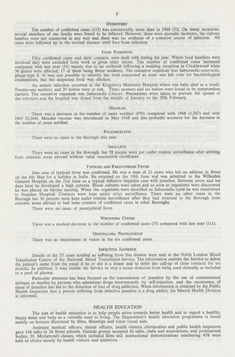 7 Dysentery The number of confirmed cases (113) was considerably more than in 1968 (33). On many occasions, several members of one family were found to be infected. However, these were sporadic incidents, the various families were not connected in any way and there was no evidence of a common source of infection. All cases were followed up in the normal manner until free from infection. Food Poisoning Fifty confirmed cases and their contacts were dealt with during the year. Where food handlers were involved they were excluded from work or given other duties. The number of confirmed cases increased compared with last year (35) mainly due to an outbreak following a wedding reception in Cricklewood when 36 guests were affected, 17 of them being Brent residents. The causative organism was Salmonella enteritidis, phage-type 8. It was not possible to identify the food concerned as none was left over for bacteriological examination, but the suspected food was chicken. An enteric infection occurred at the Kingsbury Maternity Hospital where one baby died as a result. Twenty-one mothers and 20 babies were at risk. Three mothers and six babies were found to be symptomless carriers. The causative organism was Salmonella Chester. Precautions were taken to prevent the spread of the infection and the hospital was closed from the middle of January to the 20th February. Measles There was a decrease in the number of cases notified (970) compared with 1968 (1,367) and with 1967 (2,564). Measles vaccine was introduced in May 1968 and this probably accounts for the decrease in the number of cases notified. Poliomyelitis There were no cases in the Borough this year. Smallpox There were no cases in the Borough, but 59 people were put under routine surveillance after arriving from endemic areas abroad without valid vaccination certificates. Typhoid and Paratyphoid Fever One case of typhoid fever was confirmed. He was a man of 22 years who left an address in Brent on the 8th May for a holiday in India. He returned on the 19th June and was admitted to the Willesden General Hospital on the 21st June as a typical infective hepatitis case with jaundice. Between seven and ten days later he developed a high pyrexia. Blood cultures were taken and as soon as organisms were discovered he was placed on barrier nursing. When the organisms were identified as Salmonella typhi he was transferred to Neasden Hospital. Contacts were kept under strict surveillance. There were no other cases in the Borough but 36 persons were kept under routine surveillance after they had returned to the Borough from endemic areas abroad or had been contacts of confirmed cases in other Boroughs. There were no cases of paratyphoid fever. Whooping Cough There was a marked decrease in the number of confirmed cases (37) compared with last year (111). Ophthalmia Neonatorum There was no impairment of vision in the six confirmed cases. Infective Jaundice Details of the 33 cases notified as suffering from this disease were sent to the North London Blood Transfusion Centre of the National Blood Transfusion Service. The information enables the Service to delete the patient's name from the panel if he or she is a donor and to defer the call-up of close contacts for six months. In addition, it may enable the Service to stop a recent donation from being used clinically or included ia a pool of plasma. Particular attention has been focused on the transmission of jaundice by the use of contaminated syringes or needles by persons who administer drugs intravenously by self-injection, and the occurrence of cases of jaundice has led to the detection of foci of drug addiction. When information is obtained by the Public Health Inspectors that a person suffering from infective jaundice is a drug addict, the Mental Health Division is informed. HEALTH EDUCATION The aim of health education is to help people strive towards better health and to regard a healthy, happy mind and body as a valuable asset to living. The Department's health education programme is based mainly on lectures illustrated by films, filmstrips and other visual aids. Assistant medical officers, dental officers, health visitors, chiropodists and public health inspectors gave 164 talks in 24 Brent schools. Outside groups accepted 56 talks, clubs and associations, and professional bodies, 39. Mothercraft classes, which included films and instructional demonstrations numbering 478 were held in clinics mostly by health visitors and midwives.