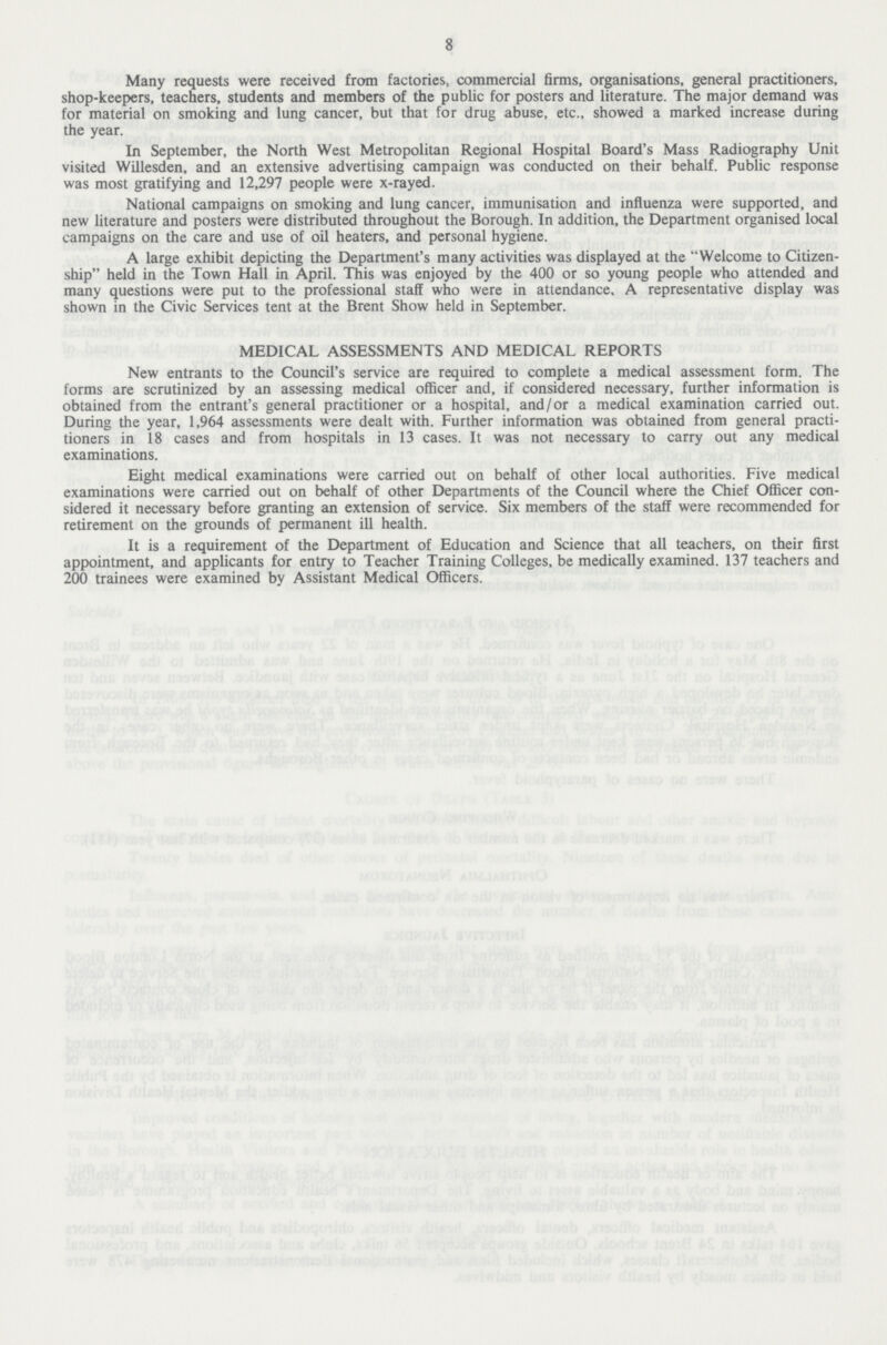 8 Many requests were received from factories, commercial firms, organisations, general practitioners, shop-keepers, teachers, students and members of the public for posters and literature. The major demand was for material on smoking and lung cancer, but that for drug abuse, etc., showed a marked increase during the year. In September, the North West Metropolitan Regional Hospital Board's Mass Radiography Unit visited Willesden, and an extensive advertising campaign was conducted on their behalf. Public response was most gratifying and 12,297 people were x-rayed. National campaigns on smoking and lung cancer, immunisation and influenza were supported, and new literature and posters were distributed throughout the Borough. In addition, the Department organised local campaigns on the care and use of oil heaters, and personal hygiene. A large exhibit depicting the Department's many activities was displayed at the Welcome to Citizen ship held in the Town Hall in April. This was enjoyed by the 400 or so young people who attended and many questions were put to the professional staff who were in attendance. A representative display was shown in the Civic Services tent at the Brent Show held in September. MEDICAL ASSESSMENTS AND MEDICAL REPORTS New entrants to the Council's service are required to complete a medical assessment form. The forms are scrutinized by an assessing medical officer and, if considered necessary, further information is obtained from the entrant's general practitioner or a hospital, and/or a medical examination carried out. During the year, 1,964 assessments were dealt with. Further information was obtained from general practi tioners in 18 cases and from hospitals in 13 cases. It was not necessary to carry out any medical examinations. Eight medical examinations were carried out on behalf of other local authorities. Five medical examinations were carried out on behalf of other Departments of the Council where the Chief Officer con sidered it necessary before granting an extension of service. Six members of the staff were recommended for retirement on the grounds of permanent ill health. It is a requirement of the Department of Education and Science that all teachers, on their first appointment, and applicants for entry to Teacher Training Colleges, be medically examined. 137 teachers and 200 trainees were examined by Assistant Medical Officers.