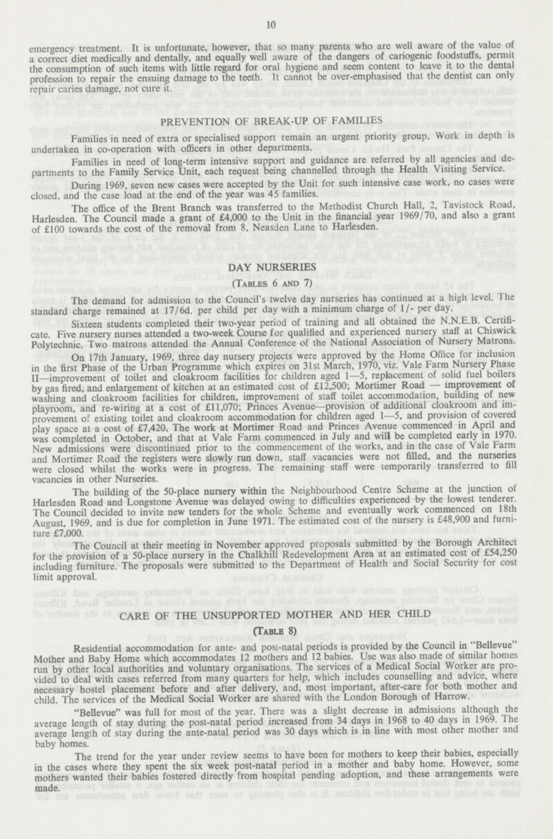 10 emergency treatment. It is unfortunate, however, that so many parents who are well aware of the value of a correct diet medically and dentally, and equally well aware of the dangers of cariogenic foodstuffs, permit the consumption of such items with little regard for oral hygiene and seem content to leave it to the dental profession to repair the ensuing damage to the teeth. It cannot be over-emphasised that the dentist can only repair caries damage, not cure it. PREVENTION OF BREAK-UP OF FAMILIES Families in need of extra or specialised support remain an urgent priority group. Work in depth is undertaken in co-operation with officers in other departments. Families in need of long-term intensive support and guidance are referred by all agencies and de partments to the Family Service Unit, each request being channelled through the Health Visiting Service. During 1969, seven new cases were accepted by the Unit for such intensive case work, no cases were closed, and the case load at the end of the year was 45 families. The office of the Brent Branch was transferred to the Methodist Church Hall, 2, Tavistock Road, Harlesden. The Council made a grant of £4,000 to the Unit in the financial year 1969/70, and also a grant of £100 towards the cost of the removal from 8, Neasden Lane to Harlesden. DAY NURSERIES (Tables 6 and 7) The demand for admission to the Council's twelve day nurseries has continued at a high level. The standard charge remained at 17/6d. per child per day with a minimum charge of 1/- per day. Sixteen students completed their two-year period of training and all obtained the N.N.E.B. Certifi cate. Five nursery nurses attended a two-week Course for qualified and experienced nursery staff at Chiswick Polytechnic. Two matrons attended the Annual Conference of the National Association of Nursery Matrons. On 17th January, 1969, three day nursery projects were approved by the Home Office for inclusion in the first Phase of the Urban Programme which expires on 31st March, 1970, viz. Vale Farm Nursery Phase II—improvement of toilet and cloakroom facilities for children aged 1—5, replacement of solid fuel boilers by gas fired, and enlargement of kitchen at an estimated cost of £12,500; Mortimer Road — improvement of washing and cloakroom facilities for children, improvement of staff toilet accommodation, building of new playroom, and re-wiring at a cost of £11,070; Princes Avenue—provision of additional cloakroom and im provement of existing toilet and cloakroom accommodation for children aged 1—5, and provision of covered play space at a cost of £7,420. The work at Mortimer Road and Princes Avenue commenced in April and was completed in October, and that at Vale Farm commenced in July and will be completed early in 1970. New admissions were discontinued prior to the commencement of the works, and in the case of Vale Farm and Mortimer Road the registers were slowly run down, staff vacancies were not filled, and the nurseries were closed whilst the works were in progress. The remaining staff were temporarily transferred to fill vacancies in other Nurseries. The building of the 50-place nursery within the Neighbourhood Centre Scheme at the junction of Harlesden Road and Longstone Avenue was delayed owing to difficulties experienced by the lowest tenderer. The Council decided to invite new tenders for the whole Scheme and eventually work commenced on 18th August, 1969, and is due for completion in June 1971. The estimated cost of the nursery is £48,900 and furni ture £7,000. The Council at their meeting in November approved proposals submitted by the Borough Architect for the provision of a 50-place nursery in the Chalkhill Redevelopment Area at an estimated cost of £54,250 including furniture. The proposals were submitted to the Department of Health and Social Security for cost limit approval. CARE OF THE UNSUPPORTED MOTHER AND HER CHILD (Table 8) Residential accommodation for ante- and post-natal periods is provided by the Council in Bellevue Mother and Baby Home which accommodates 12 mothers and 12 babies. Use was also made of similar homes run by other local authorities and voluntary organisations. The services of a Medical Social Worker are pro vided to deal with cases referred from many quarters for help, which includes counselling and advice, where necessary hostel placement before and after delivery, and, most important, after-care for both mother and child. The services of the Medical Social Worker are shared with the London Borough of Harrow. Bellevue was full for most of the year. There was a slight decrease in admissions although the average length of stay during the post-natal period increased from 34 days in 1968 to 40 days in 1969. The average length of stay during the ante-natal period was 30 days which is in line with most other mother and baby homes. The trend for the year under review seems to have been for mothers to keep their babies, especially in the cases where they spent the six week post-natal period in a mother and baby home. However, some mothers wanted their babies fostered directly from hospital pending adoption, and these arrangements were made.