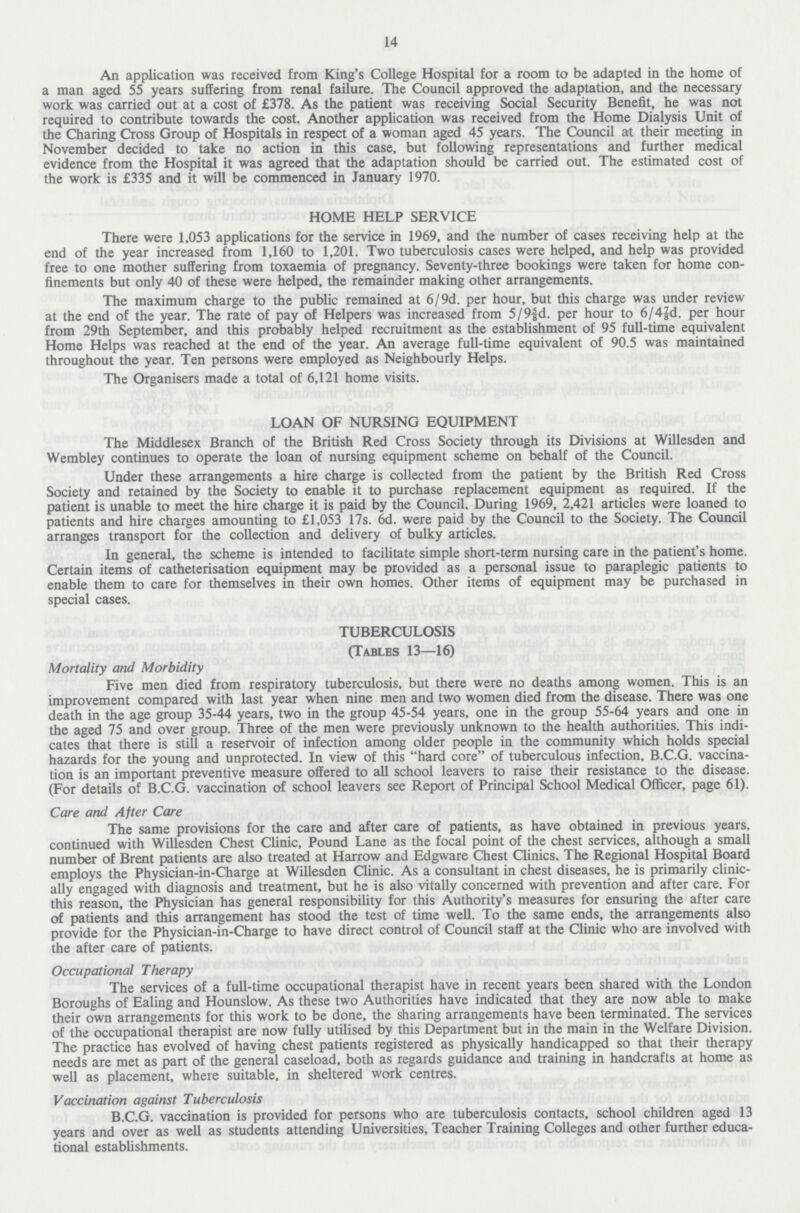 14 An application was received from King's College Hospital for a room to be adapted in the home of a man aged 55 years suffering from renal failure. The Council approved the adaptation, and the necessary work was carried out at a cost of £378. As the patient was receiving Social Security Benefit, he was not required to contribute towards the cost. Another application was received from the Home Dialysis Unit of the Charing Cross Group of Hospitals in respect of a woman aged 45 years. The Council at their meeting in November decided to take no action in this case, but following representations and further medical evidence from the Hospital it was agreed that the adaptation should be carried out. The estimated cost of the work is £335 and it will be commenced in January 1970. HOME HELP SERVICE There were 1,053 applications for the service in 1969, and the number of cases receiving help at the end of the year increased from 1,160 to 1,201. Two tuberculosis cases were helped, and help was provided free to one mother suffering from toxaemia of pregnancy. Seventy-three bookings were taken for home con finements but only 40 of these were helped, the remainder making other arrangements. The maximum charge to the public remained at 6/9d. per hour, but this charge was under review at the end of the year. The rate of pay of Helpers was increased from 5/9⅝fd. per hour to 6/4fd. per hour from 29th September, and this probably helped recruitment as the establishment of 95 full-time equivalent Home Helps was reached at the end of the year. An average full-time equivalent of 90.5 was maintained throughout the year. Ten persons were employed as Neighbourly Helps. The Organisers made a total of 6,121 home visits. LOAN OF NURSING EQUIPMENT The Middlesex Branch of the British Red Cross Society through its Divisions at Willesden and Wembley continues to operate the loan of nursing equipment scheme on behalf of the Council. Under these arrangements a hire charge is collected from the patient by the British Red Cross Society and retained by the Society to enable it to purchase replacement equipment as required. If the patient is unable to meet the hire charge it is paid by the Council. During 1969, 2,421 articles were loaned to patients and hire charges amounting to £1,053 17s. 6d. were paid by the Council to the Society. The Council arranges transport for the collection and delivery of bulky articles. In general, the scheme is intended to facilitate simple short-term nursing care in the patient's home. Certain items of catheterisation equipment may be provided as a personal issue to paraplegic patients to enable them to care for themselves in their own homes. Other items of equipment may be purchased in special cases. TUBERCULOSIS (Tables 13—16) Mortality and Morbidity Five men died from respiratory tuberculosis, but there were no deaths among women. This is an improvement compared with last year when nine men and two women died from the disease. There was one death in the age group 35-44 years, two in the group 45-54 years, one in the group 55-64 years and one in the aged 75 and over group. Three of the men were previously unknown to the health authorities. This indi cates that there is still a reservoir of infection among older people in the community which holds special hazards for the young and unprotected. In view of this hard core of tuberculous infection, B.C.G. vaccina tion is an important preventive measure offered to all school leavers to raise their resistance to the disease. (For details of B.C.G. vaccination of school leavers see Report of Principal School Medical Officer, page 61). Care and After Care The same provisions for the care and after care of patients, as have obtained in previous years, continued with Willesden Chest Clinic, Pound Lane as the focal point of the chest services, although a small number of Brent patients are also treated at Harrow and Edgware Chest Clinics. The Regional Hospital Board employs the Physician-in-Charge at Willesden Clinic. As a consultant in chest diseases, he is primarily clinic ally engaged with diagnosis and treatment, but he is also vitally concerned with prevention and after care. For this reason, the Physician has general responsibility for this Authority's measures for ensuring the after care of patients and this arrangement has stood the test of time well. To the same ends, the arrangements also provide for the Physician-in-Charge to have direct control of Council staff at the Clinic who are involved with the after care of patients. Occupational Therapy The services of a full-time occupational therapist have in recent years been shared with the London Boroughs of Ealing and Hounslow. As these two Authorities have indicated that they are now able to make their own arrangements for this work to be done, the sharing arrangements have been terminated. The services of the occupational therapist are now fully utilised by this Department but in the main in the Welfare Division. The practice has evolved of having chest patients registered as physically handicapped so that their therapy needs are met as part of the general caseload, both as regards guidance and training in handcrafts at home as well as placement, where suitable, in sheltered work centres. Vaccination against Tuberculosis B.C.G. vaccination is provided for persons who are tuberculosis contacts, school children aged 13 years and over as well as students attending Universities, Teacher Training Colleges and other further educa tional establishments.