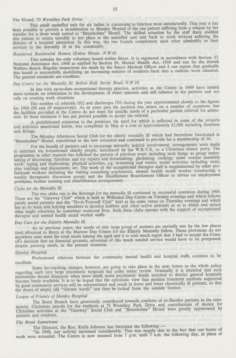 17 The Hostel, 73 Wembley Park Drive This small unstaffed unit for six ladies is continuing to function most satisfactorily. This year it has been possible to prevent a re-admission to Shenley Hospital of the one patient suffering from a relapse by her transfer for a three week period to Brentholme Hostel. The skilled attention by the staff there enabled this patient to return speedily to her place at the unstaffed unit and back to work without suffering the distress of a hospital admission. In this way, the two hostels complement each other admirably in their services to the mentally ill in the community. Registered Residential Homes (Ealon House, N.W.6) This remains the only voluntary hostel within Brent. It is registered in accordance with Section 37, National Assistance Act, 1948 as applied by Section 19, Mental Health Act, 1959 and run by the Jewish Welfare Board. Regular inspections are made by the Senior Medical Officer and I can report that gradually this hostel is successfully mobilizing an increasing number of residents back into a realistic work situation. The general standards are excellent. Day Centre for the Mentally III, Belton Hall, Bertie Road, N.W.10 In line with up-to-date occupational therapy practice, activities at the Centre in 1969 have tended more towards an orientation to the development of wider interests and self reliance in the patients and not only on creating work situations The number of referrals (92) and discharges (70) during the year approximated closely to the figures for 1968 (89 and 69 respectively). As in years past the position has arisen on a number of occasions that the facilities provided at the Centre do not meet the specific needs of a particular patient referred for admis sion. In these instances it has not proved possible to accept the referral. A prefabricated extension to the premises, the need for which is reflected in some of the projects and activities mentioned below, was completed in May at a cost of approximately £1,000 including furniture and fittings. The Monday Afternoon Social Club for the elderly mentally ill which had heretofore functioned at Brentholme Hostel, transferred to the new extension and continued to provide for a membership of 16. For the benefit of patients and to encourage mutually helpful involvement, arrangements were made to entertain ten housebound elderly people, introduced by the W.R.V.S., to a Christmas dinner party. The programme in other respects has followed the pattern of previous years including such things as group under taking of decorating; furniture and toy repairs and dressmaking; gardening; cooking; some routine assembly work; typing and duplicating; physical activities, e.g. swimming and tennis; social activities including visits, play readings and discussions; art. The work of the occupational therapist staff is supplemented by other pro fessional workers including the visiting consulting psychiatrist, mental health social worker (conducting a weekly therapeutic discussion group) and the Disablement Resettlement Officer to advise on employment problems, further training and rehabilitation arrangements. Clubs for the Mentally III The two clubs run in the Borough for the mentally ill continued in successful operation during 1969. These are the Gateway Club which is held at Willesden Day Centre on Tuesday evenings and which follows purely social pursuits and the Do-it-Yourself Club held at the same venue on Thursday evenings and which has as its main aim helping members to develop hobbies and other active interests so as to widen and enrich what might otherwise be somewhat restricted lives. Both these clubs operate with the support of occupational therapist and mental health social worker staffs. Day Care for the Elderly Mentally III As in previous years, the needs of this large group of patients are partially met by the few places (ten) allocated to Brent at the Harrow Day Centre for the Elderly Mentally Infirm. These provisions do not anywhere near meet the total needs among the aged and it is with much regret that I had to accept the Coun cil's decision that on financial grounds, extension of this much needed service would have to be postponed, despite pressing needs, in the present situation. Shenley Hospital Professional relations between the community mental health and hospital staffs continue to be excellent. Some far-reaching changes, however, are going to take place in the near future as the whole policy regarding such very large psychiatric hospitals has come under review. Gradually it is intended that such institutions should disappear when more small, acute psychiatric wards attached to district general hospitals become freely available. It is to be hoped that the optimistic view that modern treatment methods supported by good community services will be substantiated and result in fewer and fewer chronically ill patients, so that the doors of empty old chronic wards can then be locked from the outside forever. League of Friends of Shenley Hospital The Brent Branch have generously contributed towards comforts of ex-Shenley patients in the com munity. Christmas parcels for the residents at 73 Wembley Park Drive and contributions of money for Christmas activities at the Gateway Social Club and Brentholme Hostel were greatly appreciated by patients and residents. The Brent Samaritans The Director, the Rev. Keith Johnson has furnished the following:— In 1969, our activity increased considerably. This was largely due to the fact that our hours of work were extended. The Centre is now manned from 7 p.m. until 7 a.m. the following day, in place of