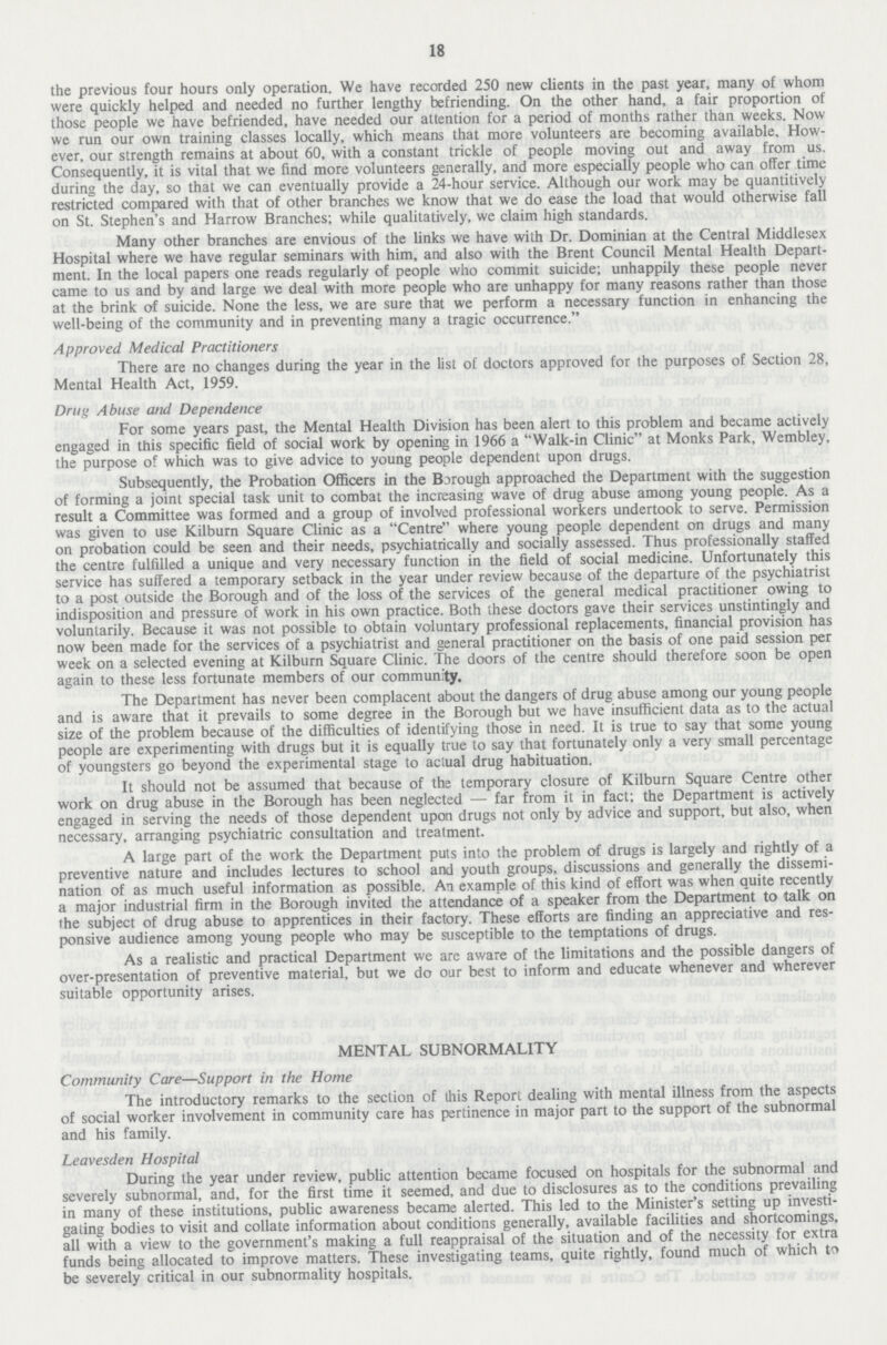 18 the previous four hours only operation. We have recorded 250 new clients in the past year, many of whom were quickly helped and needed no further lengthy befriending. On the other hand, a fair proportion of those people we have befriended, have needed our attention for a period of months rather than weeks. Now we run our own training classes locally, which means that more volunteers are becoming available. How ever, our strength remains at about 60, with a constant trickle of people moving out and away from us. Consequently, it is vital that we find more volunteers generally, and more especially people who can offer time during the day, so that we can eventually provide a 24-hour service. Although our work may be quantitively restricted compared with that of other branches we know that we do ease the load that would otherwise fall on St. Stephen's and Harrow Branches; while qualitatively, we claim high standards. Many other branches are envious of the links we have with Dr. Dominian at the Central Middlesex Hospital where we have regular seminars with him, and also with the Brent Council Mental Health Depart ment. In the local papers one reads regularly of people who commit suicide; unhappily these people never came to us and by and large we deal with more people who are unhappy for many reasons rather than those at the brink of suicide. None the less, we are sure that we perform a necessary function in enhancing the well-being of the community and in preventing many a tragic occurrence. Approved Medical Practitioners There are no changes during the year in the list of doctors approved for the purposes of Section 28, Mental Health Act, 1959. Drug Abuse and Dependence For some years past, the Mental Health Division has been alert to this problem and became actively engaged in this specific field of social work by opening in 1966 a Walk-in Clinic at Monks Park, Wembley, the purpose of which was to give advice to young people dependent upon drugs. Subsequently, the Probation Officers in the Bjrough approached the Department with the suggestion of forming a joint special task unit to combat the increasing wave of drug abuse among young people. As a result a Committee was formed and a group of involved professional workers undertook to serve. Permission was given to use Kilburn Square Clinic as a Centre where young people dependent on drugs and many on probation could be seen and their needs, psychiatrically and socially assessed. Thus professionally staffed the centre fulfilled a unique and very necessary function in the field of social medicine. Unfortunately this service has suffered a temporary setback in the year under review because of the departure of the psychiatrist to a post outside the Borough and of the loss of the services of the general medical practitioner owing to indisposition and pressure of work in his own practice. Both these doctors gave their services unstintingly and voluntarily. Because it was not possible to obtain voluntary professional replacements, financial provision has now been made for the services of a psychiatrist and general practitioner on the basis of one paid session per week on a selected evening at Kilburn Square Clinic. The doors of the centre should therefore soon be open again to these less fortunate members of our community. The Department has never been complacent about the dangers of drug abuse among our young people and is aware that it prevails to some degree in the Borough but we have insufficient data as to the actual size of the problem because of the difficulties of identifying those in need. It is true to say that some young people are experimenting with drugs but it is equally true to say that fortunately only a very small percentage of youngsters go beyond the experimental stage to actual drug habituation. It should not be assumed that because of the temporary closure of Kilburn Square Centre other work on drug abuse in the Borough has been neglected — far from it in fact; the Department is actively engaged in serving the needs of those dependent upon drugs not only by advice and support, but also, when necessary, arranging psychiatric consultation and treatment. A large part of the work the Department puts into the problem of drugs is largely and rightly of a preventive nature and includes lectures to school and youth groups, discussions and generally the dissemi nation of as much useful information as possible. An example of this kind of effort was when quite recently a major industrial firm in the Borough invited the attendance of a speaker from the Department to talk on the subject of drug abuse to apprentices in their factory. These efforts are finding an appreciative and res ponsive audience among young people who may be susceptible to the temptations of drugs. As a realistic and practical Department we are aware of the limitations and the possible dangers of over-presentation of preventive material, but we do our best to inform and educate whenever and wherever suitable opportunity arises. MENTAL SUBNORMALITY Community Care—Support in the Home The introductory remarks to the section of this Report dealing with mental illness from the aspects of social worker involvement in community care has pertinence in major part to the support of the subnormal and his family. Leavesden Hospital During the year under review, public attention became focused on hospitals for the subnormal and severely subnormal, and, for the first time it seemed, and due to disclosures as to the conditions prevailing in many of these institutions, public awareness became alerted. This led to the Minister's setting up investi gating bodies to visit and collate information about conditions generally, available facilities and shortcomings, all with a view to the government's making a full reappraisal of the situation and of the necessity for extra funds being allocated to improve matters. These investigating teams, quite rightly, found much of which to be severely critical in our subnormality hospitals.