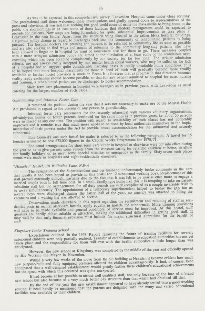 19 As was to be expected in this comprehensive survey, Leavesden Hospital came under close scrutiny. The professional staff there welcomed these investigations and gladly opened doors to representatives of the press and television. It was felt that nothing but good could come of using the mass media to bring home to the public the shortcomings in at least some of those facilities that modern management could be expected to provide for patients. Now steps are being formulated for quite substantial improvements to take place at Leavesden in the near future. Apart from the attention being directed to the rather bleak hospital buildings, a rigorous policy change in regard to discharges back into the community of rehabilitated patients is being pursued. The hospital doctors are pressing for patients to be returned to community life as soon as possible and are also seeking to find ways and means of returning to the community long-stay patients who have been allowed to linger on in hospital for want of somewhere else for them to go. These measures coupled with a more stringent admission policy are aimed at the alleviation of at least some of the scandalous over crowding which has been accepted complacently by our society for far too long. The stricter admission criteria, are not always easily accepted by our mental health social workers, who may be called on for lack of a hospital bed to support quite considerable hardship cases in totally unsuitable home conditions. It is to be hoped that more hospital placements for those in need of such will gradually become more readily available as further hostel provision is made in Brent. It is foreseen that as progress in that direction becomes reality ready exchanges should become possible, so that for any patient admitted to hospital for care, nursing and training, a rehabilitated patient can be discharged to hostel accommodation. Short term care placements in hospital were arranged as in previous years, with Leavesden as usual catering for the largest number of such cases. Guardianship and Informal Foster Care It remained the position during the year that it was not necessary to make use of the Mental Health Act provisions in regard to the placing of any person in guardianship. Informal foster care placements for the severely subnormal with various voluntary organisations, privately-run homes or foster parents continued on the same lines as in previous years, i.e. about 50 persons were so placed at any one time. The position with regard to availability of such places has not noticeably improved and it remains true that much more needs to be done by local authorities themselves in the imple mentation of their powers under the Act to provide hostel accommodation for the subnormal and severely subnormal. This Council's one such hostel for males is referred to in the following paragraph. A hostel for 15 females estimated to cost £73,000 figures in the Capital Works Programme for 1970/71. The usual arrangements for short term care either in hospital or elsewhere were put into effect during the year so as to give parents some respite from the constant caring for retarded children at home, to allow for family holidays or to meet some special situation or emergency in the family. Sixty-seven such place ments were made in hospitals and eight residentially elsewhere. Homelea Hostel, 191 Willesden Lane, N.W.6 The resignation of the Superintendent and her husband unfortunately broke continuity in the care that ideally it had been hoped to provide in this hostel for 12 subnormal working boys. Replacement of this staff proved extremely difficult, partially due to the fact that it was felt to be unwise once more to engage a married couple both in full time post. In a small, family type home like this it is tempting to take on parent substitute staff but the arrangements for off-duty periods are very complicated as a couple invariably wish to be away simultaneously. The appointment of a temporary superintendent helped to bridge the gap but as several boys were discharged during the latter half of the year, no urgency was attached to filling the vacancies and a waiting list was allowed to accrue. Observations made elsewhere in this report regarding the recruitment and retaining of staff in resi dential posts in mental after-care hostels, apply equally in hostels for subnormals. More training provisions will have to be made available and general conditions of service must be improved. At this hostel, staff quarters are hardly either suitable or attractive, making for additional difficulties in getting good staff. It may well be that early financial provision must include for major structural alterations for the benefit of staff. Kingsbury Junior Training School Expectations outlined in the 1968 Report regarding the future of training facilities for severely subnormal children were only partially realised. Transfer of establishments to education authorities has not yet taken place and the responsibility for them will rest with the health authorities a little longer than was anticipated. However, the new school at Kingsbury was completed by the middle of the year and officially opened by His Worship the Mayor in November. Within a very few weeks of the move from the old building at Neasden it became evident how much new purpose-built and fully equipped premises affected the children advantageously. It had, of course, been anticipated that a well-designed establishment would greatly further these children's educational achievements but the speed with which this occurred was quite unexpected. It had become at last possible to attract well qualified staff, not only because of the lure of a brand new school but also because of a very much better pay structure than that which had obtained till then. By the end of the year the new establishment appeared to have already settled into a good working routine. It need hardly be mentioned that the parents are delighted with the many and varied educational facilities now available to their children.