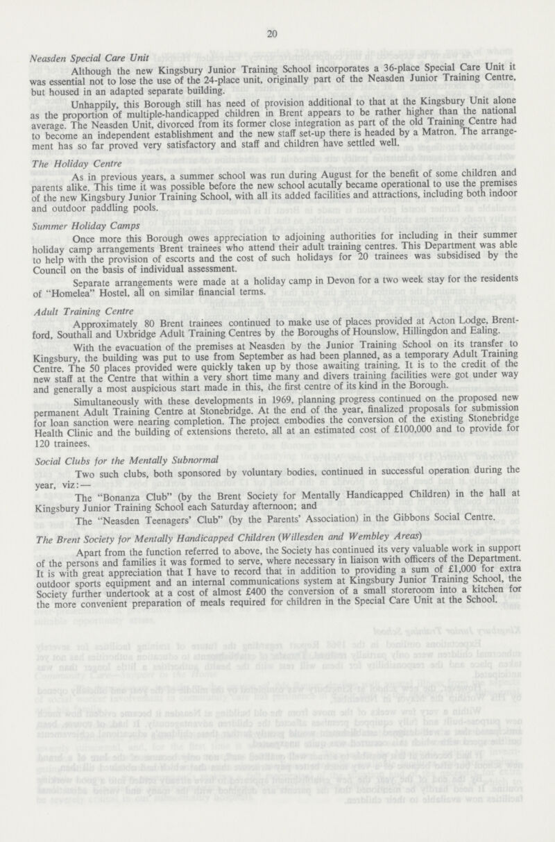 20 Neasden Special Care Unit Although the new Kingsbury Junior Training School incorporates a 36-place Special Care Unit it was essential not to lose the use of the 24-place unit, originally part of the Neasden Junior Training Centre, but housed in an adapted separate building. Unhappily, this Borough still has need of provision additional to that at the Kingsbury Unit alone as the proportion of multiple-handicapped children in Brent appears to be rather higher than the national average. The Neasden Unit, divorced from its former close integration as part of the old Training Centre had to become an independent establishment and the new staff set-up there is headed by a Matron. The arrange ment has so far proved very satisfactory and staff and children have settled well. The Holiday Centre As in previous years, a summer school was run during August for the benefit of some children and parents alike. This time it was possible before the new school acutally became operational to use the premises of the new Kingsbury Junior Training School, with all its added facilities and attractions, including both indoor and outdoor paddling pools. Summer Holiday Camps Once more this Borough owes appreciation to adjoining authorities for including in their summer holiday camp arrangements Brent trainees who attend their adult training centres. This Department was able to help with the provision of escorts and the cost of such holidays for 20 trainees was subsidised by the Council on the basis of individual assessment. Separate arrangements were made at a holiday camp in Devon for a two week stay for the residents of Homelea Hostel, all on similar financial terms. Adult Training Centre Approximately 80 Brent trainees continued to make use of places provided at Acton Lodge, Brent ford, Southall and Uxbridge Adult Training Centres by the Boroughs of Hounslow, Hillingdon and Ealing. With the evacuation of the premises at Neasden by the Junior Training School on its transfer to Kingsbury, the building was put to use from September as had been planned, as a temporary Adult Training Centre. The 50 places provided were quickly taken up by those awaiting training. It is to the credit of the new staff at the Centre that within a very short time many and divers training facilities were got under way and generally a most auspicious start made in this, the first centre of its kind in the Borough. Simultaneously with these developments in 1969, planning progress continued on the proposed new permanent Adult Training Centre at Stonebridge. At the end of the year, finalized proposals for submission for loan sanction were nearing completion. The project embodies the conversion of the existing Stonebridge Health Clinic and the building of extensions thereto, all at an estimated cost of £100,000 and to provide for 120 trainees.. Social Clubs for the Mentally Subnormal Two such clubs, both sponsored by voluntary bodies, continued in successful operation during the year, viz:— The Bonanza Club (by the Brent Society for Mentally Handicapped Children) in the hall at Kingsbury Junior Training School each Saturday afternoon; and The Neasden Teenagers' Club (by the Parents' Association) in the Gibbons Social Centre. The Brent Society for Mentally Handicapped Children (Willesden and Wembley Areas) Apart from the function referred to above, the Society has continued its very valuable work in support of the persons and families it was formed to serve, where necessary in liaison with officers of the Department. It is with great appreciation that I have to record that in addition to providing a sum of £1,000 for extra outdoor sports equipment and an internal communications system at Kingsbury Junior Training School, the Society further undertook at a cost of almost £400 the conversion of a small storeroom into a kitchen for the more convenient preparation of meals required for children in the Special Care Unit at the School.