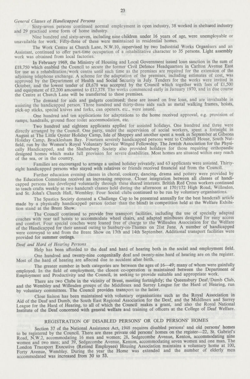 23 General Classes of Handicapped Persons Sixty-seven persons continued normal employment in open industry, 38 worked in sheltered industry and 29 practised some form of home industry. Nine hundred and sixty-seven, including nine children under 16 years of age, were unemployable or unavailable for work. Fifty-three of these were maintained in residential homes. The Work Centre at Church Lane, N.W.10, supervised by two Industrial Works Organisers and an Assistant, continued to offer part-time occupation of a rehabilitative character to 35 persons. Light assembly work was obtained from local factories. In February 1969, the Ministry of Housing and Local Government issued loan sanction in the sum of £18,750 which enabled the Council to secure the former Civil Defence Headquarters in Carlton Avenue East for use as a rehabilitation/work centre until such time as the premises are required for the extension of the adjoining telephone exchange. A scheme for the adaptation of the premises, including estimates of cost, was approved by the Department of Health and Social Security in July. Tenders for the works were invited in October, and the lowest tender of £8,678 was accepted by the Council which together with fees of £1,500 and equipment of £2,200 amounted to £12,378. The works commenced early in January 1970, and in due course the Centre at Church Lane will be transferred to these premises. The demand for aids and gadgets continued; these are issued on free loan, and are invaluable in assisting the handicapped person. Three hundred and thirty-three aids such as metal walking frames, hoists, pick-up sticks, special knives and forks, can openers, etc., were issued. One hundred and ten applications for adaptations to the home received approval, e.g. provision of ramps, handrails, ground floor toilet accommodation, etc. Two hundred and eighteen applicants applied for assisted holidays. One hundred and three were directly arranged by the Council. One party, under the supervision of social workers, spent a fortnight in August at The Little Oyster Holiday Camp, Isle of Sheppey and another spent a week in September at Gibsons Holiday Camp, Bracklesham Bay. Fourteen severely handicapped persons went to Crabhill House, South Nut field, run by the Women's Royal Voluntary Service Winged Fellowship. The Jewish Association for the Physi cally Handicapped, and the Shaftesbury Society also provided holidays for those requiring orthopaedic designed homes which make full provision for severe disabilities. Most homes are situated within easy reach of the sea, or in the country. Families are encouraged to arrange a united holiday privately, and 63 applicants were assisted. Thirty eight handicapped persons who stayed with relatives or friends received financial aid from the Council. Further education evening classes in choral, cookery, dancing, drama and pottery were provided by the Education Committee received an increasing response. Closer integration between all classes of handi capped persons has developed voluntarily through these shared interests. British Red Cross workers continued to teach crafts weekly at two handcraft classes held during the afternoon at 170/172 High Road, Willesden, and St. John's Church Hall, Wembley. Four Social clubs continued to be run by voluntary organisations. The Spastics Society donated a Challenge Cup to be presented annually for the best handcraft article made by a physically handicapped person (other than the blind) in competition held at the Welfare Exhibi tion stand at the Brent Show. The Council continued to provide free transport facilities, including the use of specially adapted coaches with rear tail hoists to accommodate wheel chairs, and adapted minibuses designed for easy access and comfort. Four special coaches were loaned free of charge to the Willesden Association for the Welfare of the Handicapped for their annual outing to Sunbury-on-Thames on 21st June. A number of handicapped were conveyed to and from the Brent Show on 13th and 14th September, Additional transport facilities were provided for summer outings. Deaf and Hard of Hearing Persons Help has been afforded to the deaf and hard of hearing both in the social and employment field. One hundred and twenty-nine congenitally deaf and twenty-nine hard of hearing are on the register. Most of the hard of hearing are affected due to accident after birth. The greater number in both categories are between the ages of 16—49; many of whom were gainfully employed. In the field of employment, the closest co-operation is maintained between the Department of Employment and Productivity and the Council, in seeking to provide suitable and appropriate work. There are two Clubs in the vicinity of Brent, meeting fortnightly; the Queensbury Deaf/Dumb Club, and the Wembley and Willesden groups of the Middlesex and Surrey League for the Hard of Hearing, run by voluntary committees. The Council provides transport to the latter. Close liaison has been maintained with voluntary organisations such as the Royal Association in Aid of the Deaf and Dumb, the South East Regional Association for the Deaf, and the Middlesex and Surrey League for the Hard of Hearing, to all of which the Council makes a grant, and also the Royal National Institute of the Deaf concerned with general welfare and training of officers at the College of Deaf Welfare. REGISTRATION OF DISABLED PERSONS' OR OLD PERSONS' HOMES Section 37 of the National Assistance Act, 1948 requires disabled persons' and old persons' homes to be registered by the Council. There are three private old persons' homes on the register—22, St. Gabriel's Road, N.W.2, accommodating 16 men and women; 28, Sedgecombe Avenue, Kenton, accommodating nine women and two men; and 39, Sedgecombe Avenue, Kenton, accommodating seven women and one man. The London Transport Executive (Retired Employees) Housing Association maintains a voluntary home at 100, Forty Avenue, Wembley. During the year the Home was extended and the number of elderly men accommodated was increased from 30 to 53.