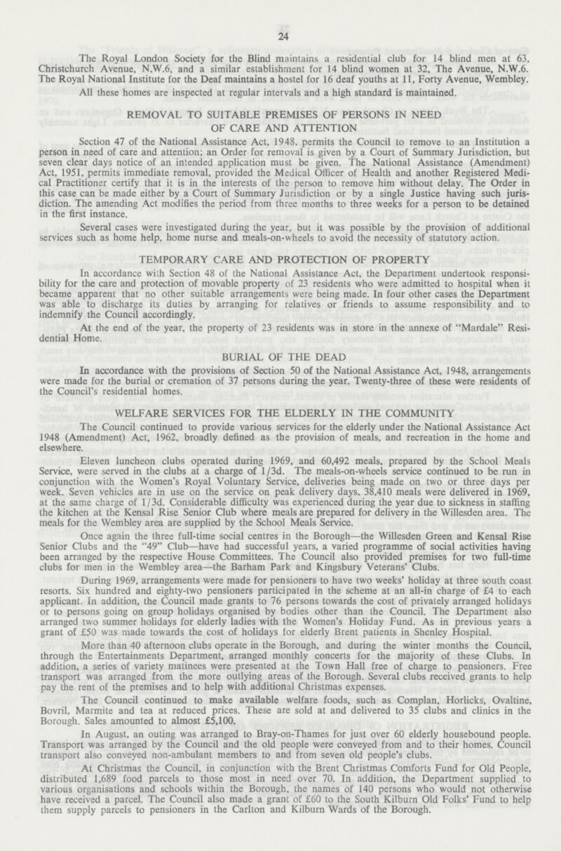24 The Royal London Society for the Blind maintains a residential club for 14 blind men at 63, Christchurch Avenue, N.W.6, and a similar establishment for 14 blind women at 32, The Avenue, N.W.6. The Royal National Institute for the Deaf maintains a hostel for 16 deaf youths at 11, Forty Avenue, Wembley. All these homes are inspected at regular intervals and a high standard is maintained. REMOVAL TO SUITABLE PREMISES OF PERSONS IN NEED OF CARE AND ATTENTION Section 47 of the National Assistance Act, 1948, permits the Council to remove to an Institution a person in need of care and attention; an Order for removal is given by a Court of Summary Jurisdiction, but seven clear days notice of an intended application must be given. The National Assistance (Amendment) Act, 1951, permits immediate removal, provided the Medical Officer of Health and another Registered Medi cal Practitioner certify that it is in the interests of the person to remove him without delay. The Order in this case can be made either by a Court of Summary Jurisdiction or by a single Justice having such juris diction. The amending Act modifies the period from three months to three weeks for a person to be detained in the first instance. Several cases were investigated during the year, but it was possible by the provision of additional services such as home help, home nurse and meals-on-wheels to avoid the necessity of statutory action. TEMPORARY CARE AND PROTECTION OF PROPERTY In accordance with Section 48 of the National Assistance Act, the Department undertook responsi bility for the care and protection of movable property of 23 residents who were admitted to hospital when it became apparent that no other suitable arrangements were being made. In four other cases the Department was able to discharge its duties by arranging for relatives or friends to assume responsibility and to indemnify the Council accordingly. At the end of the year, the property of 23 residents was in store in the annexe of Mardale Resi dential Home. BURIAL OF THE DEAD In accordance with the provisions of Section 50 of the National Assistance Act, 1948, arrangements were made for the burial or cremation of 37 persons during the year. Twenty-three of these were residents of the Council's residential homes. WELFARE SERVICES FOR THE ELDERLY IN THE COMMUNITY The Council continued to provide various services for the elderly under the National Assistance Act 1948 (Amendment) Act, 1962, broadly defined as the provision of meals, and recreation in the home and elsewhere. Eleven luncheon clubs operated during 1969, and 60,492 meals, prepared by the School Meals Service, were served in the clubs at a charge of l/3d. The meals-on-wheels service continued to be run in conjunction with the Women's Royal Voluntary Service, deliveries being made on two or three days per week. Seven vehicles are in use on the service on peak delivery days. 38,410 meals were delivered in 1969, at the same charge of 1 / 3d. Considerable difficulty was experienced during the year due to sickness in staffing the kitchen at the Kensal Rise Senior Club where meals are prepared for delivery in the Willesden area. The meals for the Wembley area are supplied by the School Meals Service. Once again the three full-time social centres in the Borough—the Willesden Green and Kensal Rise Senior Clubs and the 49 Club—have had successful years, a varied programme of social activities having been arranged by the respective House Committees. The Council also provided premises for two full-time clubs for men in the Wembley area—the Barham Park and Kingsbury Veterans' Clubs. During 1969, arrangements were made for pensioners to have two weeks' holiday at three south coast resorts. Six hundred and eighty-two pensioners participated in the scheme at an all-in charge of £4 to each applicant. In addition, the Council made grants to 76 persons towards the cost of privately arranged holidays or to persons going on group holidays organised by bodies other than the Council. The Department also arranged two summer holidays for elderly ladies with the Women's Holiday Fund. As in previous years a grant of £50 was made towards the cost of holidays for elderly Brent patients in Shenley Hospital. More than 40 afternoon clubs operate in the Borough, and during the winter months the Council, through the Entertainments Department, arranged monthly concerts for the majority of these Clubs. In addition, a series of variety matinees were presented at the Town Hall free of charge to pensioners. Free transport was arranged from the more outlying areas of the Borough. Several clubs received grants to help pay the rent of the premises and to help with additional Christmas expenses. The Council continued to make available welfare foods, such as Complan, Horlicks, Ovaltine, Bovril, Marmite and tea at reduced prices. These are sold at and delivered to 35 clubs and clinics in the Borough. Sales amounted to almost £5,100. In August, an outing was arranged to Bray-on-Thames for just over 60 elderly housebound people. Transport was arranged by the Council and the old people were conveyed from and to their homes. Council transport also conveyed non-ambulant members to and from seven old people's clubs. At Christmas the Council, in conjunction with the Brent Christmas Comforts Fund for Old People, distributed 1,689 food parcels to those most in need over 70. In addition, the Department supplied to various organisations and schools within the Borough, the names of 140 persons who would not otherwise have received a parcel. The Council also made a grant of £60 to the South Kilburn Old Folks' Fund to help them supply parcels to pensioners in the Carlton and Kilburn Wards of the Borough.