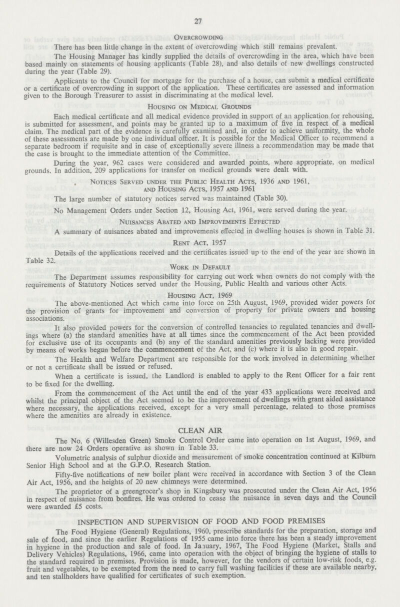 27 Overcrowding There has been little change in the extent of overcrowding which still remains prevalent. The Housing Manager has kindly supplied the details of overcrowding in the area, which have been based mainly on statements of housing applicants (Table 28), and also details of new dwellings constructed during the year (Table 29). Applicants to the Council for mortgage for the purchase of a house, can submit a medical certificate or a certificate of overcrowding in support of the application. These certificates are assessed and information given to the Borough Treasurer to assist in discriminating at the medical level. Housing on Medical Grounds Each medical certificate and all medical evidence provided in support of an application for rehousing, is submitted for assessment, and points may be granted up to a maximum of five in respect of a medical claim. The medical part of the evidence is carefully examined and, in order to achieve uniformity, the whole of these assessments are made by one individual officer. It is possible for the Medical Officer to recommend a separate bedroom if requisite and in case of exceptionally severe illness a recommendation may be made that the case is brought to the immediate attention of the Committee. During the year, 962 cases were considered and awarded points, where appropriate, on medical grounds. In addition, 209 applications for transfer on medical grounds were dealt with. Notices Served under the Public Health Acts, 1936 and 1961, and Housing Acts, 1957 and 1961 The large number of statutory notices served was maintained (Table 30). No Management Orders under Section 12, Housing Act, 1961, were served during the year. Nuisances Abated and Improvements Effected A summary of nuisances abated and improvements effected in dwelling houses is shown in Table 31. Rent Act, 1957 Details of the applications received and the certificates issued up to the end of the year are shown in Table 32. Work in Default The Department assumes responsibility for carrying out work when owners do not comply with the requirements of Statutory Notices served under the Housing, Public Health and various other Acts. Housing Act, 1969 The above-mentioned Act which came into force on 25th August, 1969, provided wider powers for the provision of grants for improvement and conversion of property for private owners and housing associations. It also provided powers for the conversion of controlled tenancies to regulated tenancies and dwell ings where (a) the standard amenities have at all times since the commencement of the Act been provided for exclusive use of its occupants and (b) any of the standard amenities previously lacking were provided by means of works begun before the commencement of the Act, and (c) where it is also in good repair. The Health and Welfare Department are responsible for the work involved in determining whether or not a certificate shall be issued or refused. When a certificate is issued, the Landlord is enabled to apply to the Rent Officer for a fair rent to be fixed for the dwelling. From the commencement of the Act until the end of the year 433 applications were received and whilst the principal object of the Act seemed to be the improvement of dwellings with grant aided assistance where necessary, the applications received, except for a very small percentage, related to those premises where the amenities are already in existence. CLEAN AIR The No. 6 (Willesden Green) Smoke Control Order came into operation on 1st August, 1969, and there are now 24 Orders operative as shown in Table 33. Volumetric analysis of sulphur dioxide and measurement of smoke concentration continued at Kilburn Senior High School and at the G.P.O. Research Station. Fifty-five notifications of new boiler plant were received in accordance with Section 3 of the Clean Air Act, 1956, and the heights of 20 new chimneys were determined. The proprietor of a greengrocer's shop in Kingsbury was prosecuted under the Clean Air Act, 1956 in respect of nuisance from bonfires. He was ordered to cease the nuisance in seven days and the Council were awarded £5 costs. INSPECTION AND SUPERVISION OF FOOD AND FOOD PREMISES The Food Hygiene (General) Regulations, 1960, prescribe standards for the preparation, storage and sale of food, and since the earlier Regulations of 1955 came into force there has been a steady improvement in hygiene in the production and sale of food. In January, 1967, The Food Hygiene (Market, Stalls and Delivery Vehicles) Regulations, 1966, came into operation with the object of bringing the hygiene of stalls to the standard required in premises. Provision is made, however, for the vendors of certain low-risk foods, e.g. fruit and vegetables, to be exempted from the need to carry full washing facilities if these are available nearby, and ten stallholders have qualified for certificates of such exemption.