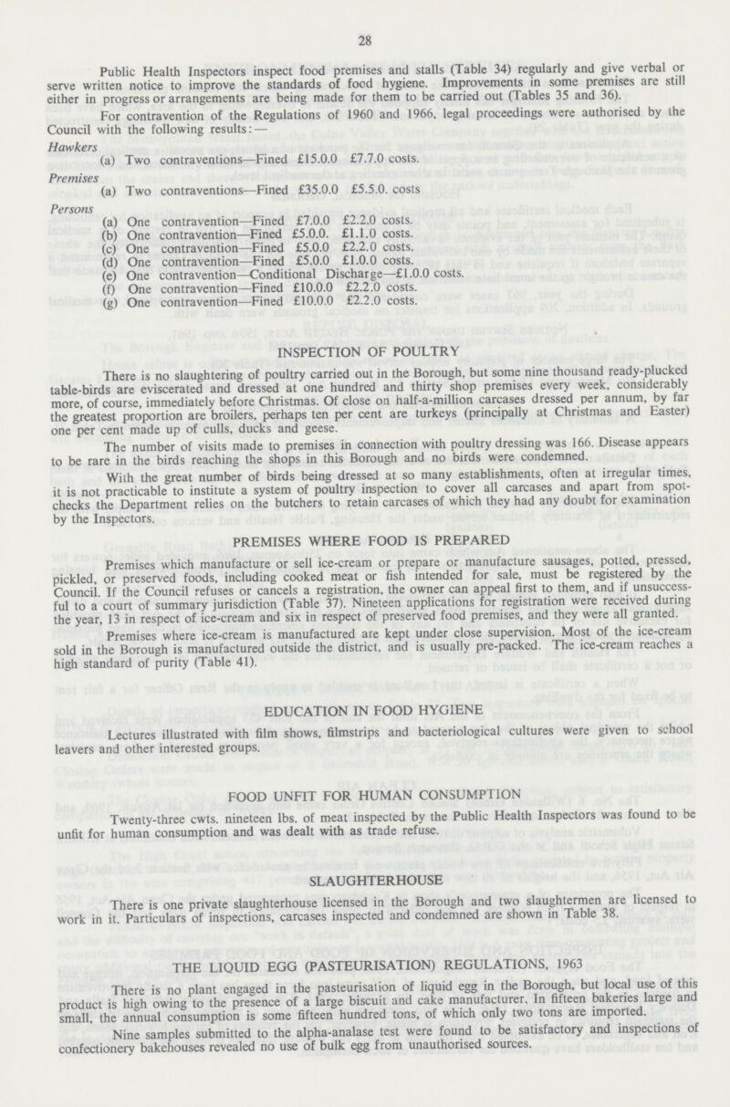 28 Public Health Inspectors inspect food premises and stalls (Table 34) regularly and give verbal or serve written notice to improve the standards of food hygiene. Improvements in some premises are still either in progress or arrangements are being made for them to be carried out (Tables 35 and 36). For contravention of the Regulations of 1960 and 1966, legal proceedings were authorised by the Council with the following results:- Hawkers (a) Two contraventions—Fined £15.0.0 £7.7.0 costs. Premises (a) Two contraventions—Fined £35.0.0 £5.5.0. costs Persons (a) One contravention—Fined £7.0.0 £2.2.0 costs. (b) One contravention—Fined £5.0.0. £1.1.0 costs. (c) One contravention—Fined £5.0.0 £2.2.0 costs. (d) One contravention—Fined £5.0.0 £1.0.0 costs. (e) One contravention—Conditional Discharge—£1.0.0 costs. (f) One contravention—Fined £10.0.0 £2.2.0 costs. (g) One contravention—Fined £10.0.0 £2.2.0 costs. INSPECTION OF POULTRY There is no slaughtering of poultry carried out in the Borough, but some nine thousand ready-plucked table-birds are eviscerated and dressed at one hundred and thirty shop premises every week, considerably more, of course, immediately before Christmas. Of close on half-a-million carcases dressed per annum, by far the greatest proportion are broilers, perhaps ten per cent are turkeys (principally at Christmas and Easter) one per cent made up of culls, ducks and geese. The number of visits made to premises in connection with poultry dressing was 166. Disease appears to be rare in the birds reaching the shops in this Borough and no birds were condemned. With the great number of birds being dressed at so many establishments, often at irregular times, it is not practicable to institute a system of poultry inspection to cover all carcases and apart from spot checks the Department relies on the butchers to retain carcases of which they had any doubt for examination by the Inspectors. PREMISES WHERE FOOD IS PREPARED Premises which manufacture or sell ice-cream or prepare or manufacture sausages, potted, pressed, pickled, or preserved foods, including cooked meat or fish intended for sale, must be registered by the Council. If the Council refuses or cancels a registration, the owner can appeal first to them, and if unsuccess ful to a court of summary jurisdiction (Table 37). Nineteen applications for registration were received during the year, 13 in respect of ice-cream and six in respect of preserved food premises, and they were all granted. Premises where ice-cream is manufactured are kept under close supervision. Most of the ice-cream sold in the Borough is manufactured outside the district, and is usually pre-packed. The ice-cream reaches a high standard of purity (Table 41). EDUCATION IN FOOD HYGIENE Lectures illustrated with film shows, filmstrips and bacteriological cultures were given to school leavers and other interested groups. FOOD UNFIT FOR HUMAN CONSUMPTION Twenty-three cwts. nineteen lbs. of meat inspected by the Public Health Inspectors was found to be unfit for human consumption and was dealt with as trade refuse. SLAUGHTERHOUSE There is one private slaughterhouse licensed in the Borough and two slaughtermen are licensed to work in it. Particulars of inspections, carcases inspected and condemned are shown in Table 38. THE LIQUID EGG (PASTEURISATION) REGULATIONS, 1963 There is no plant engaged in the pasteurisation of liquid egg in the Borough, but local use of this product is high owing to the presence of a large biscuit and cake manufacturer. In fifteen bakeries large and small, the annual consumption is some fifteen hundred tons, of which only two tons are imported. Nine samples submitted to the alpha-analase test were found to be satisfactory and inspections of confectionery bakehouses revealed no use of bulk egg from unauthorised sources.