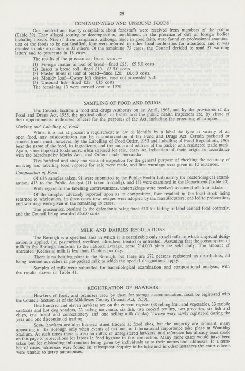 29 CONTAMINATED AND UNSOUND FOODS One hundred and twenty complaints about foodstuffs were received from members of the public (Table 39). They alleged souring or decomposition, mouldiness, or the presence of dirt or foreign bodies including insects. Nine of these complaints, although made in good faith, were found on professional examina tion of the foods to be not justified; four were referred to other local authorities for attention; and it was decided to take no action in 32 others. Of the remaining 75 cases, the Council decided to send 57 warning letters and to prosecute in 18 cases. The results of the prosecutions heard were: — (1) Foreign matter in loaf of bread—fined £25. £5.5.0 costs. (2) Insect in bread roll—fined £10. £5.5.0 costs. (3) Plaster fibres in loaf of bread—fined £20. £6.6.0 costs. (4) Mouldy loaf—Owner left district, case not proceeded with. (5) Unsound fish—fined £25. £15 costs. The remaining 13 were carried over to 1970. SAMPLING OF FOOD AND DRUGS The Council became a food and drugs Authority on 1st April, 1965, and by the provisions of the Food and Drugs Act, 1955, the medical officer of health and the public health inspectors are, by virtue of their appointments, authorised officers for the purposes of the Act, including the procuring of samples. Marking and Labelling of Food Whilst it is not at present a requirement at law to identify by a label the type or variety of an open food, any misdescription can be a contravention of the Food and Drugs Act. Certain packeted or canned foods must, however, by the Labelling of Food Order, 1953 and Labelling of Food Regulations, 1967 bear the name of the food, its ingredients, and the name and address of the packer or a registered trade mark. Again, some imported foods must, when exposed for sale, carry an indication of their origin in accordance with the Merchandise Marks Acts, and Orders made thereunder. Five hundred and sixty-one visits of inspection for the general purpose of checking the accuracy of marking and labelling food exposed for sale were made, and first warnings were given in 12 instances. Composition of Food Of 635 samples taken, 91 were submitted to the Public Health Laboratory for bacteriological exami nation, 413 to the Public Analyst (11 taken formally), and 131 were examined in the Department (Table 40). With regard to the labelling contraventions, undertakings were received to amend all four labels. Of the samples adversely reported upon as to composition, four resulted in the local stock being returned to wholesalers, in three cases new recipes were adopted by the manufacturers, one led to prosecution, and warnings were given in the remaining 19 cases. The prosecution resulted in the defendants being fined £10 for failing to label canned food correctly, and the Council being awarded £6.6.0 costs. MILK AND DAIRIES REGULATIONS The Borough is a specified area in which it is permissible only to sell milk to which a special desig nation is applied, i.e. pasteurised, sterilised, ultra-heat treated or untreated. Assuming that the consumption of milk in the Borough conforms to the national average, some 214,000 pints are sold daily. The amount of untreated (Kedassia) milk is less than 12 pints per day. There is no bottling plant in the Borough, but there are 272 persons registered as distributors, all being licensed as dealers in pre-packed milk to which the special designations apply. Samples of milk were submitted for bacteriological examination and compositional analysis, with the results shown in Table 41. REGISTRATION OF HAWKERS Hawkers of food, and premises used by them for storage accommodation, must be registered with the Council (Section 11 of the Middlesex County Council Act, 1950). One hundred and eleven hawkers are on the current register (38 selling fruit and vegetables, 33 mobile canteens and hot dog vendors, 22 selling ice-cream, six fish, two cooked poultry, two groceries, six fish and chips, one bread and confectionery and one selling milk drinks). Twelve were newly registered during the year and one discontinued trading. Some hawkers are also licensed street traders at fixed sites, but the majority are itinerant, many appearing in the Borough only when events of national or international importance take place at Wembley Stadium. At such times there is also an influx of unregistered hawkers, and reference has already been made on this page to prosecutions for lapses in food hygiene in this connection. Many more cases would have been taken but for misleading information being given by individuals as to their names and addresses. In a num ber of cases, addresses were found on subsequent enquiry to be false and in other instances the court officers were unable to serve summonses.