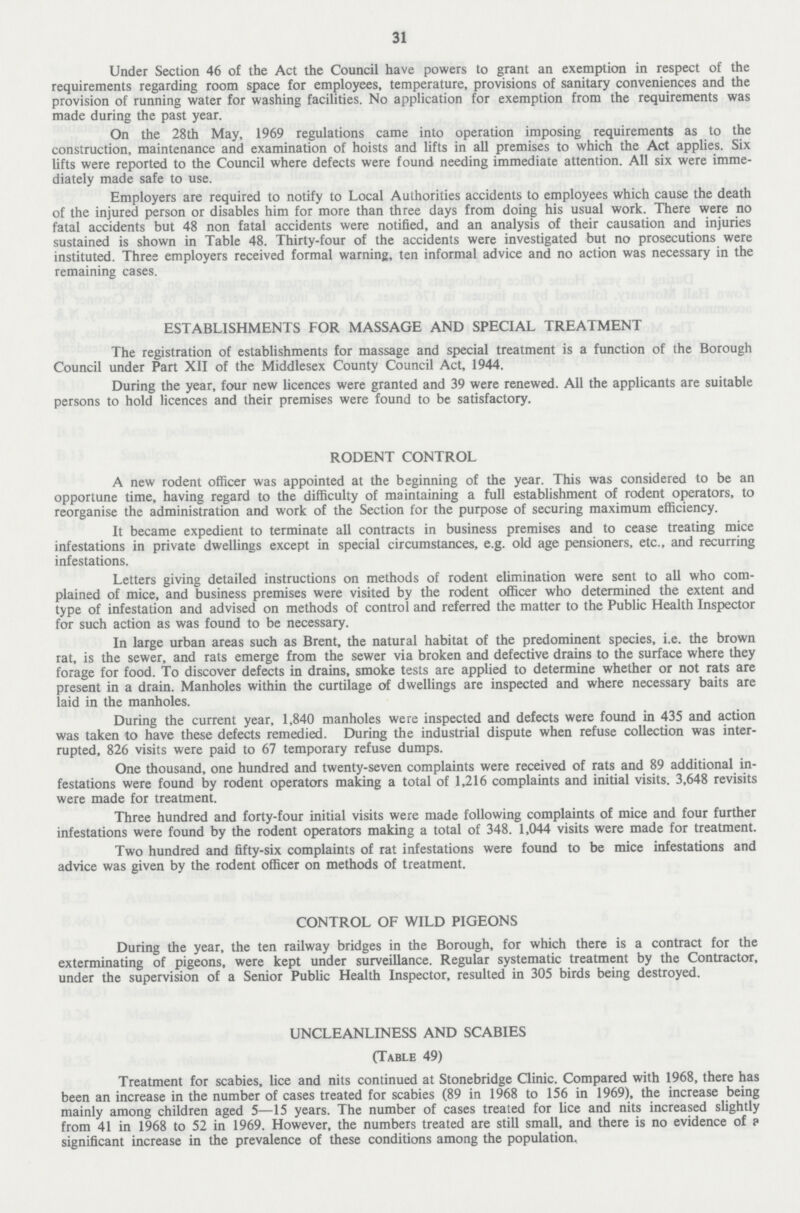 31 Under Section 46 of the Act the Council have powers to grant an exemption in respect of the requirements regarding room space for employees, temperature, provisions of sanitary conveniences and the provision of running water for washing facilities. No application for exemption from the requirements was made during the past year. On the 28th May, 1969 regulations came into operation imposing requirements as to the construction, maintenance and examination of hoists and lifts in all premises to which the Act applies. Six lifts were reported to the Council where defects were found needing immediate attention. All six were imme diately made safe to use. Employers are required to notify to Local Authorities accidents to employees which cause the death of the injured person or disables him for more than three days from doing his usual work. There were no fatal accidents but 48 non fatal accidents were notified, and an analysis of their causation and injuries sustained is shown in Table 48. Thirty-four of the accidents were investigated but no prosecutions were instituted. Three employers received formal warning, ten informal advice and no action was necessary in the remaining cases. ESTABLISHMENTS FOR MASSAGE AND SPECIAL TREATMENT The registration of establishments for massage and special treatment is a function of the Borough Council under Part XII of the Middlesex County Council Act, 1944. During the year, four new licences were granted and 39 were renewed. All the applicants are suitable persons to hold licences and their premises were found to be satisfactory. RODENT CONTROL A new rodent officer was appointed at the beginning of the year. This was considered to be an opportune time, having regard to the difficulty of maintaining a full establishment of rodent operators, to reorganise the administration and work of the Section for the purpose of securing maximum efficiency. It became expedient to terminate all contracts in business premises and to cease treating mice infestations in private dwellings except in special circumstances, e.g. old age pensioners, etc., and recurring infestations. Letters giving detailed instructions on methods of rodent elimination were sent to all who com plained of mice, and business premises were visited by the rodent officer who determined the extent and type of infestation and advised on methods of control and referred the matter to the Public Health Inspector for such action as was found to be necessary. In large urban areas such as Brent, the natural habitat of the predominent species, i.e. the brown rat, is the sewer, and rats emerge from the sewer via broken and defective drains to the surface where they forage for food. To discover defects in drains, smoke tests are applied to determine whether or not rats are present in a drain. Manholes within the curtilage of dwellings are inspected and where necessary baits are laid in the manholes. During the current year, 1,840 manholes were inspected and defects were found in 435 and action was taken to have these defects remedied. During the industrial dispute when refuse collection was inter rupted, 826 visits were paid to 67 temporary refuse dumps. One thousand, one hundred and twenty-seven complaints were received of rats and 89 additional in festations were found by rodent operators making a total of 1,216 complaints and initial visits. 3,648 revisits were made for treatment. Three hundred and forty-four initial visits were made following complaints of mice and four further infestations were found by the rodent operators making a total of 348. 1,044 visits were made for treatment. Two hundred and fifty-six complaints of rat infestations were found to be mice infestations and advice was given by the rodent officer on methods of treatment. CONTROL OF WILD PIGEONS During the year, the ten railway bridges in the Borough, for which there is a contract for the exterminating of pigeons, were kept under surveillance. Regular systematic treatment by the Contractor, under the supervision of a Senior Public Health Inspector, resulted in 305 birds being destroyed. UNCLEANLINESS AND SCABIES (Table 49) Treatment for scabies, lice and nits continued at Stonebridge Clinic. Compared with 1968, there has been an increase in the number of cases treated for scabies (89 in 1968 to 156 in 1969), the increase being mainly among children aged 5—15 years. The number of cases treated for lice and nits increased slightly from 41 in 1968 to 52 in 1969. However, the numbers treated are still small, and there is no evidence of a significant increase in the prevalence of these conditions among the population.