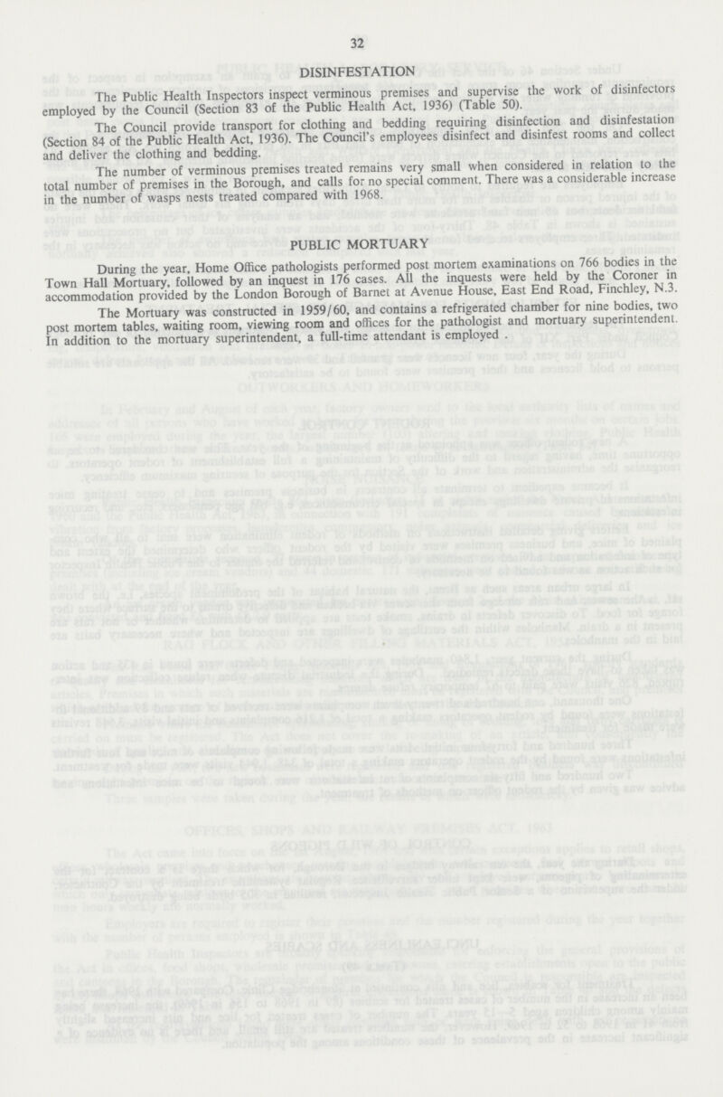 32 DISINFESTATION The Public Health Inspectors inspect verminous premises and supervise the work of disinfectors employed by the Council (Section 83 of the Public Health Act, 1936) (Table 50). The Council provide transport for clothing and bedding requiring disinfection and disinfestation (Section 84 of the Public Health Act, 1936). The Council's employees disinfect and disinfest rooms and collect and deliver the clothing and bedding. The number of verminous premises treated remains very small when considered in relation to the total number of premises in the Borough, and calls for no special comment. There was a considerable increase in the number of wasps nests treated compared with 1968. PUBLIC MORTUARY During the year, Home Office pathologists performed post mortem examinations on 766 bodies in the Town Hall Mortuary, followed by an inquest in 176 cases. All the inquests were held by the Coroner in accommodation provided by the London Borough of Barnet at Avenue House, East End Road, Finchley, N.3. The Mortuary was constructed in 1959/60, and contains a refrigerated chamber for nine bodies, two post mortem tables, waiting room, viewing room and offices for the pathologist and mortuary superintendent. In addition to the mortuary superintendent, a full-time attendant is employed .