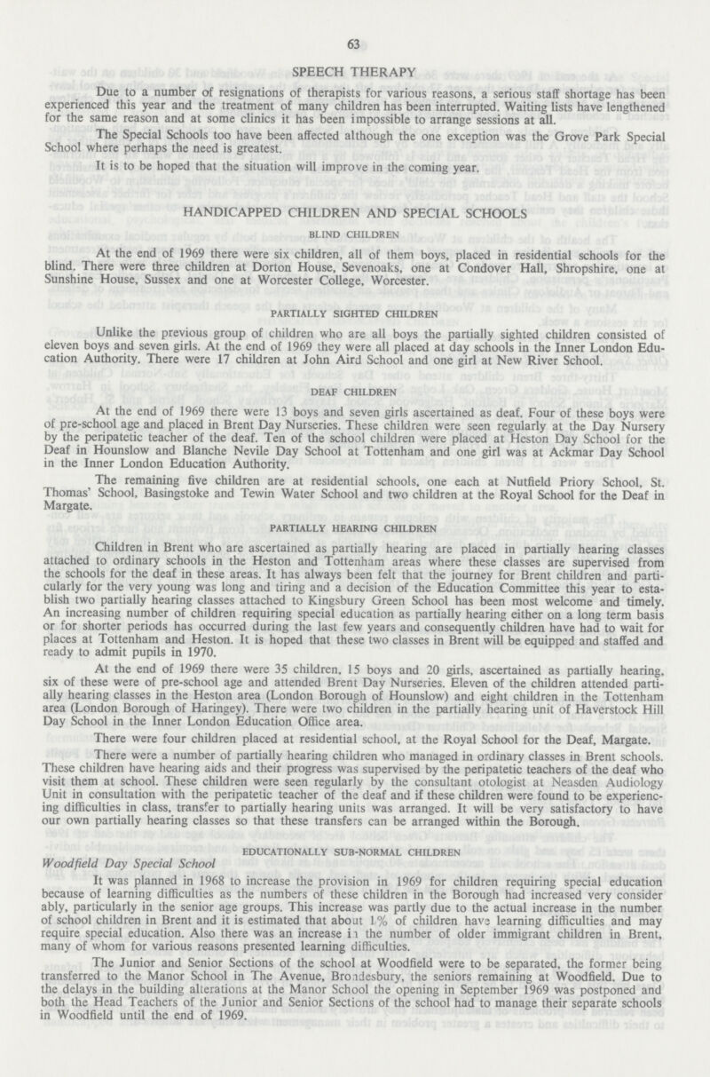 63 SPEECH THERAPY Due to a number of resignations of therapists for various reasons, a serious staff shortage has been experienced this year and the treatment of many children has been interrupted. Waiting lists have lengthened for the same reason and at some clinics it has been impossible to arrange sessions at all. The Special Schools too have been affected although the one exception was the Grove Park Special School where perhaps the need is greatest. It is to be hoped that the situation will improve in the coming year. HANDICAPPED CHILDREN AND SPECIAL SCHOOLS blind children At the end of 1969 there were six children, all of them boys, placed in residential schools for the blind. There were three children at Dorton House, Sevenoaks, one at Condover Hall, Shropshire, one at Sunshine House, Sussex and one at Worcester College, Worcester. partially sighted children Unlike the previous group of children who are all boys the partially sighted children consisted of eleven boys and seven girls. At the end of 1969 they were all placed at day schools in the Inner London Edu cation Authority. There were 17 children at John Aird School and one girl at New River School. deaf children At the end of 1969 there were 13 boys and seven girls ascertained as deaf. Four of these boys were of pre-school age and placed in Brent Day Nurseries. These children were seen regularly at the Day Nursery by the peripatetic teacher of the deaf. Ten of the school children were placed at Heston Day School for the Deaf in Hounslow and Blanche Nevile Day School at Tottenham and one girl was at Ackmar Day School in the Inner London Education Authority. The remaining five children are at residential schools, one each at Nuffield Priory School, St. Thomas' School, Basingstoke and Tewin Water School and two children at the Royal School for the Deaf in Margate. partially hearing children Children in Brent who are ascertained as partially hearing are placed in partially hearing classes attached to ordinary schools in the Heston and Tottenham areas where these classes are supervised from the schools for the deaf in these areas. It has always been felt that the journey for Brent children and parti cularly for the very young was long and tiring and a decision of the Education Committee this year to esta blish two partially hearing classes attached to Kingsbury Green School has been most welcome and timely. An increasing number of children requiring special education as partially hearing either on a long term basis or for shorter periods has occurred during the last few years and consequendy children have had to wait for places at Tottenham and Heston. It is hoped that these two classes in Brent will be equipped and staffed and ready to admit pupils in 1970. At the end of 1969 there were 35 children, 15 boys and 20 girls, ascertained as partially hearing, six of these were of pre-school age and attended Brent Day Nurseries. Eleven of the children attended parti ally hearing classes in the Heston area (London Borough of Hounslow) and eight children in the Tottenham area (London Borough of Haringey). There were two children in the partially hearing unit of Haverstock Hill Day School in the Inner London Education Office area. There were four children placed at residential school, at the Royal School for the Deaf, Margate. There were a number of partially hearing children who managed in ordinary classes in Brent schools. These children have hearing aids and their progress was supervised by the peripatetic teachers of the deaf who visit them at school. These children were seen regularly by the consultant otologist at Neasden Audiology Unit in consultation with the peripatetic teacher of the deaf and if these children were found to be experienc ing difficulties in class, transfer to partially hearing units was arranged. It will be very satisfactory to have our own partially hearing classes so that these transfers can be arranged within the Borough. educationally sub-normal children Woodfield Day Special School It was planned in 1968 to increase the provision in 1969 for children requiring special education because of learning difficulties as the numbers of these children in the Borough had increased very consider ably, particularly in the senior age groups. This increase was partly due to the actual increase in the number of school children in Brent and it is estimated that about L% of children havs learning difficulties and may require special education. Also there was an increase ii the number of older immigrant children in Brent, many of whom for various reasons presented learning difficulties. The Junior and Senior Sections of the school at Woodfield were to be separated, the former being transferred to the Manor School in The Avenue, Broidesbury, the seniors remaining at Woodfield. Due to the delays in the building alterations at the Manor School the opening in September 1969 was postponed and both the Head Teachers of the Junior and Senior Sections of the school had to manage their separate schools in Woodfield until the end of 1969.