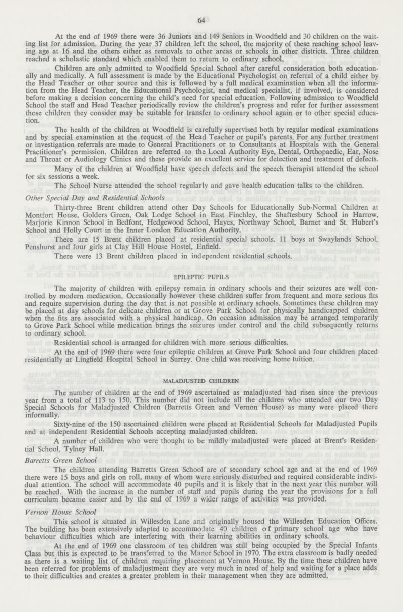 64 At the end of 1969 there were 36 Juniors and 149 Seniors in Woodfield and 30 children on the wait ing list for admission. During the year 37 children left the school, the majority of these reaching school leav ing age at 16 and the others either as removals to other areas or schools in other districts. Three children reached a scholastic standard which enabled them to return to ordinary school. Children are only admitted to Woodfield Special School after careful consideration both education ally and medically. A full assessment is made by the Educational Psychologist on referral of a child either by the Head Teacher or other source and this is followed by a full medical examination when all the informa tion from the Head Teacher, the Educational Psychologist, and medical specialist, if involved, is considered before making a decision concerning the child's need for special education. Following admission to Woodfield School the staff and Head Teacher periodically review the children's progress and refer for further assessment those children they consider may be suitable for transfer to ordinary school again or to other special educa tion. The health of the children at Woodfield is carefully supervised both by regular medical examinations and by special examination at the request of the Head Teacher or pupil's parents. For any further treatment or investigation referrals are made to General Practitioners or to Consultants at Hospitals with the General Practitioner's permission. Children are referred to the Local Authority Eye, Dental, Orthopaedic, Ear, Nose and Throat or Audiology Clinics and these provide an excellent service for detection and treatment of defects. Many of the children at Woodfield have speech defects and the speech therapist attended the school for six sessions a week. The School Nurse attended the school regularly and gave health education talks to the children. Other Special Day and Residential Schools Thirty-three Brent children attend other Day Schools for Educationally Sub-Normal Children at Montfort House, Golders Green, Oak Lodge School in East Finchley, the Shaftesbury School in Harrow, Marjorie Kinnon School in Bedfont, Hedgewood School, Hayes, Northway School, Barnet and St. Hubert's School and Holly Court in the Inner London Education Authority. There are 15 Brent children placed at residential special schools, 11 boys at Swaylands School. Penshurst and four girls at Clay Hill House Hostel, Enfield. There were 13 Brent children placed in independent residential schools. epileptic pupils The majority of children with epilepsy remain in ordinary schools and their seizures are well con trolled by modern medication. Occasionally however these children suffer from frequent and more serious fits and require supervision during the day that is not possible at ordinary schools. Sometimes these children may be placed at day schools for delicate children or at Grove Park School for physically handicapped children when the fits are associated with a physical handicap. On occasion admission may be arranged temporarily to Grove Park School while medication brings the seizures under control and the child subsequently returns to ordinary school. Residential school is arranged for children with more serious difficulties. At the end of 1969 there were four epileptic children at Grove Park School and four children placed residentially at Lingfield Hospital School in Surrey. One child was receiving home tuition. maladjusted children The number of children at the end of 1969 ascertained as maladjusted had risen since the previous year from a total of 113 to 150, This number did not include all the children who attended our two Day Special Schools for Maladjusted Children (Barretts Green and Vernon House) as many were placed there informally. Sixty-nine of the 150 ascertained children were placed at Residential Schools for Maladjusted Pupils and at independent Residential Schools accepting maladjusted children. A number of children who were thought to be mildly maladjusted were placed at Brent's Residen tial School, Tylney Hall. Barretts Green School The children attending Barretts Green School are of secondary school age and at the end of 1969 there were 15 boys and girls on roll, many of whom were seriously disturbed and required considerable indivi dual attention. The school will accommodate 40 pupils and it is likely that in the next year this number will be reached. With the increase in the number of staff and pupils during the year the provisions for a full curriculum became easier and by the end of 1969 a wider range of activities was provided. Vernon House School This school is situated in Willesden Lane and originally housed the Willesden Education Offices. The building has been extensively adapted to accommodate 40 children o f primary school age who have behaviour difficulties which are interfering with their learning abilities in ordinary schools. At the end of 1969 one classroom of ten children was still being occupied by the Special Infants Class but this is expected to be transferred to the Manor School in 1970. The extra classroom is badly needed as there is a waiting list of children requiring placement at Vernon House. By the time these children have been referred for problems of maladjustment they are very much in need of help and waiting for a place adds to their difficulties and creates a greater problem in their management when they are admitted.