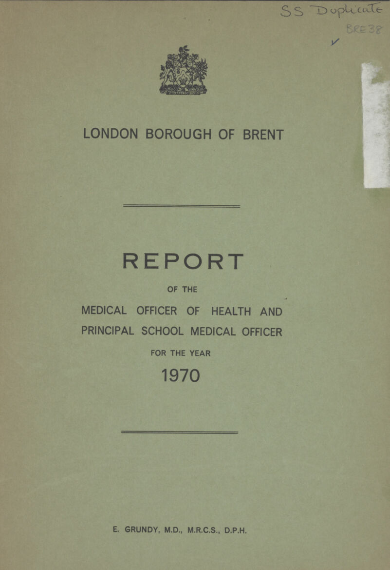 SS Duplicate BRE 38 LONDON BOROUGH OF BRENT REPORT OF THE MEDICAL OFFICER OF HEALTH AND PRINCIPAL SCHOOL MEDICAL OFFICER FOR THE YEAR 1970 E. GRUNDY, M.D., M.R.C.S., D.P.H.