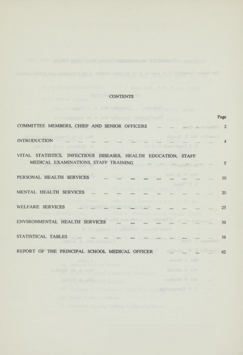 CONTENTS Page COMMITTEE MEMBERS. CHIEF AND SENIOR OFFICERS 2 INTRODUCTION 4 VITAL STATISTICS, INFECTIOUS DISEASES. HEALTH EDUCATION. STAFF MEDICAL EXAMINATIONS, STAFF TRAINING 5 PERSONAL HEALTH SERVICES 10 MENTAL HEALTH SERVICES 20 WELFARE SERVICES 25 ENVIRONMENTAL HEALTH SERVICES 30 STATISTICAL TABLES 36 REPORT OF THE PRINCIPAL SCHOOL MEDICAL OFFICER 62