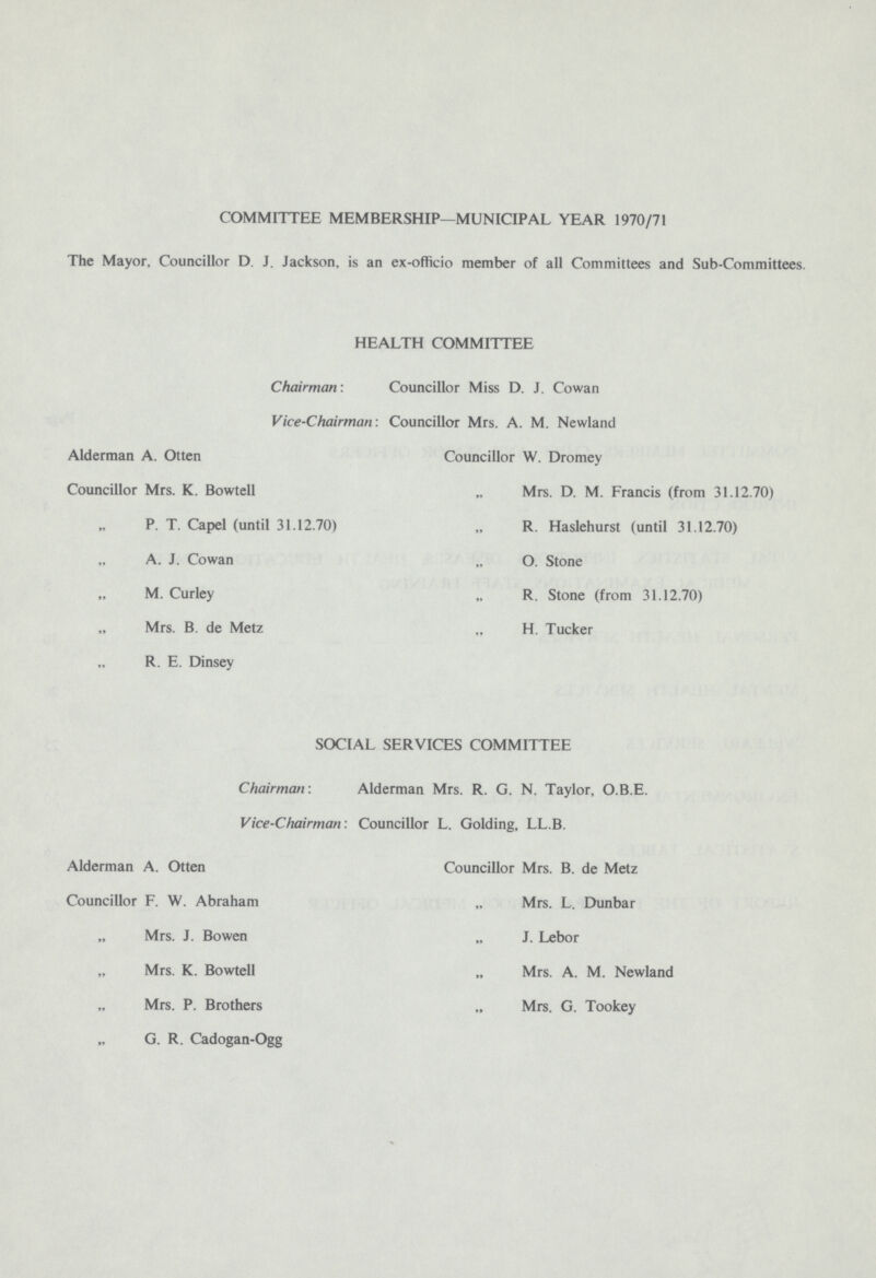 COMMITTEE MEMBERSHIP—MUNICIPAL YEAR 1970/71 The Mayor, Councillor D. J. Jackson, is an ex-officio member of all Committees and Sub-Committees. HEALTH COMMITTEE Chairman: Councillor Miss D. J. Cowan Vice-Chairman: Councillor Mrs. A. M. Newland Alderman A. Otten Councillor Mrs. K. Bowtell „ P. T. Capel (until 31.12.70) „ A. J. Cowan „ M. Curley „ Mrs. B. de Metz „ R. E. Dinsey Councillor W. Dromey „ Mrs. D. M. Francis (from 31.12.70) „ R. Haslehurst (until 31.12.70) „ O. Stone „ R. Stone (from 31.12.70) „ H. Tucker SOCIAL SERVICES COMMITTEE Chairman: Alderman Mrs. R. G. N. Taylor, O.B.E. Vice-Chairman : Councillor L. Golding, LL.B. Alderman A. Otten Councillor F. W. Abraham „ Mrs. J. Bowen „ Mrs. K. Bowtell „ Mrs. P. Brothers „ G. R. Cadogan-Ogg Councillor Mrs. B. de Metz „ Mrs. L. Dunbar „ J. Lebor „ Mrs. A. M. Newland „ Mrs. G. Tookey