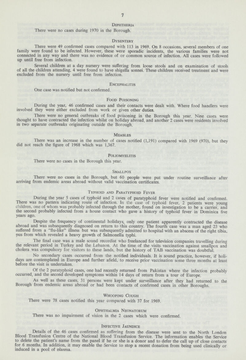 7 Diphtheria There were no cases during 1970 in the Borough. Dysentery There were 49 confirmed cases compared with 113 in 1969. On 8 occasions, several members of one family were found to be infected. However, these were sporadic incidents, the various families were not connected in any way and there was no evidence of or common source of infection. All cases were followed up until free from infection. Several children at a day nursery were suffering from loose stools and on examination of stools of all the children attending, 4 were found to have shigella sonnei. These children received treatment and were excluded from the nursery until free from infection. Encephalitis One case was notified but not confirmed. Food Poisoning During the year, 46 confirmed cases and their contacts were dealt with. Where food handlers were involved they were either excluded from work or given other duties. There were no general outbreaks of food poisoning in the Borough this year. Nine cases were thought to have contracted the infection whilst on holiday abroad, and another 2 cases were residents involved in two separate outbreaks originating outside the Borough. Measles There was an increase in the number of cases notified (1,191) compared with 1969 (970), but they did not reach the figure of 1968 which was 1,367. Poliomyelitis There were no cases in the Borough this year. Smallpox There were no cases in the Borough, but 60 people were put under routine surveillance after arriving from endemic areas abroad without valid vaccination certificates. Typhoid and Paratyphoid Fever During the year 5 cases of typhoid and 2 cases of paratyphoid fever were notified and confirmed. There was no pattern indicating route of infection. In the case of typhoid fever, 2 patients were young children, one of whom was probably infected through the mother, found on investigation to be a carrier, and the second probably infected from a house contact who gave a history of typhoid fever in Dominica five years ago. Despite the frequency of continental holidays, only one patient apparently contracted the disease abroad and was subsequently diagnosed on return to this country. The fourth case was a man aged 23 who suffered from a flu-like illness but was subsequently admitted to hospital with an abscess of the right tibia, pus from which revealed a heavy growth of Salmonella typhi. The final case was a male sound recordist who freelanced for television companies travelling during the relevant period in Turkey and the Lebanon. At the time of the visits vaccination against smallpox and cholera was compulsory for visitors to these lands, but the history of TAB vaccination was doubtful. No secondary cases occurred from the notified individuals. It is sound practice, however, if holi days are contemplated in Europe and further afield, to receive prior vaccination some three months at least before the visit is undertaken. Of the 2 paratyphoid cases, one had recently returned from Pakistan where the infection probably occurred, and the second developed symptoms within 14 days of return from a tour of Europe. As well as these cases, 31 persons were kept under surveillance after they had returned to the Borough from endemic areas abroad or had been contacts of confirmed cases in other Boroughs. Whooping Cough There were 78 cases notified this year compared with 37 for 1969. Ophthalmia Neonatorum There was no impairment of vision in the 2 cases which were confirmed. Infective Jaundice Details of the 46 cases confirmed as suffering from the disease were sent to the North London Blood Transfusion Centre of the National Blood Transfusion Service. The information enables the Service to delete the patient's name from the panel if he or she is a donor and to defer the call up of close contacts for 6 months. In addition, it may enable the Service to stop a recent donation from being used clinically or induced in a pool of plasma.