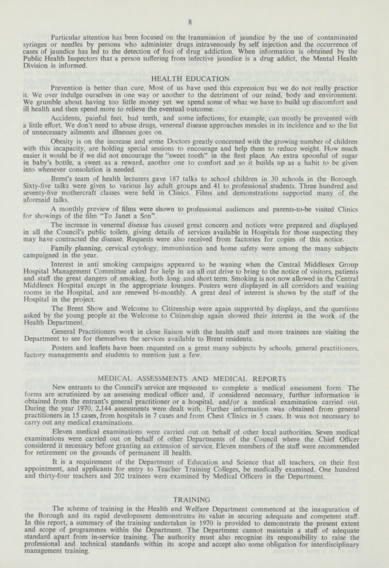 8 Particular attention has been focused on the transmission of jaundice by the use of contaminated syringes or needles by persons who administer drugs intravenously by self injection and the occurrence of cases of jaundice has led to the detection of foci of drug addiction. When information is obtained by the Public Health Inspectors that a person suffering from infective jaundice is a drug addict, the Mental Health Division is informed. HEALTH EDUCATION Prevention is better than cure. Most of us have used this expression but we do not really practice it. We over indulge ourselves in one way or another to the detriment of our mind, body and environment. We grumble about having too little money yet we spend some of what we have to build up discomfort and ill health and then spend more to relieve the eventual outcome. Accidents, painful feet, bad teeth, and some infections, for example, can mostly be prevented with a little effort. We don't need to abuse drugs, venereal disease approaches measles in its incidence and so the list of unnecessary ailments and illnesses goes on. Obesity is on the increase and some Doctors greatly concerned with the growing number of children with this incapacity, are holding special sessions to encourage and help them to reduce weight. How much easier it would be if we did not encourage the sweet tooth in the first place. An extra spoonful of sugar in baby's bottle, a sweet as a reward, another one to comfort and so it builds up as a habit to be given into whenever consolation is needed. Brent's team of health lecturers gave 187 talks to school children in 30 schools in the Borough. Sixty-five talks were given to various lay adult groups and 41 to professional students. Three hundred and seventy-five mothercraft classes were held in Clinics. Films and demonstrations supported many of the aforesaid talks. A monthly preview of films were shown to professional audiences and parents-to-be visited Clinics for showings of the film To Janet a Son. The increase in venereal disease has caused great concern and notices were prepared and displayed in all the Council's public toilets, giving details of services available in Hospitals for those suspecting they may have contracted the disease. Requests were also received from factories for copies of this notice. Family planning, cervical cytology, immunisation and home safety were among the many subjects campaigned in the year. Interest in anti smoking campaigns appeared to be waning when the Central Middlesex Group Hospital Management Committee asked for help in an all out drive to bring to the notice of visitors, patients and staff the great dangers of smoking, both long and short term. Smoking is not now allowed in the Central Middlesex Hospital except in the appropriate lounges. Posters were displayed in all corridors and waiting rooms in the Hospital, and are renewed bi-monthly. A great deal of interest is shown by the staff of the Hospital in the project. The Brent Show and Welcome to Citizenship were again supported by displays, and the questions asked by the young people at the Welcome to Citizenship again showed their interest in the work of the Health Department. General Practitioners work in close liaison with the health staff and more trainees are visiting the Department to see for themselves the services available to Brent residents. Posters and leaflets have been requested on a great many subjects by schools, general practitioners, factory managements and students to mention just a few. MEDICAL ASSESSMENTS AND MEDICAL REPORTS New entrants to the Council's service are requested to complete a medical assessment form. The forms are scrutinized by an assessing medical officer and, if considered necessary, further information is obtained from the entrant's general practitioner or a hospital, and/or a medical examination carried out. During the year 1970, 2,144 assessments were dealt with. Further information was obtained from general practitioners in 15 cases, from hospitals in 7 cases and from Chest Clinics in 5 cases. It was not necessary to carry out any medical examinations. Eleven medical examinations were carried out on behalf of other local authorities. Seven medical examinations were carried out on behalf of other Departments of the Council where the Chief Officer considered it necessary before granting an extension of service. Eleven members of the staff were recommended for retirement on the grounds of permanent ill health. It is a requirement of the Department of Education and Science that all teachers, on their first appointment, and applicants for entry to Teacher Training Colleges, be medically examined. One hundred and thirty-four teachers and 202 trainees were examined by Medical Officers in the Department. TRAINING The scheme of training in the Health and Welfare Department commenced at the inauguration of the Borough and its rapid development demonstrates its value in securing adequate and competent staff. In this report, a summary of the training undertaken in 1970 is provided to demonstrate the present extent and scope of programmes within the Department. The Department cannot maintain a staff of adequate standard apart from in-service training. The authority must also recognise its responsibility to raise the professional and technical standards within its scope and accept also some obligation for interdisciplinary management training.