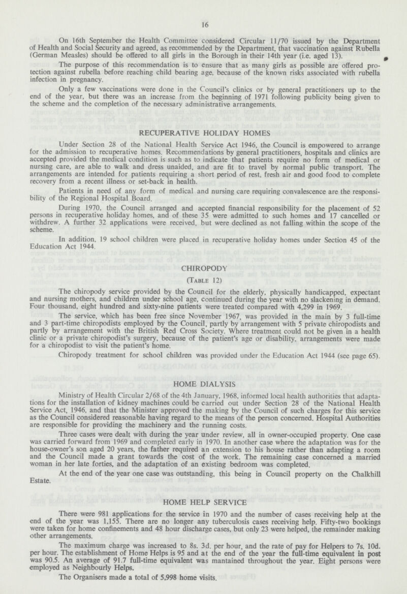 16 On 16th September the Health Committee considered Circular 11/70 issued by the Department of Health and Social Security and agreed, as recommended by the Department, that vaccination against Rubella (German Measles) should be offered to all girls in the Borough in their 14th year (i.e. aged 13). The purpose of this recommendation is to ensure that as many girls as possible are offered pro tection against rubella before reaching child bearing age, because of the known risks associated with rubella infection in pregnancy. Only a few vaccinations were done in the Council's clinics or by general practitioners up to the end of the year, but there was an increase from the beginning of 1971 following publicity being given to the scheme and the completion of the necessary administrative arrangements. RECUPERATIVE HOLIDAY HOMES Under Section 28 of the National Health Service Act 1946, the Council is empowered to arrange for the admission to recuperative homes. Recommendations by general practitioners, hospitals and clinics are accepted provided the medical condition is such as to indicate that patients require no form of medical or nursing care, are able to walk and dress unaided, and are fit to travel by normal public transport. The arrangements are intended for patients requiring a short period of rest, fresh air and good food to complete recovery from a recent illness or set-back in health. Patients in need of any form of medical and nursing care requiring convalescence are the responsi bility of the Regional Hospital Board. During 1970, the Council arranged and accepted financial responsibility for the placement of 52 persons in recuperative holiday homes, and of these 35 were admitted to such homes and 17 cancelled or withdrew. A further 32 applications were received, but were declined as not falling within the scope of the scheme. In addition, 19 school children were placed in recuperative holiday homes under Section 45 of the Education Act 1944. CHIROPODY (Table 12) The chiropody service provided by the Council for the elderly, physically handicapped, expectant and nursing mothers, and children under school age, continued during the year with no slackening in demand. Four thousand, eight hundred and sixty-nine patients were treated compared with 4,299 in 1969. The service, which has been free since November 1967, was provided in the main by 3 full-time and 3 part-time chiropodists employed by the Council, partly by arrangement with 5 private chiropodists and partly by arrangement with the British Red Cross Society. Where treatment could not be given in a health clinic or a private chiropodist's surgery, because of the patient's age or disability, arrangements were made for a chiropodist to visit the patient's home. Chiropody treatment for school children was provided under the Education Act 1944 (see page 65). HOME DIALYSIS Ministry of Health Circular 2/68 of the 4th January, 1968, informed local health authorities that adapta tions for the installation of kidney machines could be carried out under Section 28 of the National Health Service Act, 1946, and that the Minister approved the making by the Council of such charges for this service as the Council considered reasonable having regard to the means of the person concerned. Hospital Authorities are responsible for providing the machinery and the running costs. Three cases were dealt with during the year under review, all in owner-occupied property. One case was carried forward from 1969 and completed early in 1970. In another case where the adaptation was for the house-owner's son aged 20 years, the father required an extension to his house rather than adapting a room and the Council made a grant towards the cost of the work. The remaining case concerned a married woman in her late forties, and the adaptation of an existing bedroom was completed. At the end of the year one case was outstanding, this being in Council property on the Chalkhill Estate. HOME HELP SERVICE There were 981 applications for the service in 1970 and the number of cases receiving help at the end of the year was 1,155. There are no longer any tuberculosis cases receiving help. Fifty-two bookings were taken for home confinements and 48 hour discharge cases, but only 23 were helped, the remainder making other arrangements. The maximum charge was increased to 8s. 3d. per hour, and the rate of pay for Helpers to 7s. 10d. per hour. The establishment of Home Helps is 95 and at the end of the year the full-time equivalent in post was 90.5. An average of 91.7 full-time equivalent was mantained throughout the year. Eight persons were employed as Neighbourly Helps. The Organisers made a total of 5,998 home visits.