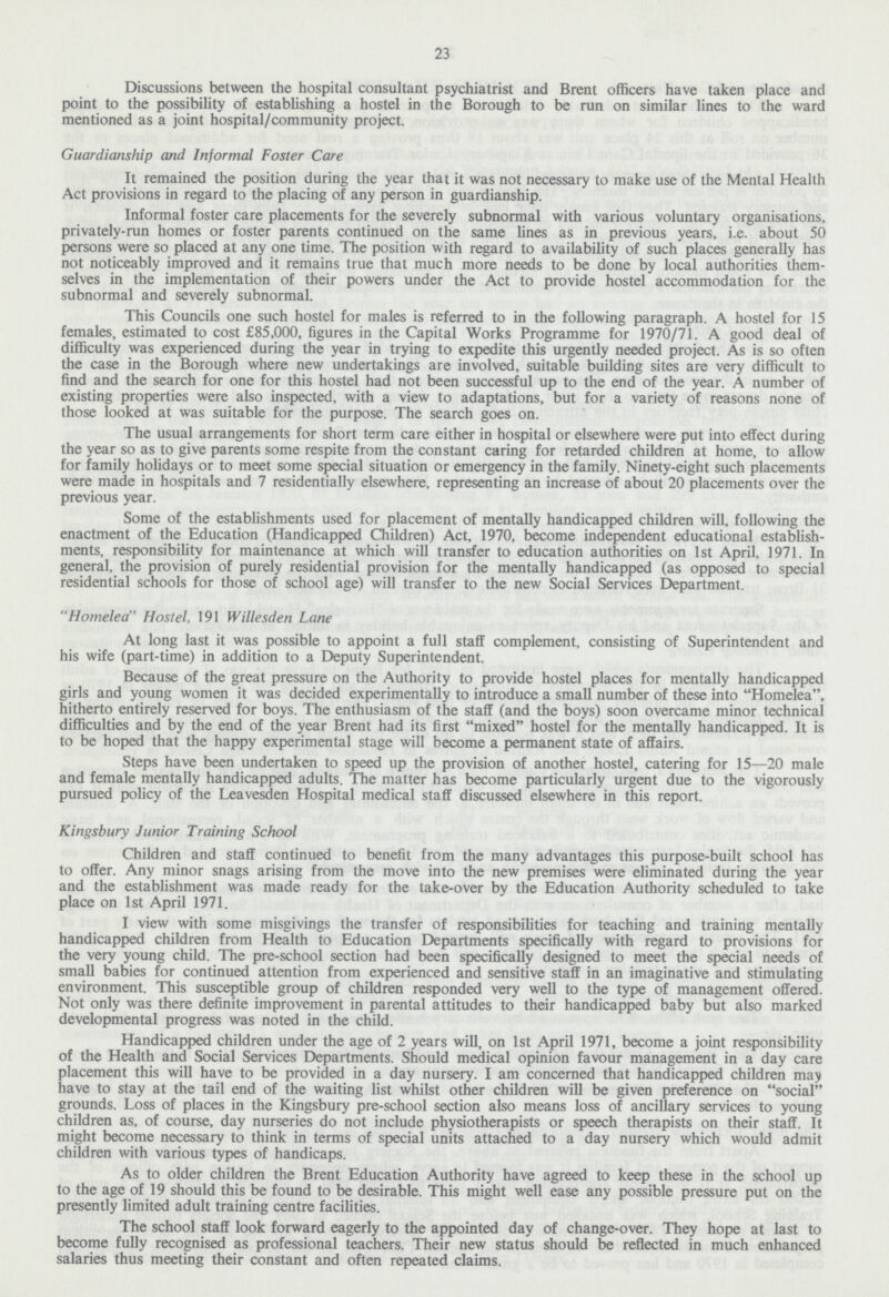 23 Discussions between the hospital consultant psychiatrist and Brent officers have taken place and point to the possibility of establishing a hostel in the Borough to be run on similar lines to the ward mentioned as a joint hospital/community project. Guardianship and Informal Foster Care It remained the position during the year that it was not necessary to make use of the Mental Health Act provisions in regard to the placing of any person in guardianship. Informal foster care placements for the severely subnormal with various voluntary organisations, privately-run homes or foster parents continued on the same lines as in previous years, i.e. about 50 persons were so placed at any one time. The position with regard to availability of such places generally has not noticeably improved and it remains true that much more needs to be done by local authorities them selves in the implementation of their powers under the Act to provide hostel accommodation for the subnormal and severely subnormal. This Councils one such hostel for males is referred to in the following paragraph. A hostel for 15 females, estimated to cost £85,000, figures in the Capital Works Programme for 1970/71. A good deal of difficulty was experienced during the year in trying to expedite this urgently needed project. As is so often the case in the Borough where new undertakings are involved, suitable building sites are very difficult to find and the search for one for this hostel had not been successful up to the end of the year. A number of existing properties were also inspected, with a view to adaptations, but for a variety of reasons none of those looked at was suitable for the purpose. The search goes on. The usual arrangements for short term care either in hospital or elsewhere were put into effect during the year so as to give parents some respite from the constant caring for retarded children at home, to allow for family holidays or to meet some special situation or emergency in the family. Ninety-eight such placements were made in hospitals and 7 residentially elsewhere, representing an increase of about 20 placements over the previous year. Some of the establishments used for placement of mentally handicapped children will, following the enactment of the Education (Handicapped Children) Act, 1970, become independent educational establish ments, responsibility for maintenance at which will transfer to education authorities on 1st April, 1971. In general, the provision of purely residential provision for the mentally handicapped (as opposed to special residential schools for those of school age) will transfer to the new Social Services Department. Homelea Hostel, 191 Willesden Lane At long last it was possible to appoint a full staff complement, consisting of Superintendent and his wife (part-time) in addition to a Deputy Superintendent. Because of the great pressure on the Authority to provide hostel places for mentally handicapped girls and young women it was decided experimentally to introduce a small number of these into Homelea, hitherto entirely reserved for boys. The enthusiasm of the staff (and the boys) soon overcame minor technical difficulties and by the end of the year Brent had its first mixed hostel for the mentally handicapped. It is to be hoped that the happy experimental stage will become a permanent state of affairs. Steps have been undertaken to speed up the provision of another hostel, catering for 15—20 male and female mentally handicapped adults. The matter has become particularly urgent due to the vigorously pursued policy of the Leavesden Hospital medical staff discussed elsewhere in this report. Kingsbury Junior Training School Children and staff continued to benefit from the many advantages this purpose-built school has to offer. Any minor snags arising from the move into the new premises were eliminated during the year and the establishment was made ready for the take-over by the Education Authority scheduled to take place on 1st April 1971. I view with some misgivings the transfer of responsibilities for teaching and training mentally handicapped children from Health to Education Departments specifically with regard to provisions for the very young child. The pre-school section had been specifically designed to meet the special needs of small babies for continued attention from experienced and sensitive staff in an imaginative and stimulating environment. This susceptible group of children responded very well to the type of management offered. Not only was there definite improvement in parental attitudes to their handicapped baby but also marked developmental progress was noted in the child. Handicapped children under the age of 2 years will, on 1st April 1971, become a joint responsibility of the Health and Social Services Departments. Should medical opinion favour management in a day care placement this will have to be provided in a day nursery. I am concerned that handicapped children may have to stay at the tail end of the waiting list whilst other children will be given preference on social grounds. Loss of places in the Kingsbury pre-school section also means loss of ancillary services to young children as, of course, day nurseries do not include physiotherapists or speech therapists on their staff. It might become necessary to think in terms of special units attached to a day nursery which would admit children with various types of handicaps. As to older children the Brent Education Authority have agreed to keep these in the school up to the age of 19 should this be found to be desirable. This might well ease any possible pressure put on the presently limited adult training centre facilities. The school staff look forward eagerly to the appointed day of change-over. They hope at last to become fully recognised as professional teachers. Their new status should be reflected in much enhanced salaries thus meeting their constant and often repeated claims.