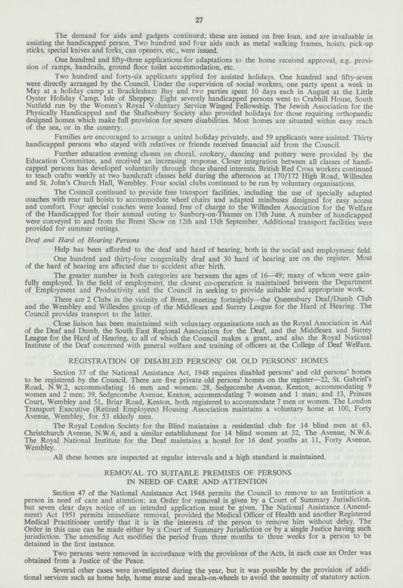 27 The demand for aids and gadgets continued; these are issued on free loan, and are invaluable in assisting the handicapped person. Two hundred and four aids such as metal walking frames, hoists, pick-up sticks, special knives and forks, can openers, etc., were issued. One hundred and fifty-three applications for adaptations to the home received approval, e.g. provi sion of ramps, handrails, ground floor toilet accommodation, etc. Two hundred and forty-six applicants applied for assisted holidays. One hundred and fifty-seven were directly arranged by the Council. Under the supervision of social workers, one party spent a week in May at a holiday camp at Bracklesham Bay and two parties spent 10 days each in August at the Little Oyster Holiday Camp, Isle of Sheppey. Eight severely handicapped persons went to Crabhill House, South Nuffield run by the Women's Royal Voluntary Service Winged Fellowship. The Jewish Association for the Physically Handicapped and the Shaftesbury Society also provided holidays for those requiring orthopaedic designed homes which make full provision for severe disabilities. Most homes are situated within easy reach of the sea, or in the country. Families are encouraged to arrange a united holiday privately, and 59 applicants were assisted. Thirty handicapped persons who stayed with relatives or friends received financial aid from the Council. Further education evening classes on choral, cookery, dancing and pottery were provided by the Education Committee, and received an increasing response. Closer integration between all classes of handi capped persons has developed voluntarily through these shared interests. British Red Cross workers continued to teach crafts weekly at two handcraft classes held during the afternoon at 170/172 High Road, Willesden and St. John's Church Hall, Wembley. Four social clubs continued to be run by voluntary organisations. The Council continued to provide free transport facilities, including the use of specially adapted coaches with rear tail hoists to accommodate wheel chairs and adapted minibuses designed for easy access and comfort. Four special coaches were loaned free of charge to the Willesden Association for the Welfare of the Handicapped for their annual outing to Sunbury-on-Thames on 13th June. A number of handicapped were conveyed to and from the Brent Show on 12th and 13th September. Additional transport facilities were provided for summer outings. Deaf and Hard of Hearing Persons Help has been afforded to the deaf and hard of hearing, both in the social and employment field. One hundred and thirty-four congenitally deaf and 30 hard of hearing are on the register. Most of the hard of hearing are affected due to accident after birth. The greater number in both categories are between the ages of 16-49; many of whom were gain fully employed. In the field of employment, the closest co-operation is maintained between the Department of Employment and Productivity and the Council in seeking to provide suitable and appropriate work. There are 2 Clubs in the vicinity of Brent, meeting fortnightly—the Queensbury Deaf/Dumb Club and the Wembley and Willesden group of the Middlesex and Surrey League for the Hard of Hearing. The Council provides transport to the latter. Close liaison has been maintained with voluntary organisations such as the Royal Association in Aid of the Deaf and Dumb, the South East Regional Association for the Deaf, and the Middlesex and Surrey League for the Hard of Hearing, to all of which the Council makes a grant, and also the Royal National Institute of the Deaf concerned with general welfare and training of officers at the College of Deaf Welfare. REGISTRATION OF DISABLED PERSONS' OR OLD PERSONS' HOMES Section 37 of the National Assistance Act, 1948 requires disabled persons' and old persons' homes to be registered by the Council. There are five private old persons' homes on the register—22, St. Gabriel's Road, N.W.2, accommodating 16 men and women; 28, Sedgecombe Avenue, Kenton, accommodating 9 women and 2 men; 39, Sedgecombe Avenue, Kenton, accommodating 7 women and 1 man; and 13, Princes Court, Wembley and 51, Briar Road, Kenton, both registered to accommodate 7 men or women. The London Transport Executive (Retired Employees) Housing Association maintains a voluntary home at 100, Forty Avenue, Wembley, for 53 elderly men. The Royal London Society for the Blind maintains a residential club for 14 blind men at 63, Christchurch Avenue, N.W.6, and a similar establishment for 14 blind women at 32, The Avenue, N.W.6. The Royal National Institute for the Deaf maintains a hostel for 16 deaf youths at 11, Forty Avenue, Wembley. All these homes are inspected at regular intervals and a high standard is maintained. REMOVAL TO SUITABLE PREMISES OF PERSONS IN NEED OF CARE AND ATTENTION Section 47 of the National Assistance Act 1948 permits the Council to remove to an Institution a person in need of care and attention; an Order for removal is given by a Court of Summary Jurisdiction, but seven clear days notice of an intended application must be given. The National Assistance (Amend ment) Act 1951 permits immediate removal, provided the Medical Officer of Health and another Registered Medical Practitioner certify that it is in the interests of the person to remove him without delay. The Order in this case can be made either by a Court of Summary Jurisdiction or by a single Justice having such jurisdiction. The amending Act modifies the period from three months to three weeks for a person to be detained in the first instance. Two persons were removed in accordance with the provisions of the Acts, in each case an Order was obtained from a Justice of the Peace. Several other cases were investigated during the year, but it was possible by the provision of addi tional services such as home help, home nurse and meals-on-wheels to avoid the necessity of statutory action.