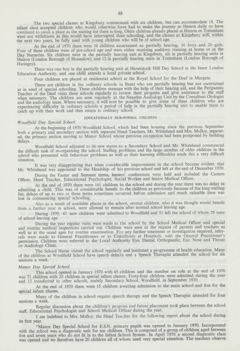 68 The two special classes at Kingsbury commenced with six children, but can accommodate 18. The infant class accepted children who would otherwise have had to make the journey to Heston daily or have continued to await a place as the waiting list there is long. Older children already placed at Heston or Tottenham were not withdrawn as this would have interrupted their schooling, and the classes at Kingsbury will, within the next two years, be fully used with young children who will be of school age. At the end of 1970 there were 36 children ascertained as partially hearing, 16 boys and 20 girls. Four of these children were of pre-school age and were either receiving auditory training at home or in the Day Nurseries. Six children were in the partially hearing unit at Kingsbury, six in partially hearing units in Heston (London Borough of Hounslow), and 12 in partially hearing units in Tottenham (London Borough of Haringey). There was one boy in the partially hearing unit at Haverstock Hill Day School in the Inner London Education Authority, and one child attends a local private school. Four children are placed at residential school at the Royal School for the Deaf in Margate. There are children in the ordinary schools in Brent who are partially hearing but not ascertained as in need of special schooling. These children manage with the help of their hearing aid, and the Peripatetic Teacher of the Deaf visits these schools regularly to review their progress and give assistance to the staff when necessary. The children are seen regularly at the Neasden Audiology Unit by the Consultant Otologist and the audiology team. Where necessary, it will now be possible to give some of these children who are experiencing difficulty in ordinary schools a period of help in the partially hearing unit to enable them to catch up with their work and then return to ordinary school. EDUCATIONALLY SUB-NORMAL CHILDREN Woodfield Day Special School At the beginning of 1970 Woodfield School, which had been housing since the previous September both a primary and secondary section with separate Head Teachers, Mr. Whitehead and Mrs. Molloy, separat ed, the primary section moving to Manor School whose previous occupation had been postponed by building delays. Woodfield School adjusted to its new status as a Secondary School and Mr. Whitehead commenced the difficult task of re-organising the school. Staffing problems and the large number of older children in the school who presented with behaviour problems as well as their learning difficulties made this a very difficult situation. It was very disappointing that when considerable improvement in the school became evident that Mr. Whitehead was appointed to the Headship of his previous school and left at the end of December 1970. During the Easter and Summer terms, leavers' conferences were held and included the Careers Officer, Head Teacher, Educational Psychologist, Social Worker and Senior Medical Officer. At the end of 1970 there were 161 children in the school and during the year there was no delay in admitting a child. This was of considerable benefit to the children as previously because of the long waiting list, delays of up to two or three terms sometimes occurred before admission and much valuable time was lost in commencing special schooling. Also as a result of available places in the school, several children, who it was thought would benefit from a further year at school, were allowed to remain after normal school leaving age. During 1970, 43 new children were admitted to Woodfield and 51 left the school of whom 29 were of school leaving age. During the year regular visits were made to the school by the School Medical Officer and special and routine medical inspections carried out. Children were seen at the request of parents and teachers as well as at the usual ages for routine examination. For any further treatment or investigation required, refer rals were made to General Practitioners or to Consultants at Hospitals, with the General Practitioner's permission. Children were referred to the Local Authority Eye, Dental, Orthopaedic, Ear, Nose and Throat or Audiology Clinic. The School Nurse visited the school regularly and instituted a programme of health education. Many of the children at Woodfield School have speech defects and a Speech Therapist attended the school for six sessions a week. Manor Day Special School This school opened in January 1970 with 45 children and the number on role at the end of 1970 was 71 children with 20 children in special infant classes. Forty-four children were admitted during the year and 13 transferred to other schools, mainly Secondary School, Woodfield, in September 1970. At the end of 1970 there were 15 children awaiting admission to the main school and five for the special infant classes. Many of the children in school require speech therapy and the Speech Therapist attended for four sessions a week. Regular discussion about the children's progress and future placement took place between the school staff, Educational Psychologist and School Medical Officer during the year. I am indebted to Mrs. Molloy, the Head Teacher for the following report about the school during its first year. Manor Day Special School for E.S.N. primary pupils was opened in January 1970. Incorporated with the school was a diagnostic unit for ten children. This is composed of a group of children aged between five and seven years who do not fit in to the Infant School System. In April 1970 a second diagnostic class was opened and we therefore have 20 children all of whom need very special attention. The teachers observe
