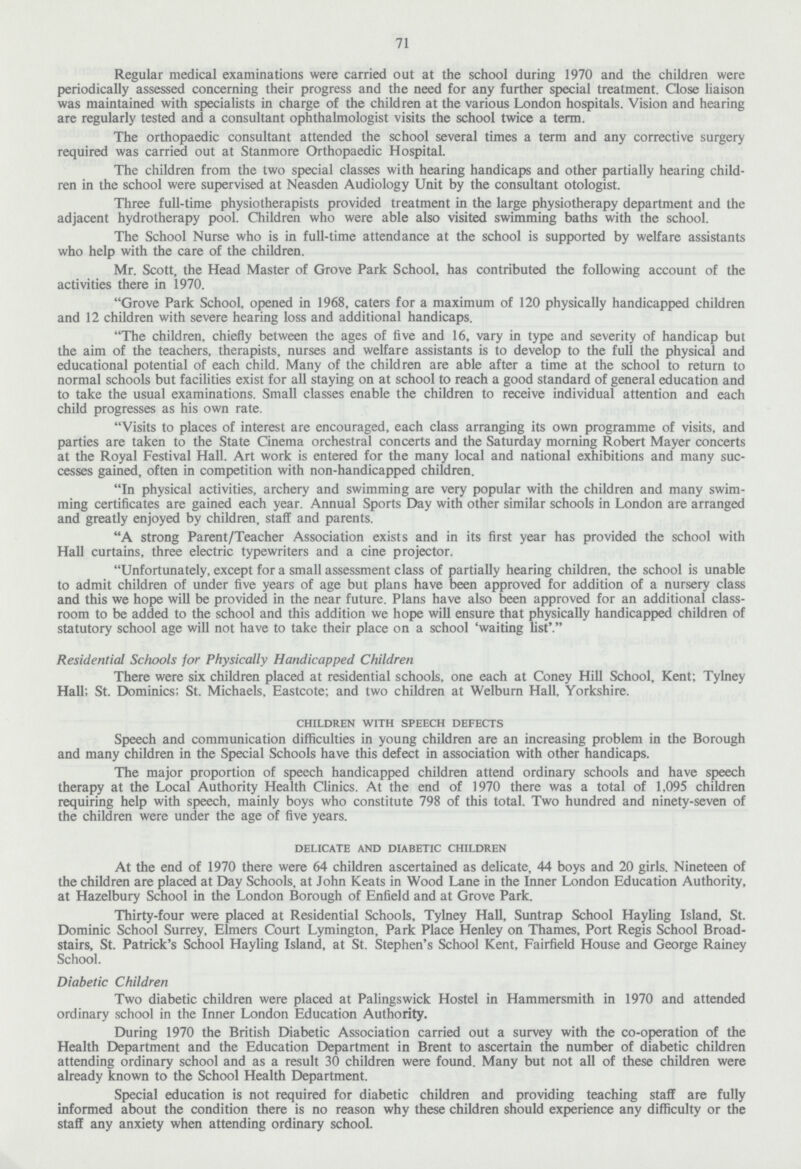 71 Regular medical examinations were carried out at the school during 1970 and the children were periodically assessed concerning their progress and the need for any further special treatment. Close liaison was maintained with specialists in charge of the children at the various London hospitals. Vision and hearing are regularly tested and a consultant ophthalmologist visits the school twice a term. The orthopaedic consultant attended the school several times a term and any corrective surgery required was carried out at Stanmore Orthopaedic Hospital. The children from the two special classes with hearing handicaps and other partially hearing child ren in the school were supervised at Neasden Audiology Unit by the consultant otologist. Three full-time physiotherapists provided treatment in the large physiotherapy department and the adjacent hydrotherapy pool. Children who were able also visited swimming baths with the school. The School Nurse who is in full-time attendance at the school is supported by welfare assistants who help with the care of the children. Mr. Scott, the Head Master of Grove Park School, has contributed the following account of the activities there in 1970. Grove Park School, opened in 1968, caters for a maximum of 120 physically handicapped children and 12 children with severe hearing loss and additional handicaps. The children, chiefly between the ages of five and 16, vary in type and severity of handicap but the aim of the teachers, therapists, nurses and welfare assistants is to develop to the full the physical and educational potential of each child. Many of the children are able after a time at the school to return to normal schools but facilities exist for all staying on at school to reach a good standard of general education and to take the usual examinations. Small classes enable the children to receive individual attention and each child progresses as his own rate. Visits to places of interest are encouraged, each class arranging its own programme of visits, and parties are taken to the State Cinema orchestral concerts and the Saturday morning Robert Mayer concerts at the Royal Festival Hall. Art work is entered for the many local and national exhibitions and many suc cesses gained, often in competition with non-handicapped children. In physical activities, archery and swimming are very popular with the children and many swim ming certificates are gained each year. Annual Sports Day with other similar schools in London are arranged and greatly enjoyed by children, staff and parents. A strong Parent/Teacher Association exists and in its first year has provided the school with Hall curtains, three electric typewriters and a cine projector. Unfortunately, except for a small assessment class of partially hearing children, the school is unable to admit children of under five years of age but plans have been approved for addition of a nursery class and this we hope will be provided in the near future. Plans have also been approved for an additional class room to be added to the school and this addition we hope will ensure that physically handicapped children of statutory school age will not have to take their place on a school 'waiting list'. Residential Schools for Physically Handicapped Children There were six children placed at residential schools, one each at Coney Hill School, Kent; Tylney Hall; St. Dominies; St. Michaels, Eastcote; and two children at Welburn Hall, Yorkshire. CHILDREN WITH SPEECH DEFECTES Speech and communication difficulties in young children are an increasing problem in the Borough and many children in the Special Schools have this defect in association with other handicaps. The major proportion of speech handicapped children attend ordinary schools and have speech therapy at the Local Authority Health Clinics. At the end of 1970 there was a total of 1,095 children requiring help with speech, mainly boys who constitute 798 of this total. Two hundred and ninety-seven of the children were under the age of five years. DELICATE AND DIABETIC CHILDREN At the end of 1970 there were 64 children ascertained as delicate, 44 boys and 20 girls. Nineteen of the children are placed at Day Schools, at John Keats in Wood Lane in the Inner London Education Authority, at Hazelbury School in the London Borough of Enfield and at Grove Park. Thirty-four were placed at Residential Schools, Tylney Hall, Suntrap School Hayling Island, St. Dominic School Surrey, Elmers Court Lymington, Park Place Henley on Thames, Port Regis School Broad stairs, St. Patrick's School Hayling Island, at St. Stephen's School Kent, Fairfield House and George Rainey School. Diabetic Children Two diabetic children were placed at Palingswick Hostel in Hammersmith in 1970 and attended ordinary school in the Inner London Education Authority. During 1970 the British Diabetic Association carried out a survey with the co-operation of the Health Department and the Education Department in Brent to ascertain the number of diabetic children attending ordinary school and as a result 30 children were found. Many but not all of these children were already known to the School Health Department. Special education is not required for diabetic children and providing teaching staff are fully informed about the condition there is no reason why these children should experience any difficulty or the staff any anxiety when attending ordinary school.