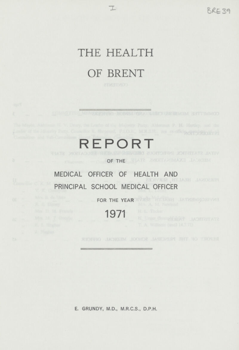 I BRE 39 THE HEALTH OF BRENT REPORT OF THE MEDICAL OFFICER OF HEALTH AND PRINCIPAL SCHOOL MEDICAL OFFICER FOR THE YEAR 1971 E. GRUNDY, M.D., M.R.C.S., D.P.H.