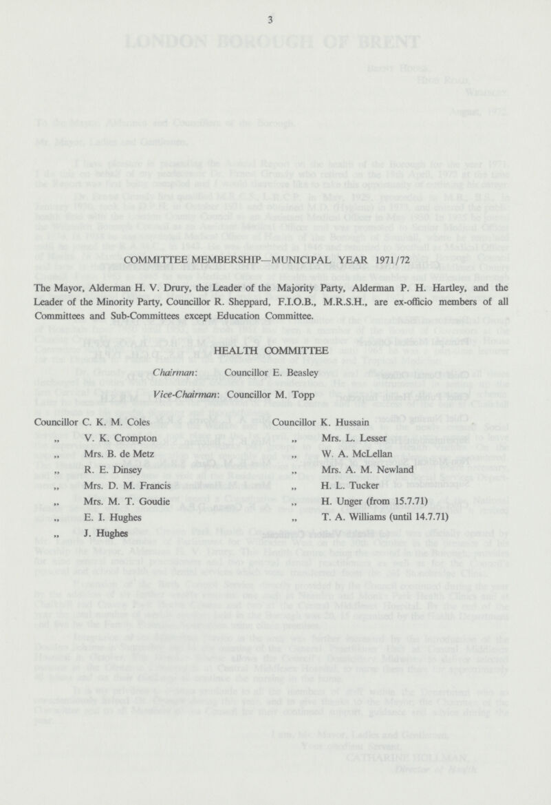 3 COMMITTEE MEMBERSHIP—MUNICIPAL YEAR 1971/72 The Mayor, Alderman H. V. Drury, the Leader of the Majority Party, Alderman P. H. Hartley, and the Leader of the Minority Party, Councillor R. Sheppard, F.I.O.B., M.R.S.H., are ex-officio members of all Committees and Sub-Committees except Education Committee. HEALTH COMMITTEE Chairman: Councillor E. Beasley Vice-Chairman: Councillor M. Topp Councillor C. K. M. Coles „ V. K. Crompton „ Mrs. B. de Metz „ R. E. Dinsey Mrs. D. M. Francis Mrs. M. T. Goudie „ E. I. Hughes „ J. Hughes Councillor K. Hussain „ Mrs. L. Lesser „ W. A. McLellan „ Mrs. A. M. Newland „ H. L. Tucker „ H. Unger (from 15.7.71) „ T. A. Williams (until 14.7.71)