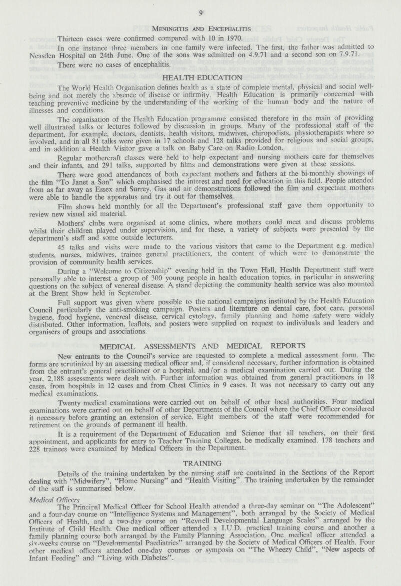 9 Meningitis and Encephalitis Thirteen cases were confirmed compared with 10 in 1970. In one instance three members in one family were infected. The first, the father was admitted to Neasden Hospital on 24th June. One of the sons was admitted on 4.9.71 and a second son on 7.9.71. There were no cases of encephalitis. HEALTH EDUCATION The World Health Organisation defines health as a state of complete mental, physical and social well being and not merely the absence of disease or infirmity. Health Education is primarily concerned with teaching preventive medicine by the understanding of the working of the human body and the nature of illnesses and conditions. The organisation of the Health Education programme consisted therefore in the main of providing well illustrated talks or lectures followed by discussion in groups. Many of the professional staff of the department, for example, doctors, dentists, health visitors, midwives, chiropodists, physiotherapists where so involved, and in all 81 talks were given in 17 schools and 128 talks provided for religious and social groups, and in addition a Health Visitor gave a talk on Baby Care on Radio London. Regular mothercraft classes were held to help expectant and nursing mothers care for themselves and their infants, and 291 talks, supported by films and demonstrations were given at these sessions. There were good attendances of both expectant mothers and fathers at the bi-monthly showings of the film To Janet a Son which emphasised the interest and need for education in this field. People attended from as far away as Essex and Surrey. Gas and air demonstrations followed the film and expectant mothers were able to handle the apparatus and try it out for themselves. Film shows held monthly for all the Department's professional staff gave them opportunity to review new visual aid material. Mothers' clubs were organised at some clinics, where mothers could meet and discuss problems whilst their children played under supervision, and for these, a variety of subjects were presented by the department's staff and some outside lecturers. 45 talks and visits were made to the various visitors that came to the Department e.g. medical students, nurses, midwives, trainee general practitioners, the content of which were to demonstrate the provision of community health services. During a Welcome to Citizenship evening held in the Town Hall, Health Department staff were personally able to interest a group of 300 young people in health education topics, in particular in answering questions on the subject of venereal disease. A stand depicting the community health service was also mounted at the Brent Show held in September. Full support was given where possible to the national campaigns instituted by the Health Education Council particularly the anti-smoking campaign. Posters and literature on dental care, foot care, personal hvgiene, food hygiene, venereal disease, cervical cytology, family planning and home safety were widely distributed. Other information, leaflets, and posters were supplied on request to individuals and leaders and organisers of groups and associations. MEDICAL ASSESSMENTS AND MEDICAL REPORTS New entrants to the Council's service are requested to complete a medical assessment form. The forms are scrutinized by an assessing medical officer and, if considered necessary, further information is obtained from the entrant's general practitioner or a hospital, and/or a medical examination carried out. During the year. 2,188 assessments were dealt with. Further information was obtained from general practitioners in 18 cases, from hospitals in 12 cases and from Chest Clinics in 9 cases. It was not necessary to carry out any medical examinations. Twenty medical examinations were carried out on behalf of other local authorities. Four medical examinations were carried out on behalf of other Departments of the Council where the Chief Officer considered it necessary before granting an extension of service. Eight members of the staff were recommended for retirement on the grounds of permanent ill health. It is a requirement of the Department of Education and Science that all teachers, on their first appointment, and applicants for entry to Teacher Training Colleges, be medically examined. 178 teachers and 228 trainees were examined by Medical Officers in the Department. TRAINING Details of the training undertaken by the nursing staff are contained in the Sections of the Report dealing with Midwifery, Home Nursing and Health Visiting. The training undertaken by the remainder of the staff is summarised below. Medical Officers The Principal Medical Officer for School Health attended a three-day seminar on The Adolescent and a four-dav course on Intelligence Systems and Management, both arranged by the Society of Medical Officers of Health, and a two-day course on Revnell Developmental Language Scales arranged by the Institute of Child Health. One medical officer attended a I.U.D. practical training course and another a family planning course both arranged by the Family Planning Association. One medical officer attended a sit-weeks course on Developmental Paediatrics arranged by the Societv of Medical Officers of Health. Four other medical officers attended one-day courses or symposia on The Wheezy Child, New aspects of Infant Feeding and Living with Diabetes.