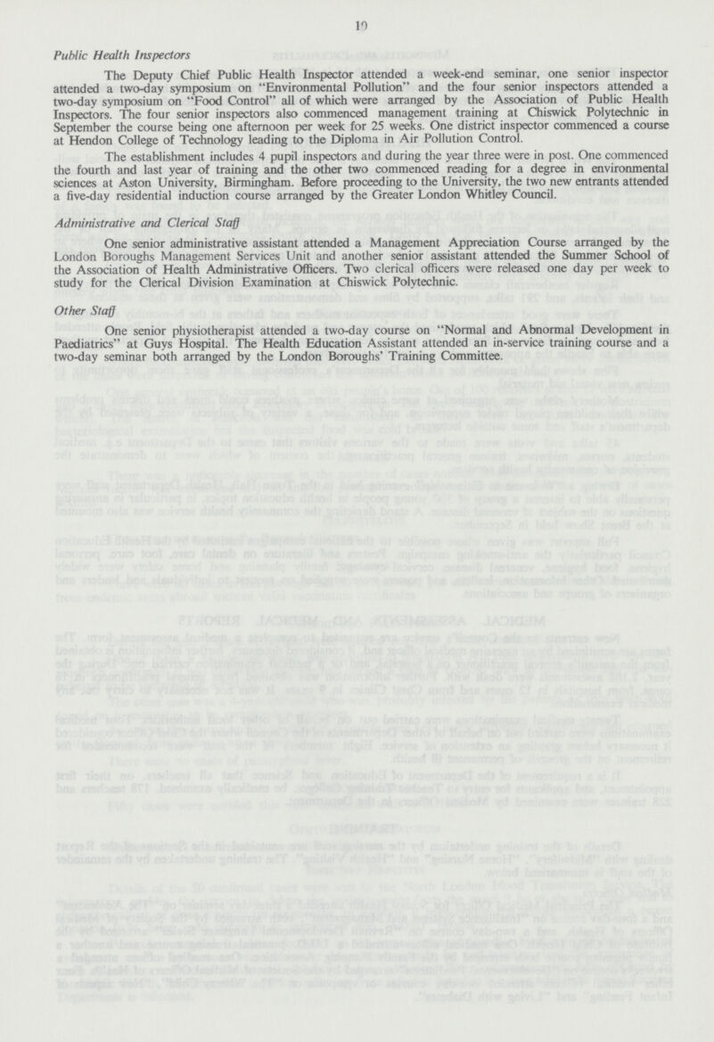 10 Public Health Inspectors The Deputy Chief Public Health Inspector attended a week-end seminar, one senior inspector attended a two-day symposium on Environmental Pollution and the four senior inspectors attended a two-day symposium on Food Control all of which were arranged by the Association of Public Health Inspectors. The four senior inspectors also commenced management training at Chiswick Polytechnic in September the course being one afternoon per week for 25 weeks. One district inspector commenced a course at Hendon College of Technology leading to the Diploma in Air Pollution Control. The establishment includes 4 pupil inspectors and during the year three were in post. One commenced the fourth and last year of training and the other two commenced reading for a degree in environmental sciences at Aston University, Birmingham. Before proceeding to the University, the two new entrants attended a five-day residential induction course arranged by the Greater London Whitley Council. Administrative and Clerical Staff One senior administrative assistant attended a Management Appreciation Course arranged by the London Boroughs Management Services Unit and another senior assistant attended the Summer School of the Association of Health Administrative Officers. Two clerical officers were released one day per week to study for the Clerical Division Examination at Chiswick Polytechnic. Other Staff One senior physiotherapist attended a two-day course on Normal and Abnormal Development in Paediatrics at Guys Hospital. The Health Education Assistant attended an in-service training course and a two-day seminar both arranged by the London Boroughs' Training Committee.