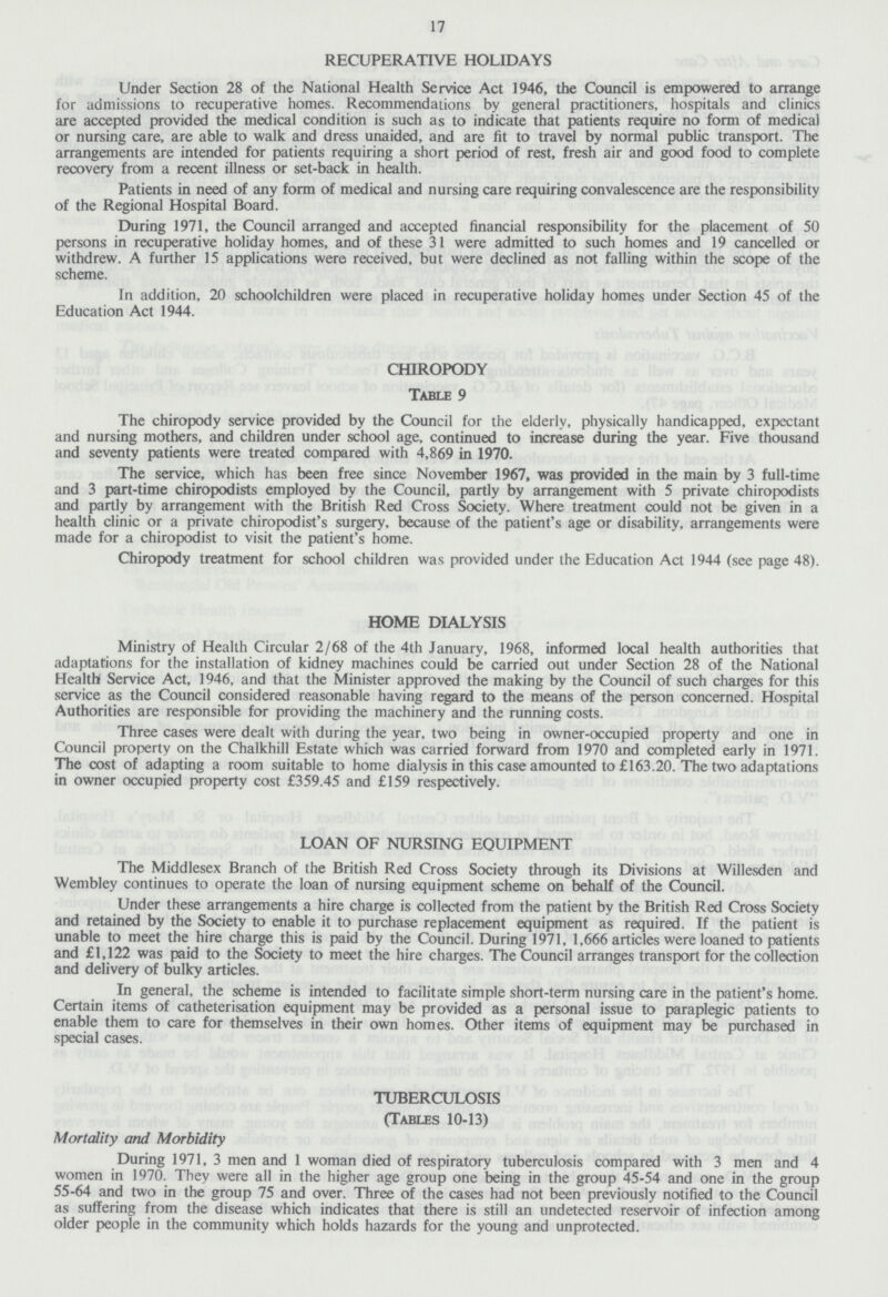 17 RECUPERATIVE HOLIDAYS Under Section 28 of the National Health Service Act 1946, the Council is empowered to arrange for admissions to recuperative homes. Recommendations by general practitioners, hospitals and clinics are accepted provided the medical condition is such as to indicate that patients require no form of medical or nursing care, are able to walk and dress unaided, and are fit to travel by normal public transport. The arrangements are intended for patients requiring a short period of rest, fresh air and good food to complete recovery from a recent illness or set-back in health. Patients in need of any form of medical and nursing care requiring convalescence are the responsibility of the Regional Hospital Board. During 1971, the Council arranged and accepted financial responsibility for the placement of 50 persons in recuperative holiday homes, and of these 31 were admitted to such homes and 19 cancelled or withdrew. A further 15 applications were received, but were declined as not falling within the scope of the scheme. In addition, 20 schoolchildren were placed in recuperative holiday homes under Section 45 of the Education Act 1944. CHIROPODY Table 9 The chiropody service provided by the Council for the elderly, physically handicapped, expectant and nursing mothers, and children under school age, continued to increase during the year. Five thousand and seventy patients were treated compared with 4,869 in 1970. The service, which has been free since November 1967, was provided in the main by 3 full-time and 3 part-time chiropodists employed by the Council, partly by arrangement with 5 private chiropodists and partly by arrangement with the British Red Cross Society. Where treatment could not be given in a health clinic or a private chiropodist's surgery, because of the patient's age or disability, arrangements were made for a chiropodist to visit the patient's home. Chiropody treatment for school children was provided under the Education Act 1944 (see page 48). HOME DIALYSIS Ministry of Health Circular 2/68 of the 4th January, 1968, informed local health authorities that adaptations for the installation of kidney machines could be carried out under Section 28 of the National Health! Service Act, 1946, and that the Minister approved the making by the Council of such charges for this service as the Council considered reasonable having regard to the means of the person concerned. Hospital Authorities are responsible for providing the machinery and the running costs. Three cases were dealt with during the year, two being in owner-occupied property and one in Council property on the Chalkhill Estate which was carried forward from 1970 and completed early in 1971. The cost of adapting a room suitable to home dialysis in this case amounted to £163.20. The two adaptations in owner occupied property cost £359.45 and £159 respectively. LOAN OF NURSING EQUIPMENT The Middlesex Branch of the British Red Cross Society through its Divisions at Willesden and Wembley continues to operate the loan of nursing equipment scheme on behalf of the Council. Under these arrangements a hire charge is collected from the patient by the British Red Cross Society and retained by the Society to enable it to purchase replacement equipment as required. If the patient is unable to meet the hire charge this is paid by the Council. During 1971, 1,666 articles were loaned to patients and £1,122 was paid to the Society to meet the hire charges. The Council arranges transport for the collection and delivery of bulky articles. In general, the scheme is intended to facilitate simple short-term nursing care in the patient's home. Certain items of catheterisation equipment may be provided as a personal issue to paraplegic patients to enable them to care for themselves in their own homes. Other items of equipment may be purchased in special cases. TUBERCULOSIS (Tables 10-13) Mortality and Morbidity During 1971, 3 men and 1 woman died of respiratory tuberculosis compared with 3 men and 4 women in 1970. They were all in the higher age group one being in the group 45-54 and one in the group 55-64 and two in the group 75 and over. Three of the cases had not been previously notified to the Council as suffering from the disease which indicates that there is still an undetected reservoir of infection among older people in the community which holds hazards for the young and unprotected.